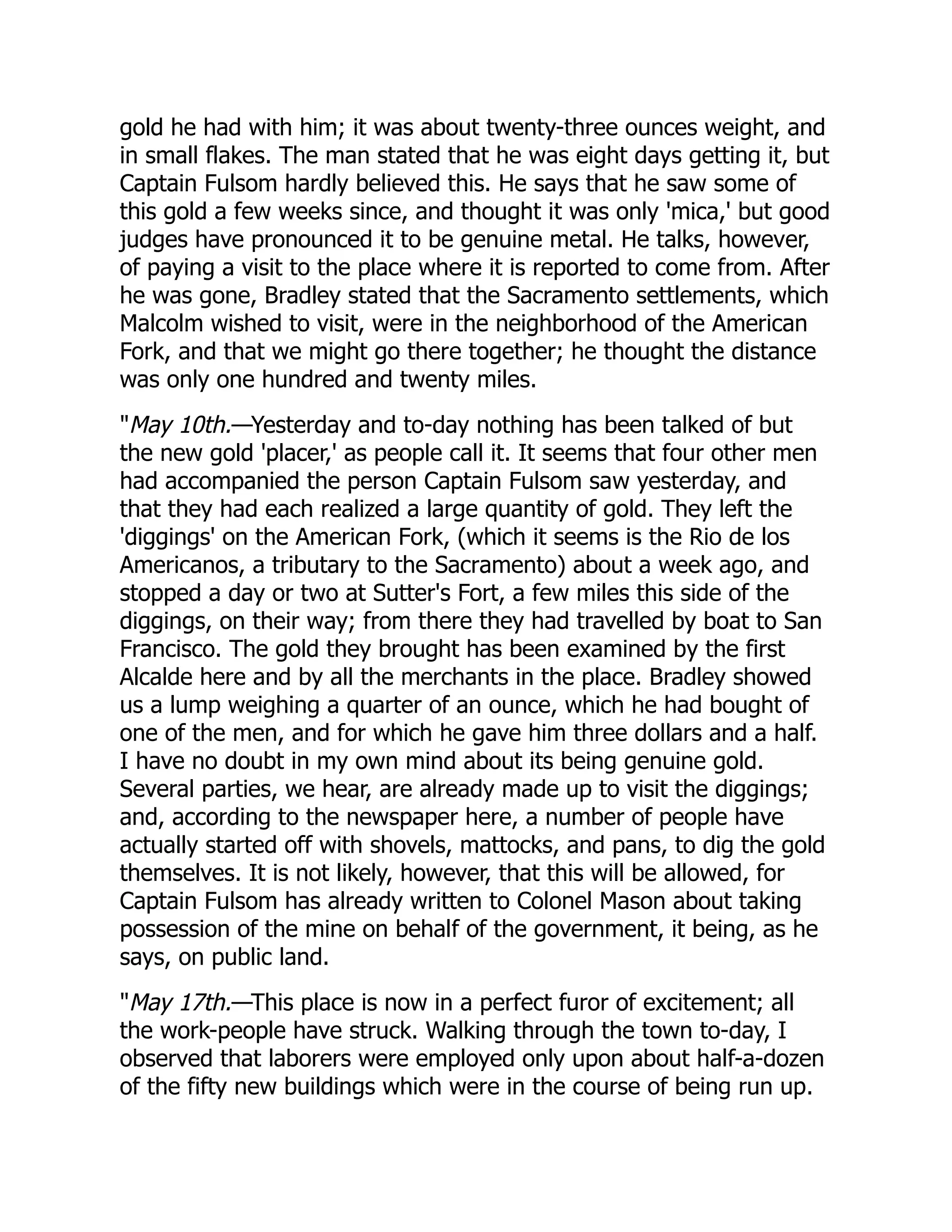 gold he had with him; it was about twenty-three ounces weight, and
in small flakes. The man stated that he was eight days getting it, but
Captain Fulsom hardly believed this. He says that he saw some of
this gold a few weeks since, and thought it was only 'mica,' but good
judges have pronounced it to be genuine metal. He talks, however,
of paying a visit to the place where it is reported to come from. After
he was gone, Bradley stated that the Sacramento settlements, which
Malcolm wished to visit, were in the neighborhood of the American
Fork, and that we might go there together; he thought the distance
was only one hundred and twenty miles.
"May 10th.—Yesterday and to-day nothing has been talked of but
the new gold 'placer,' as people call it. It seems that four other men
had accompanied the person Captain Fulsom saw yesterday, and
that they had each realized a large quantity of gold. They left the
'diggings' on the American Fork, (which it seems is the Rio de los
Americanos, a tributary to the Sacramento) about a week ago, and
stopped a day or two at Sutter's Fort, a few miles this side of the
diggings, on their way; from there they had travelled by boat to San
Francisco. The gold they brought has been examined by the first
Alcalde here and by all the merchants in the place. Bradley showed
us a lump weighing a quarter of an ounce, which he had bought of
one of the men, and for which he gave him three dollars and a half.
I have no doubt in my own mind about its being genuine gold.
Several parties, we hear, are already made up to visit the diggings;
and, according to the newspaper here, a number of people have
actually started off with shovels, mattocks, and pans, to dig the gold
themselves. It is not likely, however, that this will be allowed, for
Captain Fulsom has already written to Colonel Mason about taking
possession of the mine on behalf of the government, it being, as he
says, on public land.
"May 17th.—This place is now in a perfect furor of excitement; all
the work-people have struck. Walking through the town to-day, I
observed that laborers were employed only upon about half-a-dozen
of the fifty new buildings which were in the course of being run up.
 