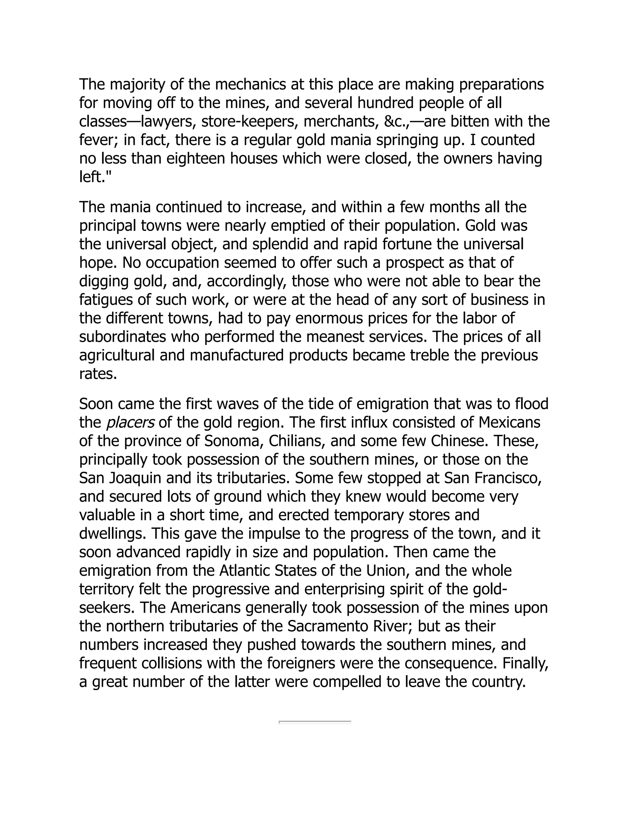 The majority of the mechanics at this place are making preparations
for moving off to the mines, and several hundred people of all
classes—lawyers, store-keepers, merchants, &c.,—are bitten with the
fever; in fact, there is a regular gold mania springing up. I counted
no less than eighteen houses which were closed, the owners having
left."
The mania continued to increase, and within a few months all the
principal towns were nearly emptied of their population. Gold was
the universal object, and splendid and rapid fortune the universal
hope. No occupation seemed to offer such a prospect as that of
digging gold, and, accordingly, those who were not able to bear the
fatigues of such work, or were at the head of any sort of business in
the different towns, had to pay enormous prices for the labor of
subordinates who performed the meanest services. The prices of all
agricultural and manufactured products became treble the previous
rates.
Soon came the first waves of the tide of emigration that was to flood
the placers of the gold region. The first influx consisted of Mexicans
of the province of Sonoma, Chilians, and some few Chinese. These,
principally took possession of the southern mines, or those on the
San Joaquin and its tributaries. Some few stopped at San Francisco,
and secured lots of ground which they knew would become very
valuable in a short time, and erected temporary stores and
dwellings. This gave the impulse to the progress of the town, and it
soon advanced rapidly in size and population. Then came the
emigration from the Atlantic States of the Union, and the whole
territory felt the progressive and enterprising spirit of the gold-
seekers. The Americans generally took possession of the mines upon
the northern tributaries of the Sacramento River; but as their
numbers increased they pushed towards the southern mines, and
frequent collisions with the foreigners were the consequence. Finally,
a great number of the latter were compelled to leave the country.
 