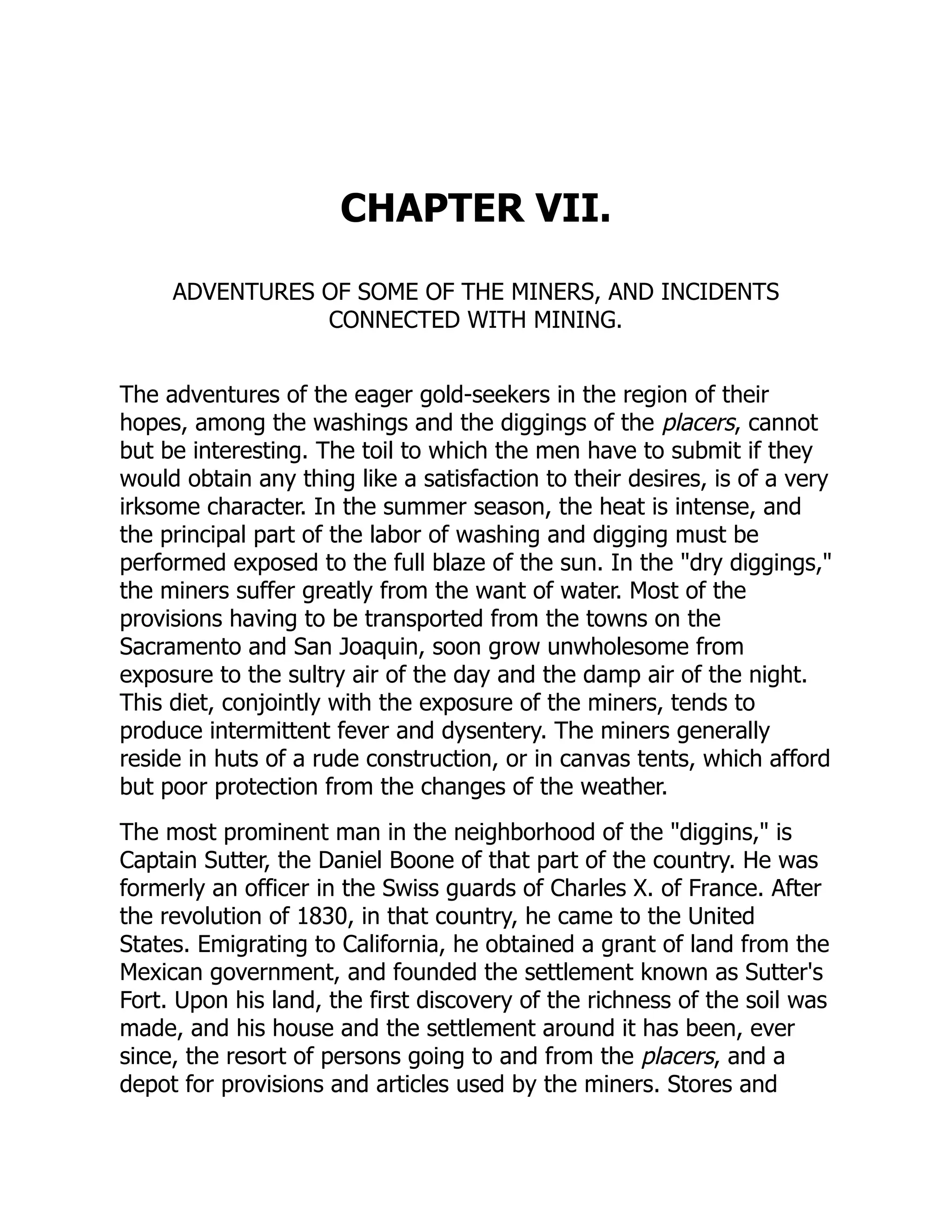 CHAPTER VII.
ADVENTURES OF SOME OF THE MINERS, AND INCIDENTS
CONNECTED WITH MINING.
The adventures of the eager gold-seekers in the region of their
hopes, among the washings and the diggings of the placers, cannot
but be interesting. The toil to which the men have to submit if they
would obtain any thing like a satisfaction to their desires, is of a very
irksome character. In the summer season, the heat is intense, and
the principal part of the labor of washing and digging must be
performed exposed to the full blaze of the sun. In the "dry diggings,"
the miners suffer greatly from the want of water. Most of the
provisions having to be transported from the towns on the
Sacramento and San Joaquin, soon grow unwholesome from
exposure to the sultry air of the day and the damp air of the night.
This diet, conjointly with the exposure of the miners, tends to
produce intermittent fever and dysentery. The miners generally
reside in huts of a rude construction, or in canvas tents, which afford
but poor protection from the changes of the weather.
The most prominent man in the neighborhood of the "diggins," is
Captain Sutter, the Daniel Boone of that part of the country. He was
formerly an officer in the Swiss guards of Charles X. of France. After
the revolution of 1830, in that country, he came to the United
States. Emigrating to California, he obtained a grant of land from the
Mexican government, and founded the settlement known as Sutter's
Fort. Upon his land, the first discovery of the richness of the soil was
made, and his house and the settlement around it has been, ever
since, the resort of persons going to and from the placers, and a
depot for provisions and articles used by the miners. Stores and
 