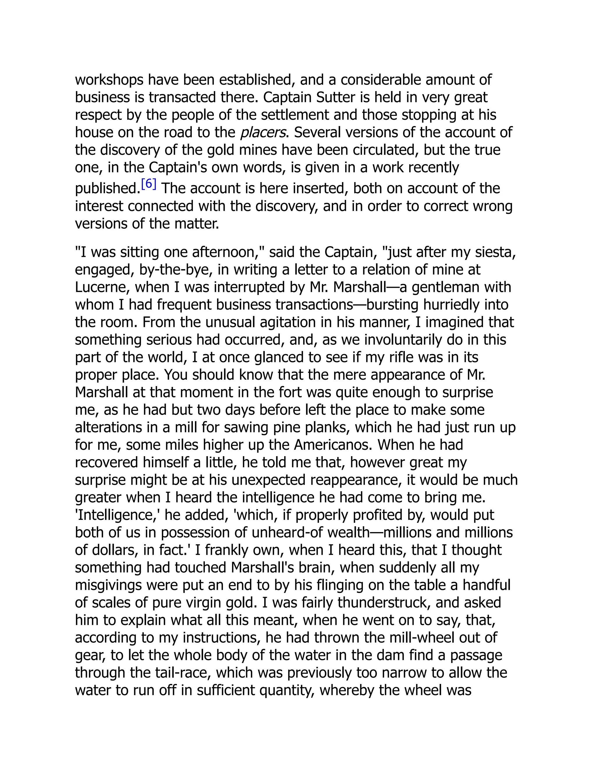 workshops have been established, and a considerable amount of
business is transacted there. Captain Sutter is held in very great
respect by the people of the settlement and those stopping at his
house on the road to the placers. Several versions of the account of
the discovery of the gold mines have been circulated, but the true
one, in the Captain's own words, is given in a work recently
published.[6] The account is here inserted, both on account of the
interest connected with the discovery, and in order to correct wrong
versions of the matter.
"I was sitting one afternoon," said the Captain, "just after my siesta,
engaged, by-the-bye, in writing a letter to a relation of mine at
Lucerne, when I was interrupted by Mr. Marshall—a gentleman with
whom I had frequent business transactions—bursting hurriedly into
the room. From the unusual agitation in his manner, I imagined that
something serious had occurred, and, as we involuntarily do in this
part of the world, I at once glanced to see if my rifle was in its
proper place. You should know that the mere appearance of Mr.
Marshall at that moment in the fort was quite enough to surprise
me, as he had but two days before left the place to make some
alterations in a mill for sawing pine planks, which he had just run up
for me, some miles higher up the Americanos. When he had
recovered himself a little, he told me that, however great my
surprise might be at his unexpected reappearance, it would be much
greater when I heard the intelligence he had come to bring me.
'Intelligence,' he added, 'which, if properly profited by, would put
both of us in possession of unheard-of wealth—millions and millions
of dollars, in fact.' I frankly own, when I heard this, that I thought
something had touched Marshall's brain, when suddenly all my
misgivings were put an end to by his flinging on the table a handful
of scales of pure virgin gold. I was fairly thunderstruck, and asked
him to explain what all this meant, when he went on to say, that,
according to my instructions, he had thrown the mill-wheel out of
gear, to let the whole body of the water in the dam find a passage
through the tail-race, which was previously too narrow to allow the
water to run off in sufficient quantity, whereby the wheel was
 