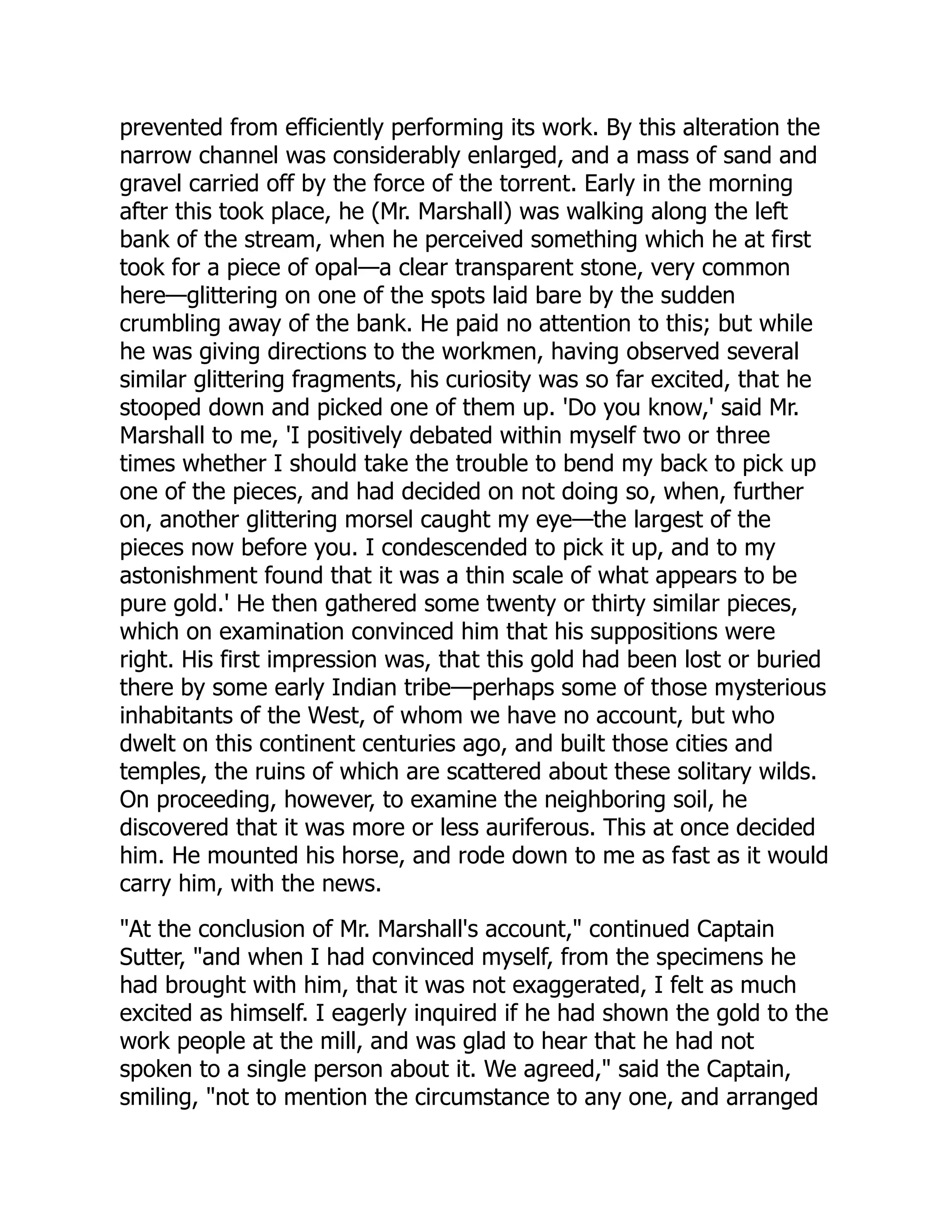 prevented from efficiently performing its work. By this alteration the
narrow channel was considerably enlarged, and a mass of sand and
gravel carried off by the force of the torrent. Early in the morning
after this took place, he (Mr. Marshall) was walking along the left
bank of the stream, when he perceived something which he at first
took for a piece of opal—a clear transparent stone, very common
here—glittering on one of the spots laid bare by the sudden
crumbling away of the bank. He paid no attention to this; but while
he was giving directions to the workmen, having observed several
similar glittering fragments, his curiosity was so far excited, that he
stooped down and picked one of them up. 'Do you know,' said Mr.
Marshall to me, 'I positively debated within myself two or three
times whether I should take the trouble to bend my back to pick up
one of the pieces, and had decided on not doing so, when, further
on, another glittering morsel caught my eye—the largest of the
pieces now before you. I condescended to pick it up, and to my
astonishment found that it was a thin scale of what appears to be
pure gold.' He then gathered some twenty or thirty similar pieces,
which on examination convinced him that his suppositions were
right. His first impression was, that this gold had been lost or buried
there by some early Indian tribe—perhaps some of those mysterious
inhabitants of the West, of whom we have no account, but who
dwelt on this continent centuries ago, and built those cities and
temples, the ruins of which are scattered about these solitary wilds.
On proceeding, however, to examine the neighboring soil, he
discovered that it was more or less auriferous. This at once decided
him. He mounted his horse, and rode down to me as fast as it would
carry him, with the news.
"At the conclusion of Mr. Marshall's account," continued Captain
Sutter, "and when I had convinced myself, from the specimens he
had brought with him, that it was not exaggerated, I felt as much
excited as himself. I eagerly inquired if he had shown the gold to the
work people at the mill, and was glad to hear that he had not
spoken to a single person about it. We agreed," said the Captain,
smiling, "not to mention the circumstance to any one, and arranged
 