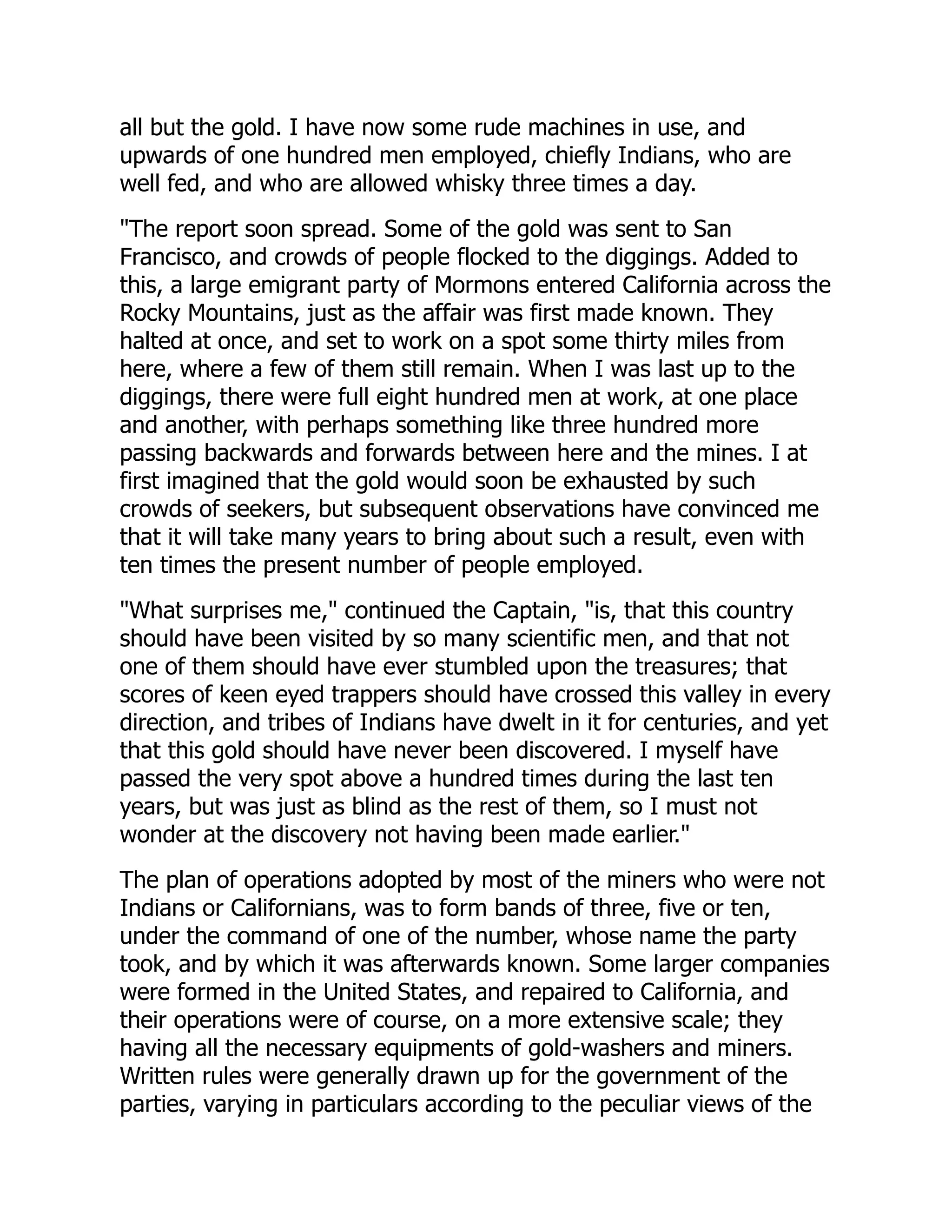 all but the gold. I have now some rude machines in use, and
upwards of one hundred men employed, chiefly Indians, who are
well fed, and who are allowed whisky three times a day.
"The report soon spread. Some of the gold was sent to San
Francisco, and crowds of people flocked to the diggings. Added to
this, a large emigrant party of Mormons entered California across the
Rocky Mountains, just as the affair was first made known. They
halted at once, and set to work on a spot some thirty miles from
here, where a few of them still remain. When I was last up to the
diggings, there were full eight hundred men at work, at one place
and another, with perhaps something like three hundred more
passing backwards and forwards between here and the mines. I at
first imagined that the gold would soon be exhausted by such
crowds of seekers, but subsequent observations have convinced me
that it will take many years to bring about such a result, even with
ten times the present number of people employed.
"What surprises me," continued the Captain, "is, that this country
should have been visited by so many scientific men, and that not
one of them should have ever stumbled upon the treasures; that
scores of keen eyed trappers should have crossed this valley in every
direction, and tribes of Indians have dwelt in it for centuries, and yet
that this gold should have never been discovered. I myself have
passed the very spot above a hundred times during the last ten
years, but was just as blind as the rest of them, so I must not
wonder at the discovery not having been made earlier."
The plan of operations adopted by most of the miners who were not
Indians or Californians, was to form bands of three, five or ten,
under the command of one of the number, whose name the party
took, and by which it was afterwards known. Some larger companies
were formed in the United States, and repaired to California, and
their operations were of course, on a more extensive scale; they
having all the necessary equipments of gold-washers and miners.
Written rules were generally drawn up for the government of the
parties, varying in particulars according to the peculiar views of the
 