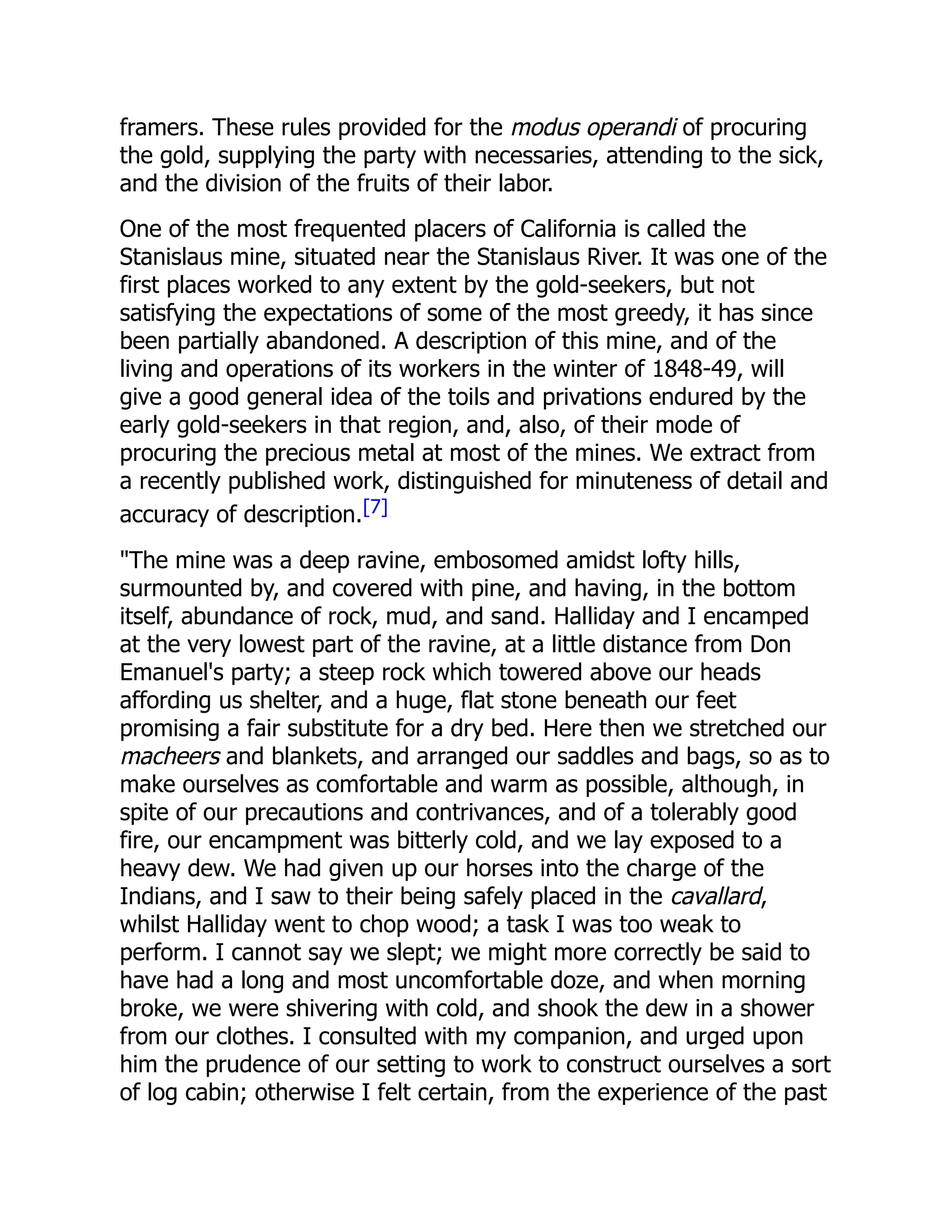 framers. These rules provided for the modus operandi of procuring
the gold, supplying the party with necessaries, attending to the sick,
and the division of the fruits of their labor.
One of the most frequented placers of California is called the
Stanislaus mine, situated near the Stanislaus River. It was one of the
first places worked to any extent by the gold-seekers, but not
satisfying the expectations of some of the most greedy, it has since
been partially abandoned. A description of this mine, and of the
living and operations of its workers in the winter of 1848-49, will
give a good general idea of the toils and privations endured by the
early gold-seekers in that region, and, also, of their mode of
procuring the precious metal at most of the mines. We extract from
a recently published work, distinguished for minuteness of detail and
accuracy of description.[7]
"The mine was a deep ravine, embosomed amidst lofty hills,
surmounted by, and covered with pine, and having, in the bottom
itself, abundance of rock, mud, and sand. Halliday and I encamped
at the very lowest part of the ravine, at a little distance from Don
Emanuel's party; a steep rock which towered above our heads
affording us shelter, and a huge, flat stone beneath our feet
promising a fair substitute for a dry bed. Here then we stretched our
macheers and blankets, and arranged our saddles and bags, so as to
make ourselves as comfortable and warm as possible, although, in
spite of our precautions and contrivances, and of a tolerably good
fire, our encampment was bitterly cold, and we lay exposed to a
heavy dew. We had given up our horses into the charge of the
Indians, and I saw to their being safely placed in the cavallard,
whilst Halliday went to chop wood; a task I was too weak to
perform. I cannot say we slept; we might more correctly be said to
have had a long and most uncomfortable doze, and when morning
broke, we were shivering with cold, and shook the dew in a shower
from our clothes. I consulted with my companion, and urged upon
him the prudence of our setting to work to construct ourselves a sort
of log cabin; otherwise I felt certain, from the experience of the past
 