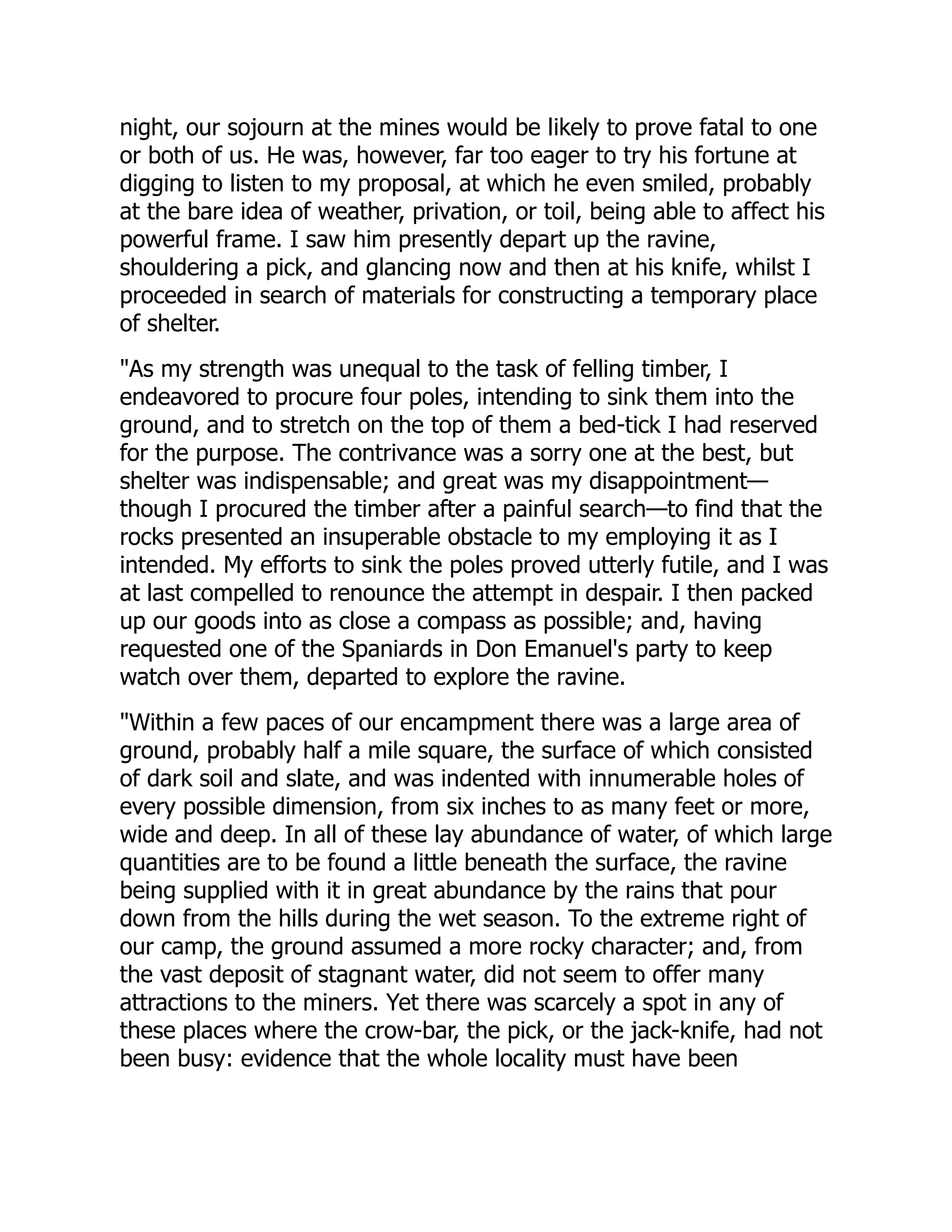 night, our sojourn at the mines would be likely to prove fatal to one
or both of us. He was, however, far too eager to try his fortune at
digging to listen to my proposal, at which he even smiled, probably
at the bare idea of weather, privation, or toil, being able to affect his
powerful frame. I saw him presently depart up the ravine,
shouldering a pick, and glancing now and then at his knife, whilst I
proceeded in search of materials for constructing a temporary place
of shelter.
"As my strength was unequal to the task of felling timber, I
endeavored to procure four poles, intending to sink them into the
ground, and to stretch on the top of them a bed-tick I had reserved
for the purpose. The contrivance was a sorry one at the best, but
shelter was indispensable; and great was my disappointment—
though I procured the timber after a painful search—to find that the
rocks presented an insuperable obstacle to my employing it as I
intended. My efforts to sink the poles proved utterly futile, and I was
at last compelled to renounce the attempt in despair. I then packed
up our goods into as close a compass as possible; and, having
requested one of the Spaniards in Don Emanuel's party to keep
watch over them, departed to explore the ravine.
"Within a few paces of our encampment there was a large area of
ground, probably half a mile square, the surface of which consisted
of dark soil and slate, and was indented with innumerable holes of
every possible dimension, from six inches to as many feet or more,
wide and deep. In all of these lay abundance of water, of which large
quantities are to be found a little beneath the surface, the ravine
being supplied with it in great abundance by the rains that pour
down from the hills during the wet season. To the extreme right of
our camp, the ground assumed a more rocky character; and, from
the vast deposit of stagnant water, did not seem to offer many
attractions to the miners. Yet there was scarcely a spot in any of
these places where the crow-bar, the pick, or the jack-knife, had not
been busy: evidence that the whole locality must have been
 