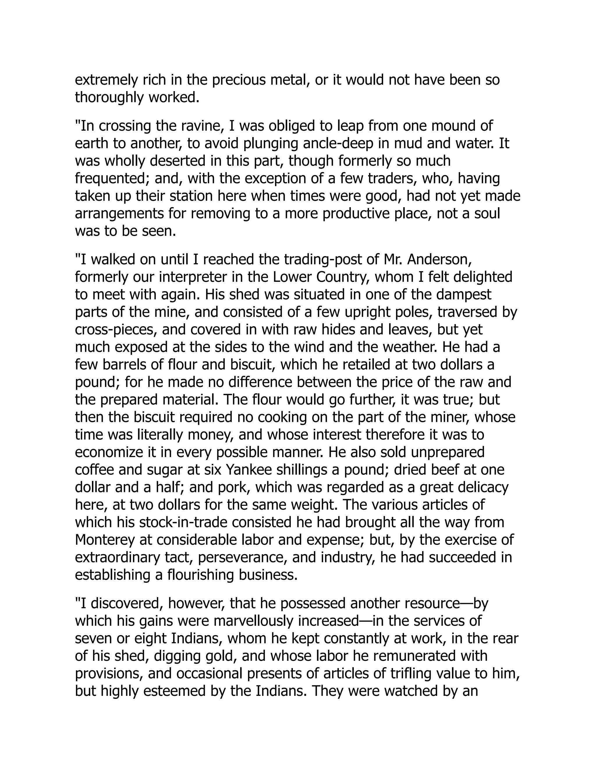 extremely rich in the precious metal, or it would not have been so
thoroughly worked.
"In crossing the ravine, I was obliged to leap from one mound of
earth to another, to avoid plunging ancle-deep in mud and water. It
was wholly deserted in this part, though formerly so much
frequented; and, with the exception of a few traders, who, having
taken up their station here when times were good, had not yet made
arrangements for removing to a more productive place, not a soul
was to be seen.
"I walked on until I reached the trading-post of Mr. Anderson,
formerly our interpreter in the Lower Country, whom I felt delighted
to meet with again. His shed was situated in one of the dampest
parts of the mine, and consisted of a few upright poles, traversed by
cross-pieces, and covered in with raw hides and leaves, but yet
much exposed at the sides to the wind and the weather. He had a
few barrels of flour and biscuit, which he retailed at two dollars a
pound; for he made no difference between the price of the raw and
the prepared material. The flour would go further, it was true; but
then the biscuit required no cooking on the part of the miner, whose
time was literally money, and whose interest therefore it was to
economize it in every possible manner. He also sold unprepared
coffee and sugar at six Yankee shillings a pound; dried beef at one
dollar and a half; and pork, which was regarded as a great delicacy
here, at two dollars for the same weight. The various articles of
which his stock-in-trade consisted he had brought all the way from
Monterey at considerable labor and expense; but, by the exercise of
extraordinary tact, perseverance, and industry, he had succeeded in
establishing a flourishing business.
"I discovered, however, that he possessed another resource—by
which his gains were marvellously increased—in the services of
seven or eight Indians, whom he kept constantly at work, in the rear
of his shed, digging gold, and whose labor he remunerated with
provisions, and occasional presents of articles of trifling value to him,
but highly esteemed by the Indians. They were watched by an
 