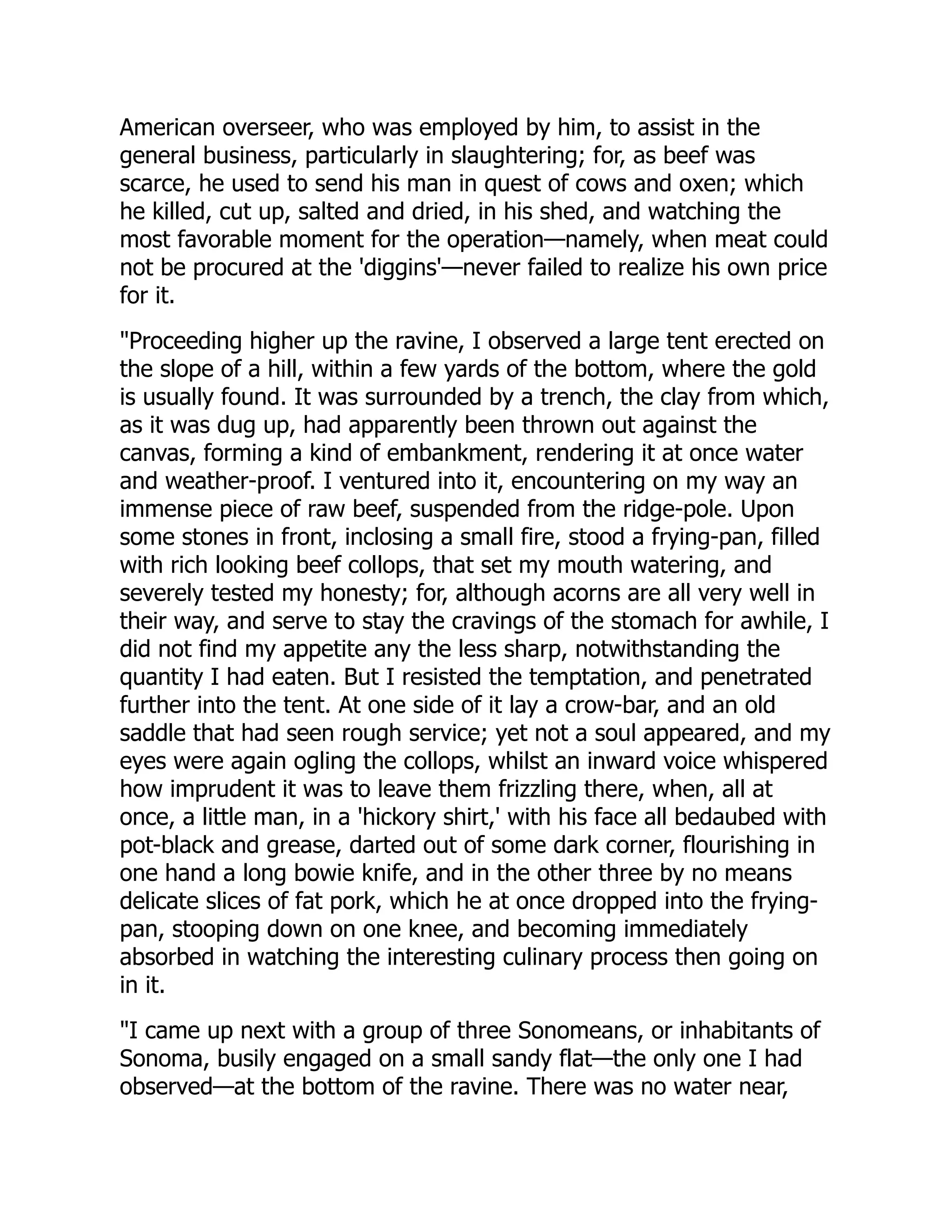 American overseer, who was employed by him, to assist in the
general business, particularly in slaughtering; for, as beef was
scarce, he used to send his man in quest of cows and oxen; which
he killed, cut up, salted and dried, in his shed, and watching the
most favorable moment for the operation—namely, when meat could
not be procured at the 'diggins'—never failed to realize his own price
for it.
"Proceeding higher up the ravine, I observed a large tent erected on
the slope of a hill, within a few yards of the bottom, where the gold
is usually found. It was surrounded by a trench, the clay from which,
as it was dug up, had apparently been thrown out against the
canvas, forming a kind of embankment, rendering it at once water
and weather-proof. I ventured into it, encountering on my way an
immense piece of raw beef, suspended from the ridge-pole. Upon
some stones in front, inclosing a small fire, stood a frying-pan, filled
with rich looking beef collops, that set my mouth watering, and
severely tested my honesty; for, although acorns are all very well in
their way, and serve to stay the cravings of the stomach for awhile, I
did not find my appetite any the less sharp, notwithstanding the
quantity I had eaten. But I resisted the temptation, and penetrated
further into the tent. At one side of it lay a crow-bar, and an old
saddle that had seen rough service; yet not a soul appeared, and my
eyes were again ogling the collops, whilst an inward voice whispered
how imprudent it was to leave them frizzling there, when, all at
once, a little man, in a 'hickory shirt,' with his face all bedaubed with
pot-black and grease, darted out of some dark corner, flourishing in
one hand a long bowie knife, and in the other three by no means
delicate slices of fat pork, which he at once dropped into the frying-
pan, stooping down on one knee, and becoming immediately
absorbed in watching the interesting culinary process then going on
in it.
"I came up next with a group of three Sonomeans, or inhabitants of
Sonoma, busily engaged on a small sandy flat—the only one I had
observed—at the bottom of the ravine. There was no water near,
 