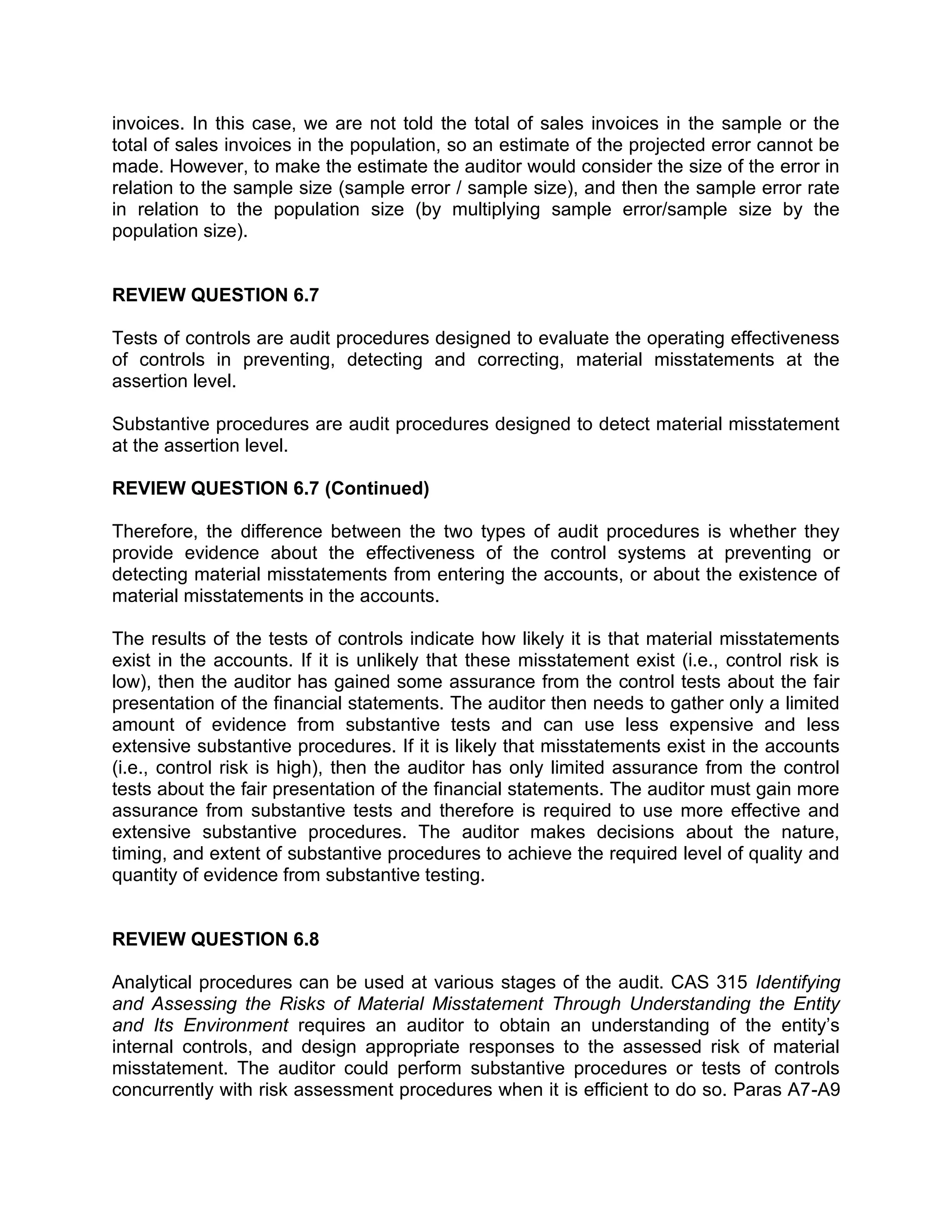 invoices. In this case, we are not told the total of sales invoices in the sample or the
total of sales invoices in the population, so an estimate of the projected error cannot be
made. However, to make the estimate the auditor would consider the size of the error in
relation to the sample size (sample error / sample size), and then the sample error rate
in relation to the population size (by multiplying sample error/sample size by the
population size).
REVIEW QUESTION 6.7
Tests of controls are audit procedures designed to evaluate the operating effectiveness
of controls in preventing, detecting and correcting, material misstatements at the
assertion level.
Substantive procedures are audit procedures designed to detect material misstatement
at the assertion level.
REVIEW QUESTION 6.7 (Continued)
Therefore, the difference between the two types of audit procedures is whether they
provide evidence about the effectiveness of the control systems at preventing or
detecting material misstatements from entering the accounts, or about the existence of
material misstatements in the accounts.
The results of the tests of controls indicate how likely it is that material misstatements
exist in the accounts. If it is unlikely that these misstatement exist (i.e., control risk is
low), then the auditor has gained some assurance from the control tests about the fair
presentation of the financial statements. The auditor then needs to gather only a limited
amount of evidence from substantive tests and can use less expensive and less
extensive substantive procedures. If it is likely that misstatements exist in the accounts
(i.e., control risk is high), then the auditor has only limited assurance from the control
tests about the fair presentation of the financial statements. The auditor must gain more
assurance from substantive tests and therefore is required to use more effective and
extensive substantive procedures. The auditor makes decisions about the nature,
timing, and extent of substantive procedures to achieve the required level of quality and
quantity of evidence from substantive testing.
REVIEW QUESTION 6.8
Analytical procedures can be used at various stages of the audit. CAS 315 Identifying
and Assessing the Risks of Material Misstatement Through Understanding the Entity
and Its Environment requires an auditor to obtain an understanding of the entity’s
internal controls, and design appropriate responses to the assessed risk of material
misstatement. The auditor could perform substantive procedures or tests of controls
concurrently with risk assessment procedures when it is efficient to do so. Paras A7-A9
 