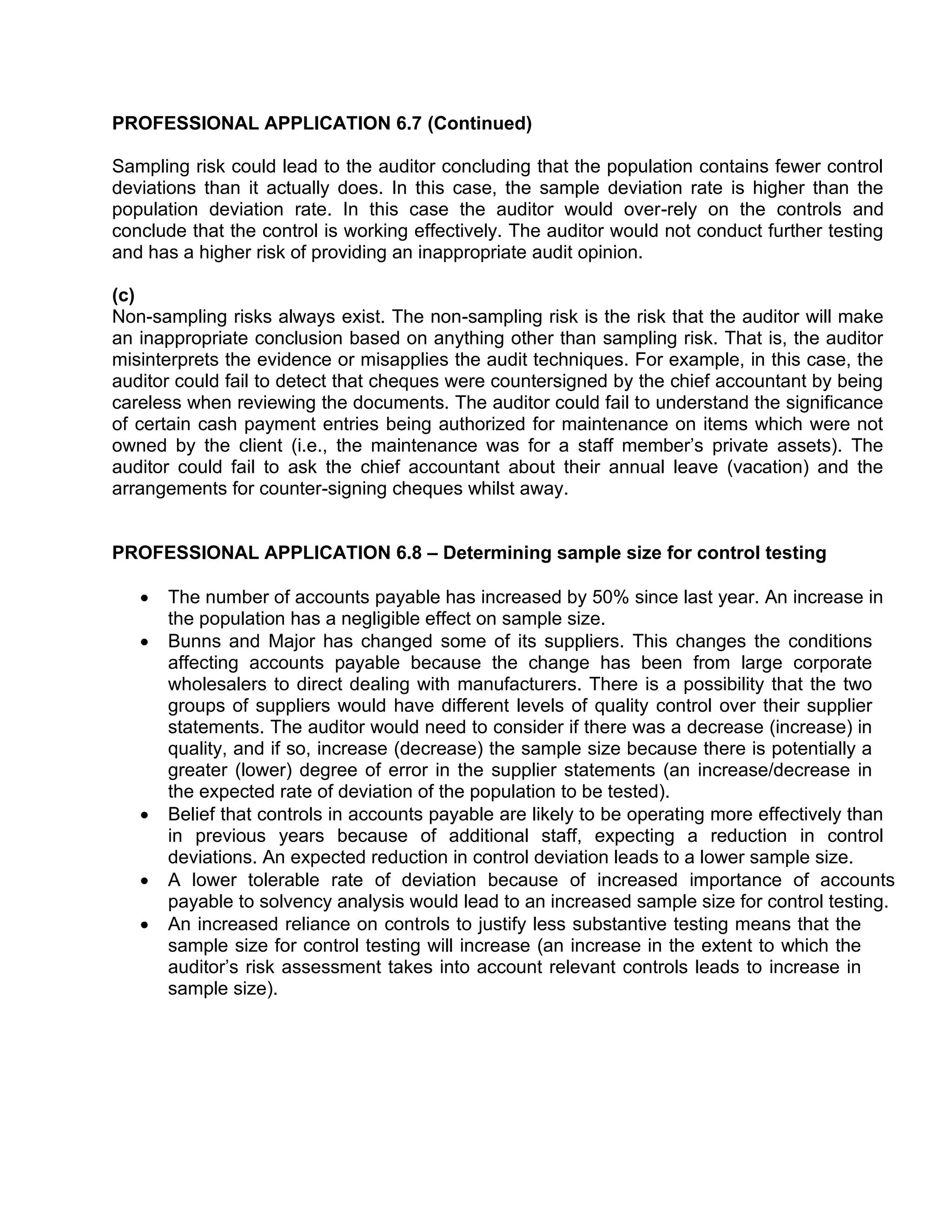 PROFESSIONAL APPLICATION 6.7 (Continued)
Sampling risk could lead to the auditor concluding that the population contains fewer control
deviations than it actually does. In this case, the sample deviation rate is higher than the
population deviation rate. In this case the auditor would over-rely on the controls and
conclude that the control is working effectively. The auditor would not conduct further testing
and has a higher risk of providing an inappropriate audit opinion.
(c)
Non-sampling risks always exist. The non-sampling risk is the risk that the auditor will make
an inappropriate conclusion based on anything other than sampling risk. That is, the auditor
misinterprets the evidence or misapplies the audit techniques. For example, in this case, the
auditor could fail to detect that cheques were countersigned by the chief accountant by being
careless when reviewing the documents. The auditor could fail to understand the significance
of certain cash payment entries being authorized for maintenance on items which were not
owned by the client (i.e., the maintenance was for a staff member’s private assets). The
auditor could fail to ask the chief accountant about their annual leave (vacation) and the
arrangements for counter-signing cheques whilst away.
PROFESSIONAL APPLICATION 6.8 – Determining sample size for control testing
• The number of accounts payable has increased by 50% since last year. An increase in
the population has a negligible effect on sample size.
• Bunns and Major has changed some of its suppliers. This changes the conditions
affecting accounts payable because the change has been from large corporate
wholesalers to direct dealing with manufacturers. There is a possibility that the two
groups of suppliers would have different levels of quality control over their supplier
statements. The auditor would need to consider if there was a decrease (increase) in
quality, and if so, increase (decrease) the sample size because there is potentially a
greater (lower) degree of error in the supplier statements (an increase/decrease in
the expected rate of deviation of the population to be tested).
• Belief that controls in accounts payable are likely to be operating more effectively than
in previous years because of additional staff, expecting a reduction in control
deviations. An expected reduction in control deviation leads to a lower sample size.
• A lower tolerable rate of deviation because of increased importance of accounts
payable to solvency analysis would lead to an increased sample size for control testing.
• An increased reliance on controls to justify less substantive testing means that the
sample size for control testing will increase (an increase in the extent to which the
auditor’s risk assessment takes into account relevant controls leads to increase in
sample size).
 