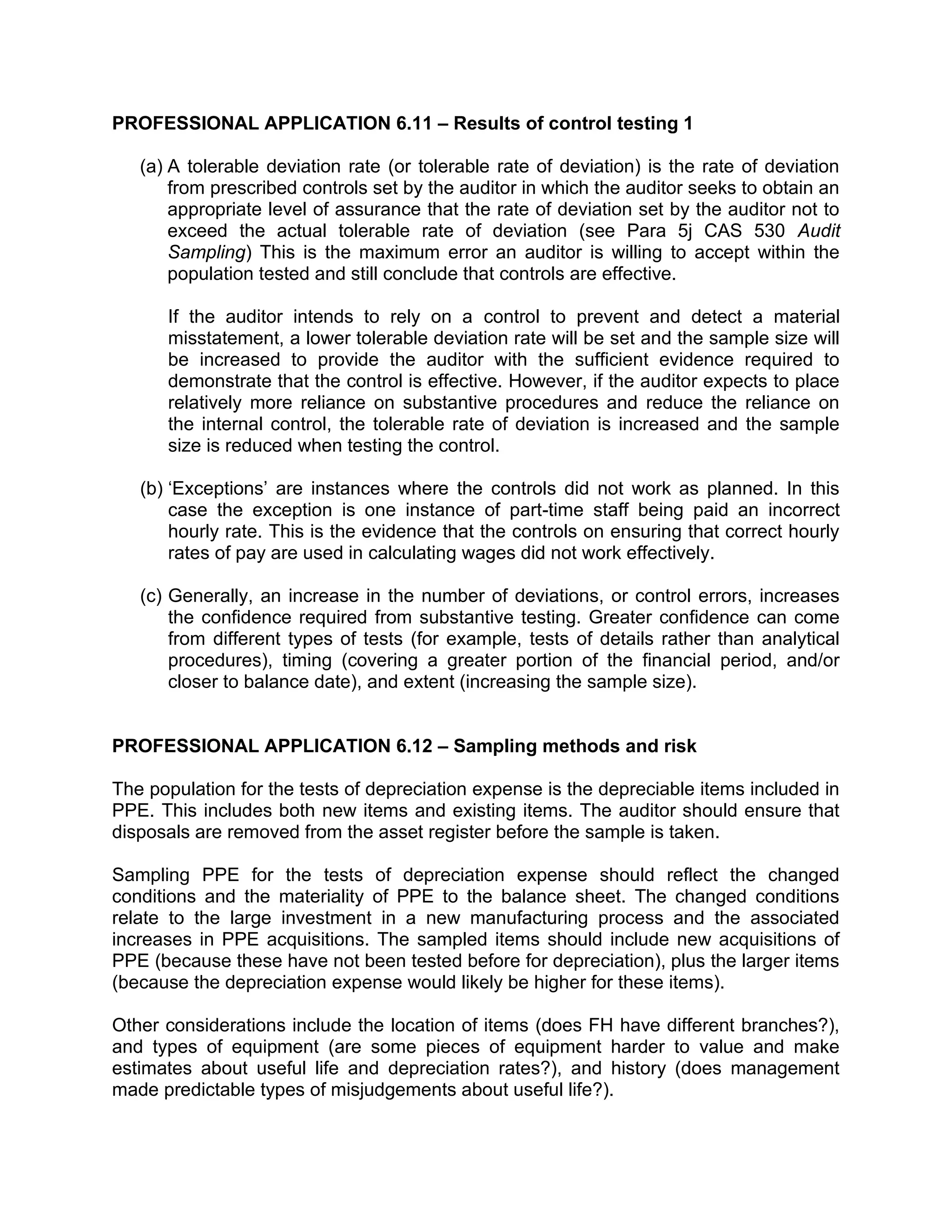 PROFESSIONAL APPLICATION 6.11 – Results of control testing 1
(a) A tolerable deviation rate (or tolerable rate of deviation) is the rate of deviation
from prescribed controls set by the auditor in which the auditor seeks to obtain an
appropriate level of assurance that the rate of deviation set by the auditor not to
exceed the actual tolerable rate of deviation (see Para 5j CAS 530 Audit
Sampling) This is the maximum error an auditor is willing to accept within the
population tested and still conclude that controls are effective.
If the auditor intends to rely on a control to prevent and detect a material
misstatement, a lower tolerable deviation rate will be set and the sample size will
be increased to provide the auditor with the sufficient evidence required to
demonstrate that the control is effective. However, if the auditor expects to place
relatively more reliance on substantive procedures and reduce the reliance on
the internal control, the tolerable rate of deviation is increased and the sample
size is reduced when testing the control.
(b) ‘Exceptions’ are instances where the controls did not work as planned. In this
case the exception is one instance of part-time staff being paid an incorrect
hourly rate. This is the evidence that the controls on ensuring that correct hourly
rates of pay are used in calculating wages did not work effectively.
(c) Generally, an increase in the number of deviations, or control errors, increases
the confidence required from substantive testing. Greater confidence can come
from different types of tests (for example, tests of details rather than analytical
procedures), timing (covering a greater portion of the financial period, and/or
closer to balance date), and extent (increasing the sample size).
PROFESSIONAL APPLICATION 6.12 – Sampling methods and risk 3 4 5
The population for the tests of depreciation expense is the depreciable items included in
PPE. This includes both new items and existing items. The auditor should ensure that
disposals are removed from the asset register before the sample is taken.
Sampling PPE for the tests of depreciation expense should reflect the changed
conditions and the materiality of PPE to the balance sheet. The changed conditions
relate to the large investment in a new manufacturing process and the associated
increases in PPE acquisitions. The sampled items should include new acquisitions of
PPE (because these have not been tested before for depreciation), plus the larger items
(because the depreciation expense would likely be higher for these items).
Other considerations include the location of items (does FH have different branches?),
and types of equipment (are some pieces of equipment harder to value and make
estimates about useful life and depreciation rates?), and history (does management
made predictable types of misjudgements about useful life?).
 