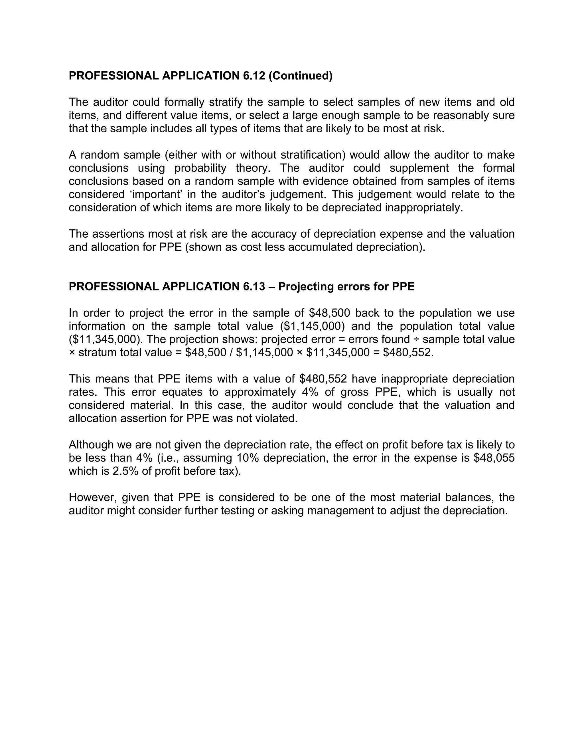 PROFESSIONAL APPLICATION 6.12 (Continued)
The auditor could formally stratify the sample to select samples of new items and old
items, and different value items, or select a large enough sample to be reasonably sure
that the sample includes all types of items that are likely to be most at risk.
A random sample (either with or without stratification) would allow the auditor to make
conclusions using probability theory. The auditor could supplement the formal
conclusions based on a random sample with evidence obtained from samples of items
considered ‘important’ in the auditor’s judgement. This judgement would relate to the
consideration of which items are more likely to be depreciated inappropriately.
The assertions most at risk are the accuracy of depreciation expense and the valuation
and allocation for PPE (shown as cost less accumulated depreciation).
PROFESSIONAL APPLICATION 6.13 – Projecting errors for PPE
In order to project the error in the sample of $48,500 back to the population we use
information on the sample total value ($1,145,000) and the population total value
($11,345,000). The projection shows: projected error = errors found ÷ sample total value
× stratum total value = $48,500 / $1,145,000 × $11,345,000 = $480,552.
This means that PPE items with a value of $480,552 have inappropriate depreciation
rates. This error equates to approximately 4% of gross PPE, which is usually not
considered material. In this case, the auditor would conclude that the valuation and
allocation assertion for PPE was not violated.
Although we are not given the depreciation rate, the effect on profit before tax is likely to
be less than 4% (i.e., assuming 10% depreciation, the error in the expense is $48,055
which is 2.5% of profit before tax).
However, given that PPE is considered to be one of the most material balances, the
auditor might consider further testing or asking management to adjust the depreciation.
 