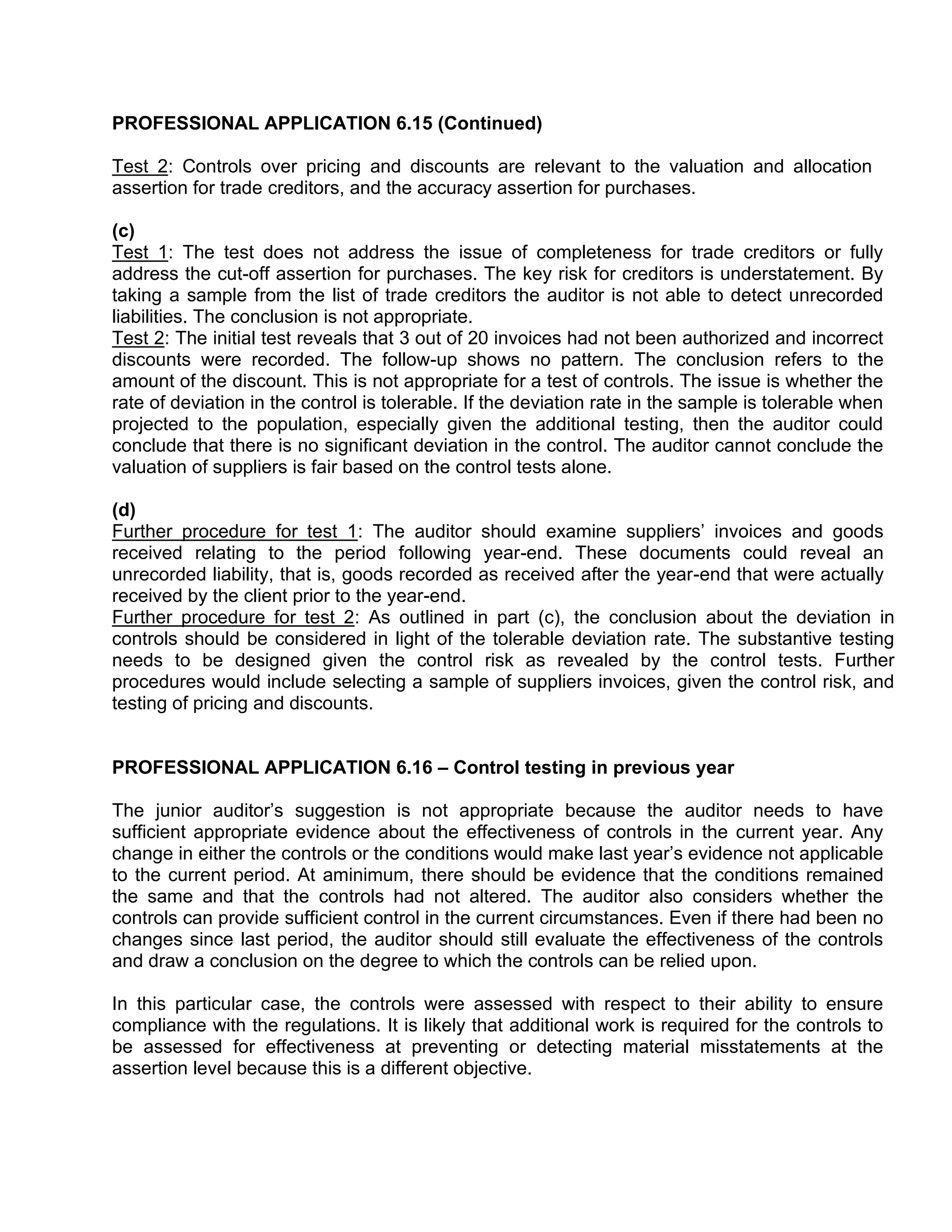 PROFESSIONAL APPLICATION 6.15 (Continued)
Test 2: Controls over pricing and discounts are relevant to the valuation and allocation
assertion for trade creditors, and the accuracy assertion for purchases.
(c)
Test 1: The test does not address the issue of completeness for trade creditors or fully
address the cut-off assertion for purchases. The key risk for creditors is understatement. By
taking a sample from the list of trade creditors the auditor is not able to detect unrecorded
liabilities. The conclusion is not appropriate.
Test 2: The initial test reveals that 3 out of 20 invoices had not been authorized and incorrect
discounts were recorded. The follow-up shows no pattern. The conclusion refers to the
amount of the discount. This is not appropriate for a test of controls. The issue is whether the
rate of deviation in the control is tolerable. If the deviation rate in the sample is tolerable when
projected to the population, especially given the additional testing, then the auditor could
conclude that there is no significant deviation in the control. The auditor cannot conclude the
valuation of suppliers is fair based on the control tests alone.
(d)
Further procedure for test 1: The auditor should examine suppliers’ invoices and goods
received relating to the period following year-end. These documents could reveal an
unrecorded liability, that is, goods recorded as received after the year-end that were actually
received by the client prior to the year-end.
Further procedure for test 2: As outlined in part (c), the conclusion about the deviation in
controls should be considered in light of the tolerable deviation rate. The substantive testing
needs to be designed given the control risk as revealed by the control tests. Further
procedures would include selecting a sample of suppliers invoices, given the control risk, and
testing of pricing and discounts.
PROFESSIONAL APPLICATION 6.16 – Control testing in previous year
The junior auditor’s suggestion is not appropriate because the auditor needs to have
sufficient appropriate evidence about the effectiveness of controls in the current year. Any
change in either the controls or the conditions would make last year’s evidence not applicable
to the current period. At aminimum, there should be evidence that the conditions remained
the same and that the controls had not altered. The auditor also considers whether the
controls can provide sufficient control in the current circumstances. Even if there had been no
changes since last period, the auditor should still evaluate the effectiveness of the controls
and draw a conclusion on the degree to which the controls can be relied upon.
In this particular case, the controls were assessed with respect to their ability to ensure
compliance with the regulations. It is likely that additional work is required for the controls to
be assessed for effectiveness at preventing or detecting material misstatements at the
assertion level because this is a different objective.
 