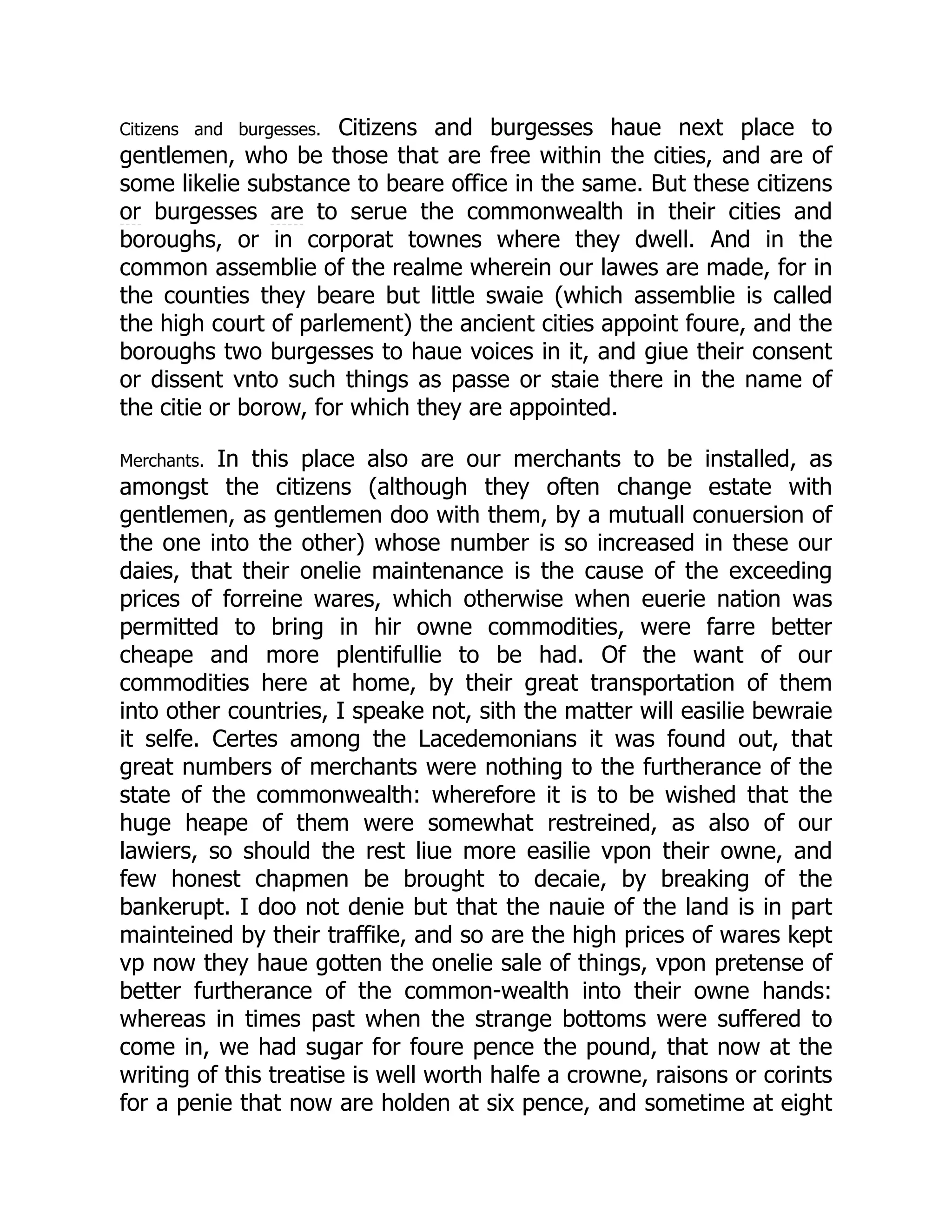 Citizens and burgesses. Citizens and burgesses haue next place to
gentlemen, who be those that are free within the cities, and are of
some likelie substance to beare office in the same. But these citizens
or burgesses are to serue the commonwealth in their cities and
boroughs, or in corporat townes where they dwell. And in the
common assemblie of the realme wherein our lawes are made, for in
the counties they beare but little swaie (which assemblie is called
the high court of parlement) the ancient cities appoint foure, and the
boroughs two burgesses to haue voices in it, and giue their consent
or dissent vnto such things as passe or staie there in the name of
the citie or borow, for which they are appointed.
Merchants. In this place also are our merchants to be installed, as
amongst the citizens (although they often change estate with
gentlemen, as gentlemen doo with them, by a mutuall conuersion of
the one into the other) whose number is so increased in these our
daies, that their onelie maintenance is the cause of the exceeding
prices of forreine wares, which otherwise when euerie nation was
permitted to bring in hir owne commodities, were farre better
cheape and more plentifullie to be had. Of the want of our
commodities here at home, by their great transportation of them
into other countries, I speake not, sith the matter will easilie bewraie
it selfe. Certes among the Lacedemonians it was found out, that
great numbers of merchants were nothing to the furtherance of the
state of the commonwealth: wherefore it is to be wished that the
huge heape of them were somewhat restreined, as also of our
lawiers, so should the rest liue more easilie vpon their owne, and
few honest chapmen be brought to decaie, by breaking of the
bankerupt. I doo not denie but that the nauie of the land is in part
mainteined by their traffike, and so are the high prices of wares kept
vp now they haue gotten the onelie sale of things, vpon pretense of
better furtherance of the common-wealth into their owne hands:
whereas in times past when the strange bottoms were suffered to
come in, we had sugar for foure pence the pound, that now at the
writing of this treatise is well worth halfe a crowne, raisons or corints
for a penie that now are holden at six pence, and sometime at eight
 