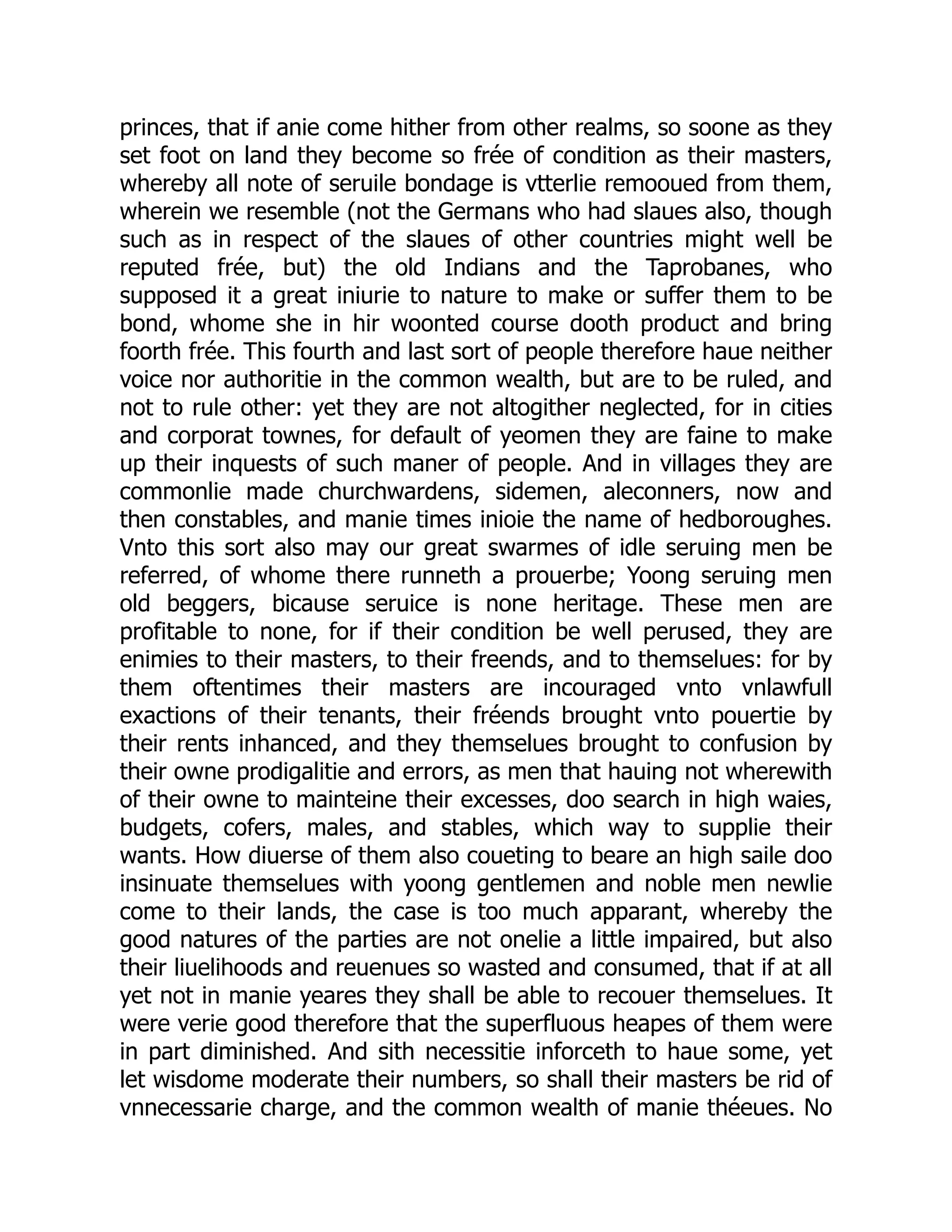 princes, that if anie come hither from other realms, so soone as they
set foot on land they become so frée of condition as their masters,
whereby all note of seruile bondage is vtterlie remooued from them,
wherein we resemble (not the Germans who had slaues also, though
such as in respect of the slaues of other countries might well be
reputed frée, but) the old Indians and the Taprobanes, who
supposed it a great iniurie to nature to make or suffer them to be
bond, whome she in hir woonted course dooth product and bring
foorth frée. This fourth and last sort of people therefore haue neither
voice nor authoritie in the common wealth, but are to be ruled, and
not to rule other: yet they are not altogither neglected, for in cities
and corporat townes, for default of yeomen they are faine to make
up their inquests of such maner of people. And in villages they are
commonlie made churchwardens, sidemen, aleconners, now and
then constables, and manie times inioie the name of hedboroughes.
Vnto this sort also may our great swarmes of idle seruing men be
referred, of whome there runneth a prouerbe; Yoong seruing men
old beggers, bicause seruice is none heritage. These men are
profitable to none, for if their condition be well perused, they are
enimies to their masters, to their freends, and to themselues: for by
them oftentimes their masters are incouraged vnto vnlawfull
exactions of their tenants, their fréends brought vnto pouertie by
their rents inhanced, and they themselues brought to confusion by
their owne prodigalitie and errors, as men that hauing not wherewith
of their owne to mainteine their excesses, doo search in high waies,
budgets, cofers, males, and stables, which way to supplie their
wants. How diuerse of them also coueting to beare an high saile doo
insinuate themselues with yoong gentlemen and noble men newlie
come to their lands, the case is too much apparant, whereby the
good natures of the parties are not onelie a little impaired, but also
their liuelihoods and reuenues so wasted and consumed, that if at all
yet not in manie yeares they shall be able to recouer themselues. It
were verie good therefore that the superfluous heapes of them were
in part diminished. And sith necessitie inforceth to haue some, yet
let wisdome moderate their numbers, so shall their masters be rid of
vnnecessarie charge, and the common wealth of manie théeues. No
 