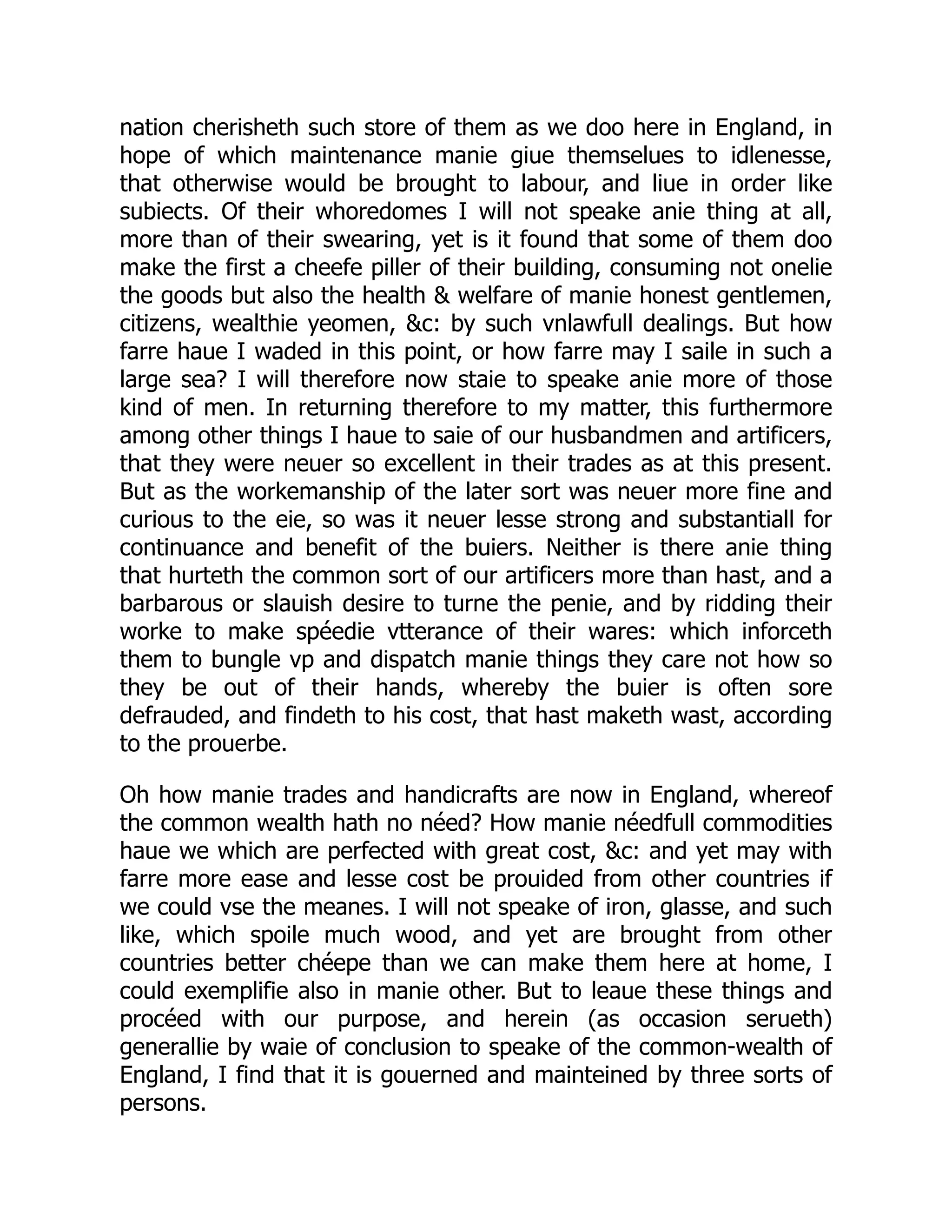 nation cherisheth such store of them as we doo here in England, in
hope of which maintenance manie giue themselues to idlenesse,
that otherwise would be brought to labour, and liue in order like
subiects. Of their whoredomes I will not speake anie thing at all,
more than of their swearing, yet is it found that some of them doo
make the first a cheefe piller of their building, consuming not onelie
the goods but also the health & welfare of manie honest gentlemen,
citizens, wealthie yeomen, &c: by such vnlawfull dealings. But how
farre haue I waded in this point, or how farre may I saile in such a
large sea? I will therefore now staie to speake anie more of those
kind of men. In returning therefore to my matter, this furthermore
among other things I haue to saie of our husbandmen and artificers,
that they were neuer so excellent in their trades as at this present.
But as the workemanship of the later sort was neuer more fine and
curious to the eie, so was it neuer lesse strong and substantiall for
continuance and benefit of the buiers. Neither is there anie thing
that hurteth the common sort of our artificers more than hast, and a
barbarous or slauish desire to turne the penie, and by ridding their
worke to make spéedie vtterance of their wares: which inforceth
them to bungle vp and dispatch manie things they care not how so
they be out of their hands, whereby the buier is often sore
defrauded, and findeth to his cost, that hast maketh wast, according
to the prouerbe.
Oh how manie trades and handicrafts are now in England, whereof
the common wealth hath no néed? How manie néedfull commodities
haue we which are perfected with great cost, &c: and yet may with
farre more ease and lesse cost be prouided from other countries if
we could vse the meanes. I will not speake of iron, glasse, and such
like, which spoile much wood, and yet are brought from other
countries better chéepe than we can make them here at home, I
could exemplifie also in manie other. But to leaue these things and
procéed with our purpose, and herein (as occasion serueth)
generallie by waie of conclusion to speake of the common-wealth of
England, I find that it is gouerned and mainteined by three sorts of
persons.
 