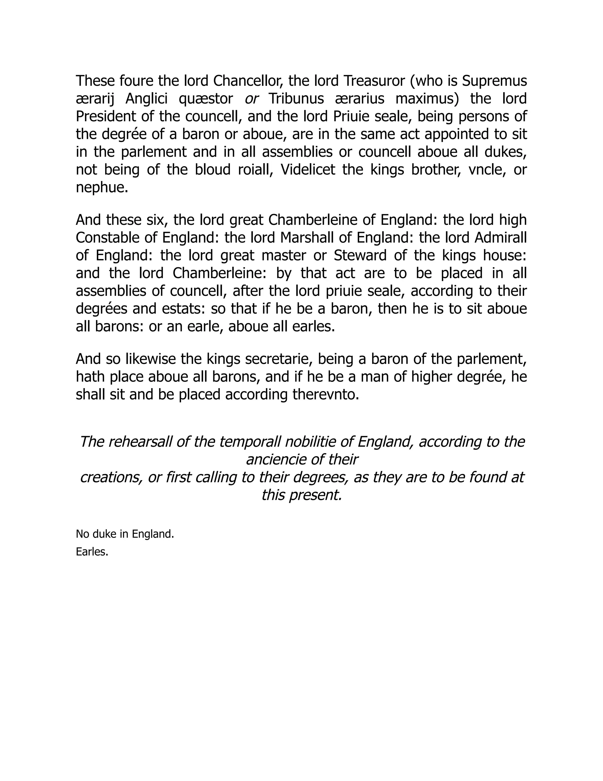 These foure the lord Chancellor, the lord Treasuror (who is Supremus
ærarij Anglici quæstor or Tribunus ærarius maximus) the lord
President of the councell, and the lord Priuie seale, being persons of
the degrée of a baron or aboue, are in the same act appointed to sit
in the parlement and in all assemblies or councell aboue all dukes,
not being of the bloud roiall, Videlicet the kings brother, vncle, or
nephue.
And these six, the lord great Chamberleine of England: the lord high
Constable of England: the lord Marshall of England: the lord Admirall
of England: the lord great master or Steward of the kings house:
and the lord Chamberleine: by that act are to be placed in all
assemblies of councell, after the lord priuie seale, according to their
degrées and estats: so that if he be a baron, then he is to sit aboue
all barons: or an earle, aboue all earles.
And so likewise the kings secretarie, being a baron of the parlement,
hath place aboue all barons, and if he be a man of higher degrée, he
shall sit and be placed according therevnto.
The rehearsall of the temporall nobilitie of England, according to the
anciencie of their
creations, or first calling to their degrees, as they are to be found at
this present.
No duke in England.
Earles.
 