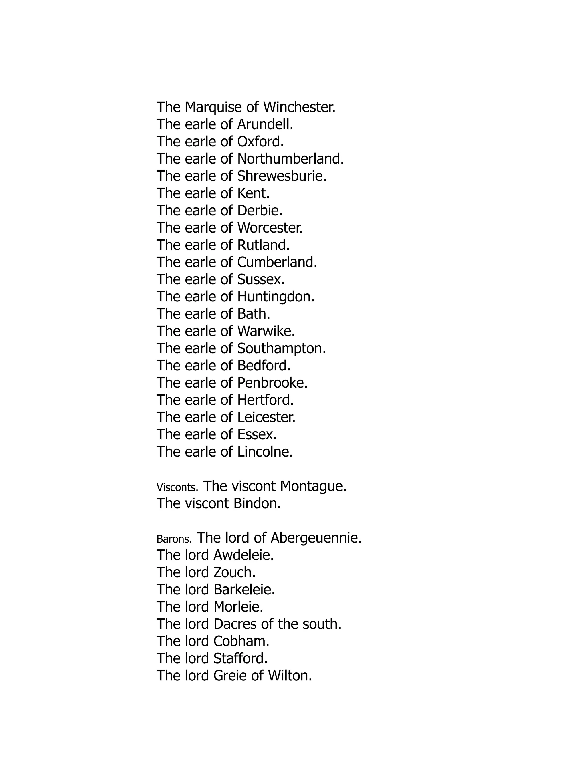 The Marquise of Winchester.
The earle of Arundell.
The earle of Oxford.
The earle of Northumberland.
The earle of Shrewesburie.
The earle of Kent.
The earle of Derbie.
The earle of Worcester.
The earle of Rutland.
The earle of Cumberland.
The earle of Sussex.
The earle of Huntingdon.
The earle of Bath.
The earle of Warwike.
The earle of Southampton.
The earle of Bedford.
The earle of Penbrooke.
The earle of Hertford.
The earle of Leicester.
The earle of Essex.
The earle of Lincolne.
Visconts. The viscont Montague.
The viscont Bindon.
Barons. The lord of Abergeuennie.
The lord Awdeleie.
The lord Zouch.
The lord Barkeleie.
The lord Morleie.
The lord Dacres of the south.
The lord Cobham.
The lord Stafford.
The lord Greie of Wilton.
 