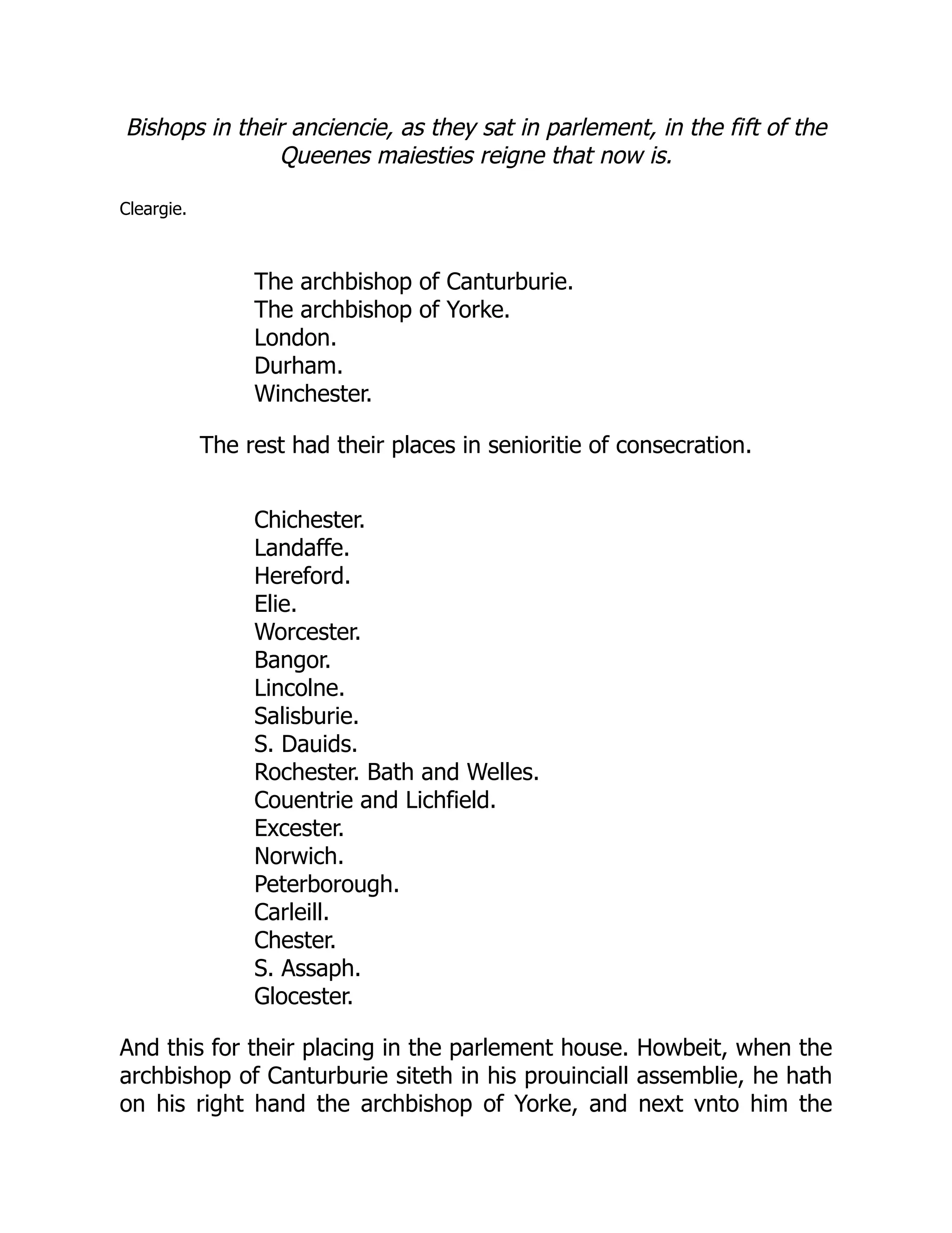Bishops in their anciencie, as they sat in parlement, in the fift of the
Queenes maiesties reigne that now is.
Cleargie.
The archbishop of Canturburie.
The archbishop of Yorke.
London.
Durham.
Winchester.
The rest had their places in senioritie of consecration.
Chichester.
Landaffe.
Hereford.
Elie.
Worcester.
Bangor.
Lincolne.
Salisburie.
S. Dauids.
Rochester. Bath and Welles.
Couentrie and Lichfield.
Excester.
Norwich.
Peterborough.
Carleill.
Chester.
S. Assaph.
Glocester.
And this for their placing in the parlement house. Howbeit, when the
archbishop of Canturburie siteth in his prouinciall assemblie, he hath
on his right hand the archbishop of Yorke, and next vnto him the
 