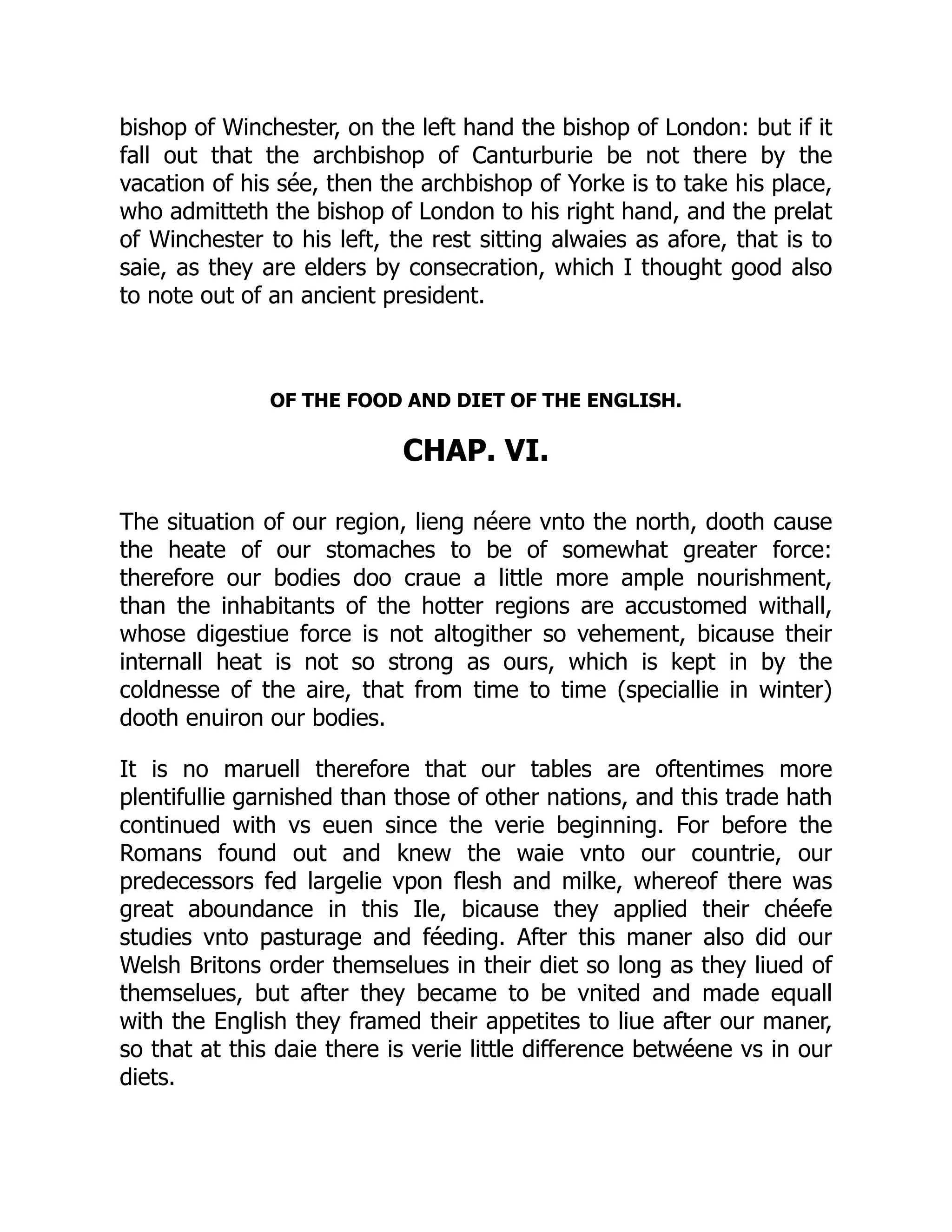 bishop of Winchester, on the left hand the bishop of London: but if it
fall out that the archbishop of Canturburie be not there by the
vacation of his sée, then the archbishop of Yorke is to take his place,
who admitteth the bishop of London to his right hand, and the prelat
of Winchester to his left, the rest sitting alwaies as afore, that is to
saie, as they are elders by consecration, which I thought good also
to note out of an ancient president.
OF THE FOOD AND DIET OF THE ENGLISH.
CHAP. VI.
The situation of our region, lieng néere vnto the north, dooth cause
the heate of our stomaches to be of somewhat greater force:
therefore our bodies doo craue a little more ample nourishment,
than the inhabitants of the hotter regions are accustomed withall,
whose digestiue force is not altogither so vehement, bicause their
internall heat is not so strong as ours, which is kept in by the
coldnesse of the aire, that from time to time (speciallie in winter)
dooth enuiron our bodies.
It is no maruell therefore that our tables are oftentimes more
plentifullie garnished than those of other nations, and this trade hath
continued with vs euen since the verie beginning. For before the
Romans found out and knew the waie vnto our countrie, our
predecessors fed largelie vpon flesh and milke, whereof there was
great aboundance in this Ile, bicause they applied their chéefe
studies vnto pasturage and féeding. After this maner also did our
Welsh Britons order themselues in their diet so long as they liued of
themselues, but after they became to be vnited and made equall
with the English they framed their appetites to liue after our maner,
so that at this daie there is verie little difference betwéene vs in our
diets.
 