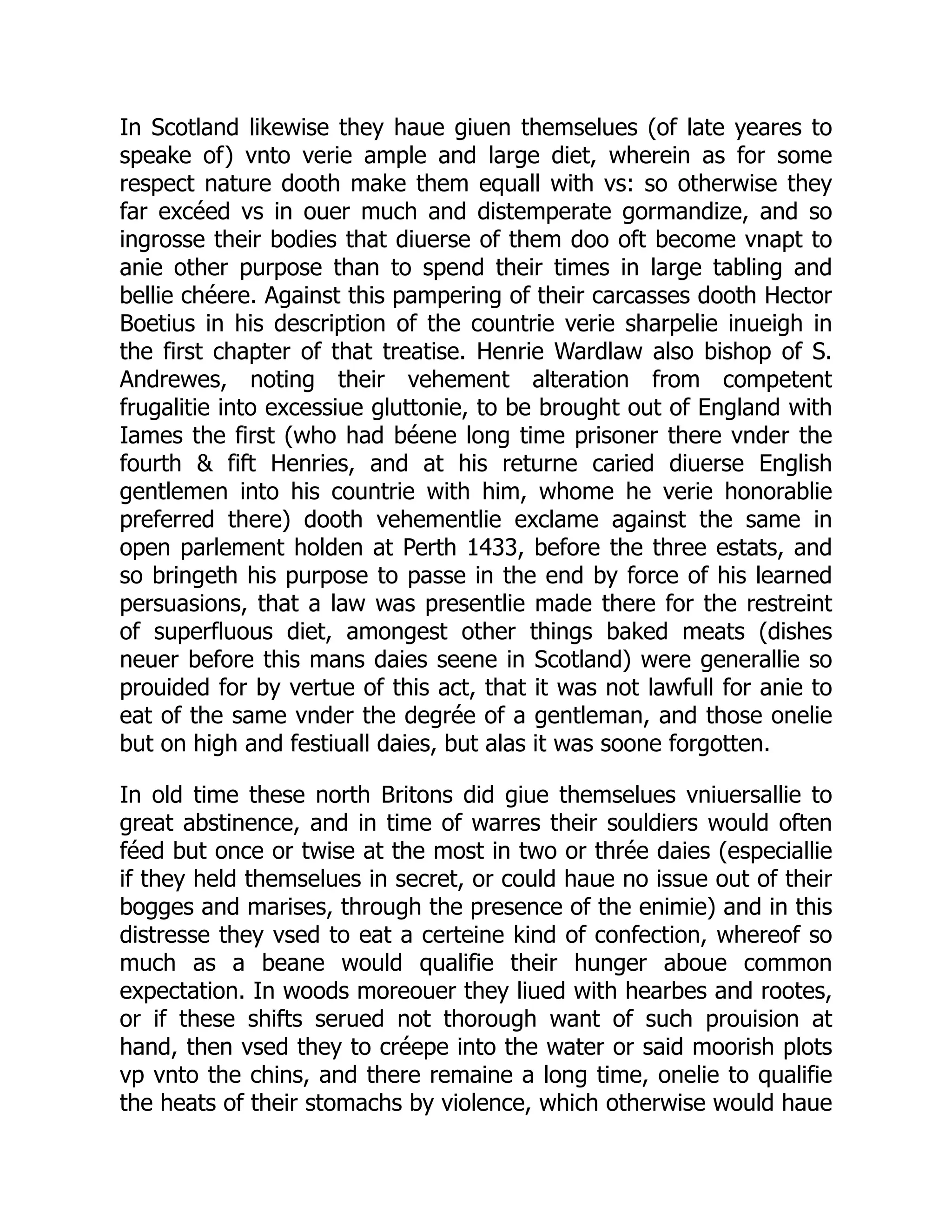 In Scotland likewise they haue giuen themselues (of late yeares to
speake of) vnto verie ample and large diet, wherein as for some
respect nature dooth make them equall with vs: so otherwise they
far excéed vs in ouer much and distemperate gormandize, and so
ingrosse their bodies that diuerse of them doo oft become vnapt to
anie other purpose than to spend their times in large tabling and
bellie chéere. Against this pampering of their carcasses dooth Hector
Boetius in his description of the countrie verie sharpelie inueigh in
the first chapter of that treatise. Henrie Wardlaw also bishop of S.
Andrewes, noting their vehement alteration from competent
frugalitie into excessiue gluttonie, to be brought out of England with
Iames the first (who had béene long time prisoner there vnder the
fourth & fift Henries, and at his returne caried diuerse English
gentlemen into his countrie with him, whome he verie honorablie
preferred there) dooth vehementlie exclame against the same in
open parlement holden at Perth 1433, before the three estats, and
so bringeth his purpose to passe in the end by force of his learned
persuasions, that a law was presentlie made there for the restreint
of superfluous diet, amongest other things baked meats (dishes
neuer before this mans daies seene in Scotland) were generallie so
prouided for by vertue of this act, that it was not lawfull for anie to
eat of the same vnder the degrée of a gentleman, and those onelie
but on high and festiuall daies, but alas it was soone forgotten.
In old time these north Britons did giue themselues vniuersallie to
great abstinence, and in time of warres their souldiers would often
féed but once or twise at the most in two or thrée daies (especiallie
if they held themselues in secret, or could haue no issue out of their
bogges and marises, through the presence of the enimie) and in this
distresse they vsed to eat a certeine kind of confection, whereof so
much as a beane would qualifie their hunger aboue common
expectation. In woods moreouer they liued with hearbes and rootes,
or if these shifts serued not thorough want of such prouision at
hand, then vsed they to créepe into the water or said moorish plots
vp vnto the chins, and there remaine a long time, onelie to qualifie
the heats of their stomachs by violence, which otherwise would haue
 