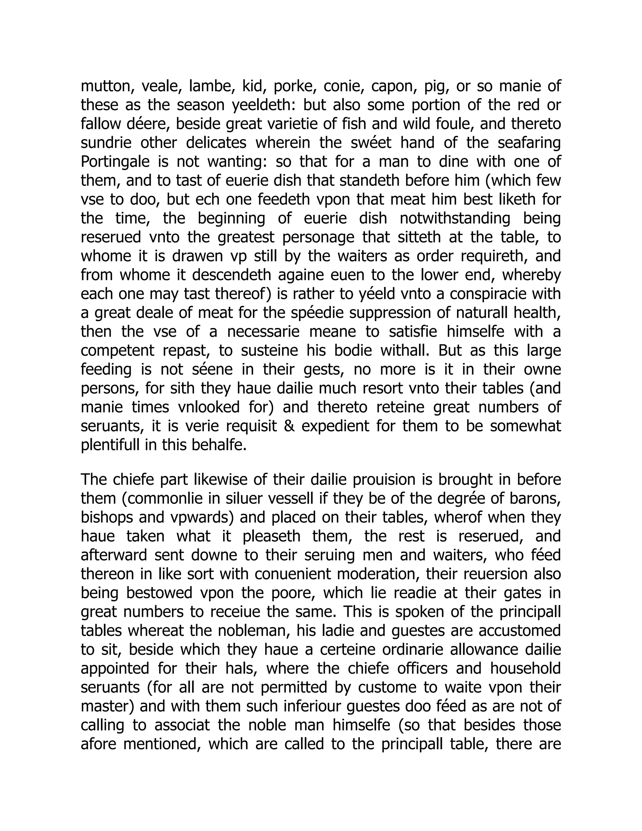 mutton, veale, lambe, kid, porke, conie, capon, pig, or so manie of
these as the season yeeldeth: but also some portion of the red or
fallow déere, beside great varietie of fish and wild foule, and thereto
sundrie other delicates wherein the swéet hand of the seafaring
Portingale is not wanting: so that for a man to dine with one of
them, and to tast of euerie dish that standeth before him (which few
vse to doo, but ech one feedeth vpon that meat him best liketh for
the time, the beginning of euerie dish notwithstanding being
reserued vnto the greatest personage that sitteth at the table, to
whome it is drawen vp still by the waiters as order requireth, and
from whome it descendeth againe euen to the lower end, whereby
each one may tast thereof) is rather to yéeld vnto a conspiracie with
a great deale of meat for the spéedie suppression of naturall health,
then the vse of a necessarie meane to satisfie himselfe with a
competent repast, to susteine his bodie withall. But as this large
feeding is not séene in their gests, no more is it in their owne
persons, for sith they haue dailie much resort vnto their tables (and
manie times vnlooked for) and thereto reteine great numbers of
seruants, it is verie requisit & expedient for them to be somewhat
plentifull in this behalfe.
The chiefe part likewise of their dailie prouision is brought in before
them (commonlie in siluer vessell if they be of the degrée of barons,
bishops and vpwards) and placed on their tables, wherof when they
haue taken what it pleaseth them, the rest is reserued, and
afterward sent downe to their seruing men and waiters, who féed
thereon in like sort with conuenient moderation, their reuersion also
being bestowed vpon the poore, which lie readie at their gates in
great numbers to receiue the same. This is spoken of the principall
tables whereat the nobleman, his ladie and guestes are accustomed
to sit, beside which they haue a certeine ordinarie allowance dailie
appointed for their hals, where the chiefe officers and household
seruants (for all are not permitted by custome to waite vpon their
master) and with them such inferiour guestes doo féed as are not of
calling to associat the noble man himselfe (so that besides those
afore mentioned, which are called to the principall table, there are
 