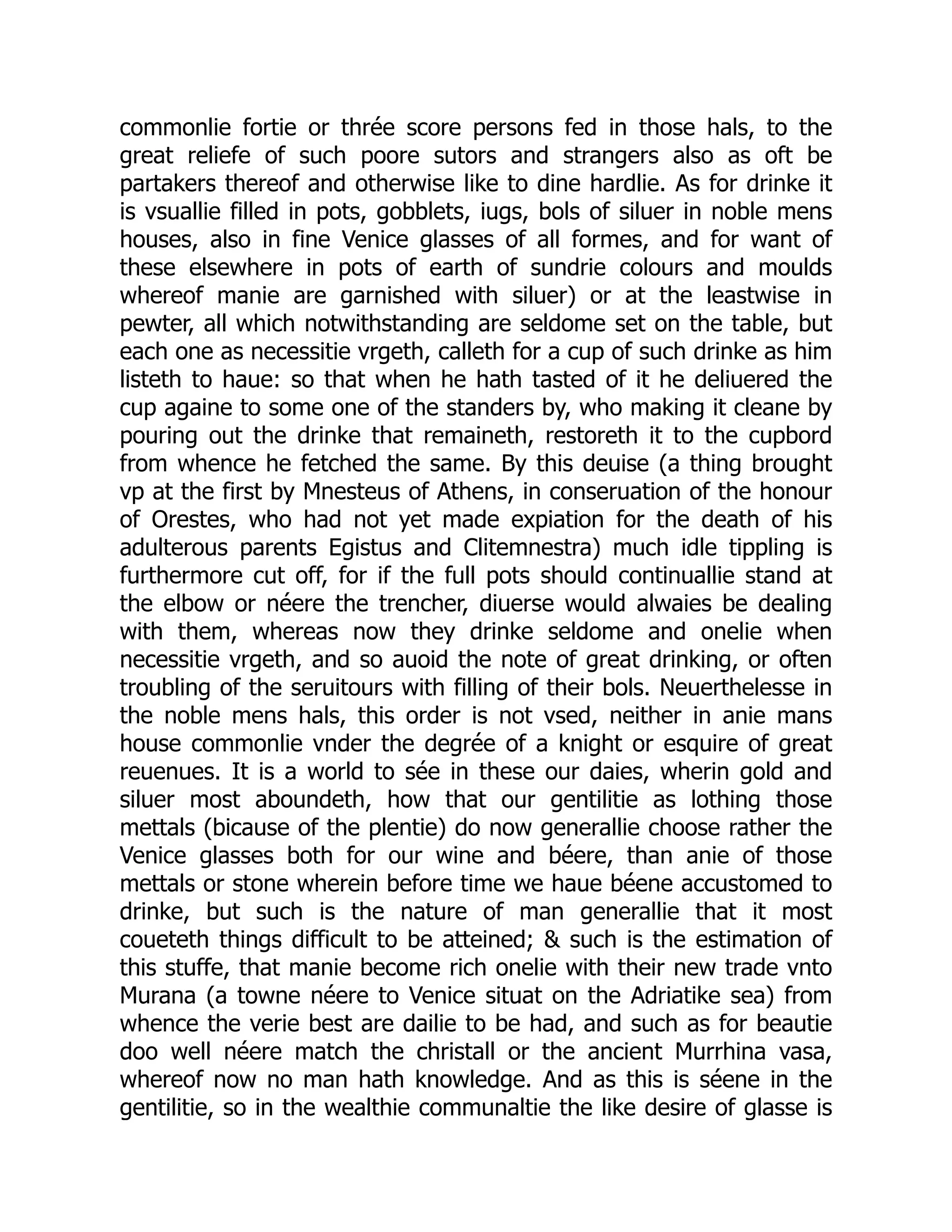 commonlie fortie or thrée score persons fed in those hals, to the
great reliefe of such poore sutors and strangers also as oft be
partakers thereof and otherwise like to dine hardlie. As for drinke it
is vsuallie filled in pots, gobblets, iugs, bols of siluer in noble mens
houses, also in fine Venice glasses of all formes, and for want of
these elsewhere in pots of earth of sundrie colours and moulds
whereof manie are garnished with siluer) or at the leastwise in
pewter, all which notwithstanding are seldome set on the table, but
each one as necessitie vrgeth, calleth for a cup of such drinke as him
listeth to haue: so that when he hath tasted of it he deliuered the
cup againe to some one of the standers by, who making it cleane by
pouring out the drinke that remaineth, restoreth it to the cupbord
from whence he fetched the same. By this deuise (a thing brought
vp at the first by Mnesteus of Athens, in conseruation of the honour
of Orestes, who had not yet made expiation for the death of his
adulterous parents Egistus and Clitemnestra) much idle tippling is
furthermore cut off, for if the full pots should continuallie stand at
the elbow or néere the trencher, diuerse would alwaies be dealing
with them, whereas now they drinke seldome and onelie when
necessitie vrgeth, and so auoid the note of great drinking, or often
troubling of the seruitours with filling of their bols. Neuerthelesse in
the noble mens hals, this order is not vsed, neither in anie mans
house commonlie vnder the degrée of a knight or esquire of great
reuenues. It is a world to sée in these our daies, wherin gold and
siluer most aboundeth, how that our gentilitie as lothing those
mettals (bicause of the plentie) do now generallie choose rather the
Venice glasses both for our wine and béere, than anie of those
mettals or stone wherein before time we haue béene accustomed to
drinke, but such is the nature of man generallie that it most
coueteth things difficult to be atteined; & such is the estimation of
this stuffe, that manie become rich onelie with their new trade vnto
Murana (a towne néere to Venice situat on the Adriatike sea) from
whence the verie best are dailie to be had, and such as for beautie
doo well néere match the christall or the ancient Murrhina vasa,
whereof now no man hath knowledge. And as this is séene in the
gentilitie, so in the wealthie communaltie the like desire of glasse is
 
