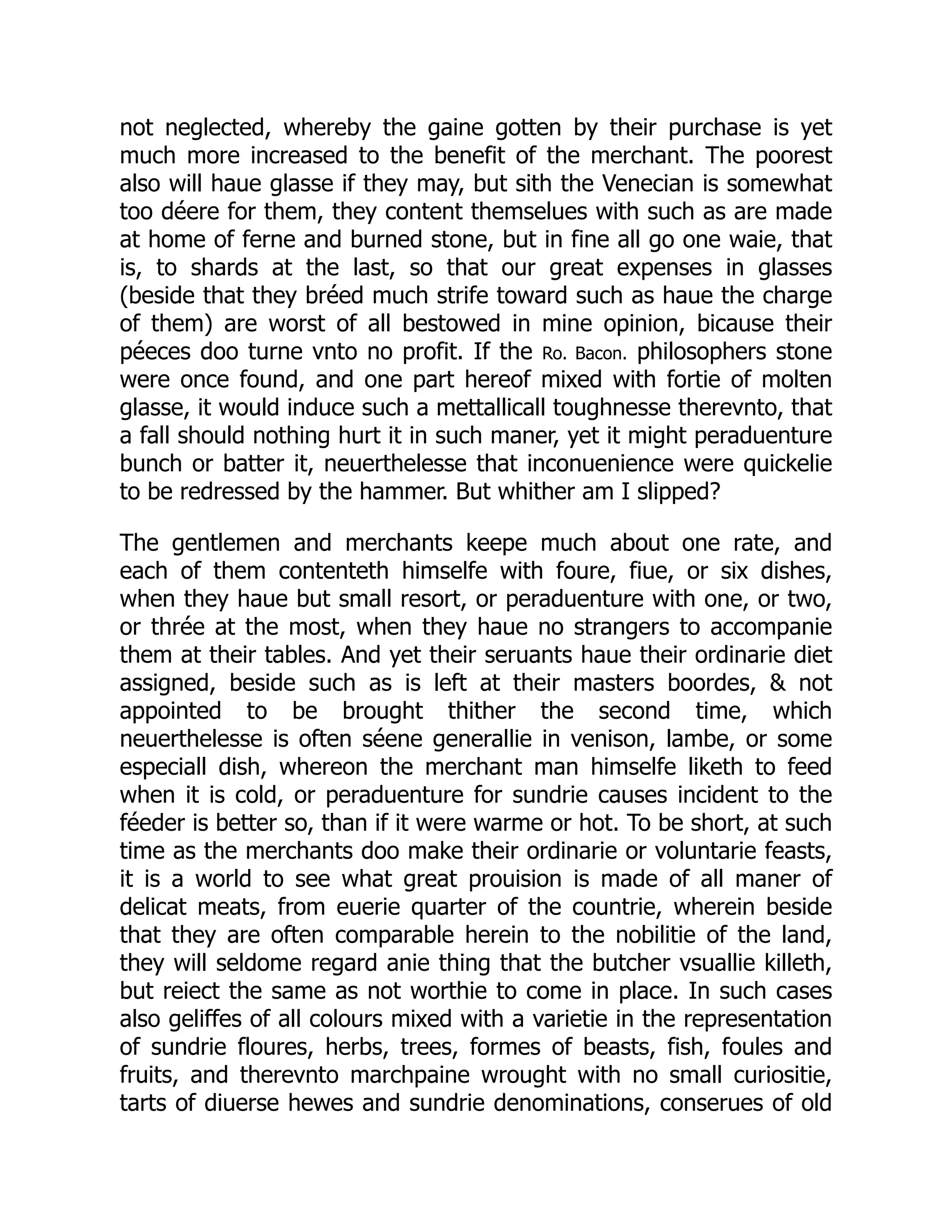 not neglected, whereby the gaine gotten by their purchase is yet
much more increased to the benefit of the merchant. The poorest
also will haue glasse if they may, but sith the Venecian is somewhat
too déere for them, they content themselues with such as are made
at home of ferne and burned stone, but in fine all go one waie, that
is, to shards at the last, so that our great expenses in glasses
(beside that they bréed much strife toward such as haue the charge
of them) are worst of all bestowed in mine opinion, bicause their
péeces doo turne vnto no profit. If the Ro. Bacon. philosophers stone
were once found, and one part hereof mixed with fortie of molten
glasse, it would induce such a mettallicall toughnesse therevnto, that
a fall should nothing hurt it in such maner, yet it might peraduenture
bunch or batter it, neuerthelesse that inconuenience were quickelie
to be redressed by the hammer. But whither am I slipped?
The gentlemen and merchants keepe much about one rate, and
each of them contenteth himselfe with foure, fiue, or six dishes,
when they haue but small resort, or peraduenture with one, or two,
or thrée at the most, when they haue no strangers to accompanie
them at their tables. And yet their seruants haue their ordinarie diet
assigned, beside such as is left at their masters boordes, & not
appointed to be brought thither the second time, which
neuerthelesse is often séene generallie in venison, lambe, or some
especiall dish, whereon the merchant man himselfe liketh to feed
when it is cold, or peraduenture for sundrie causes incident to the
féeder is better so, than if it were warme or hot. To be short, at such
time as the merchants doo make their ordinarie or voluntarie feasts,
it is a world to see what great prouision is made of all maner of
delicat meats, from euerie quarter of the countrie, wherein beside
that they are often comparable herein to the nobilitie of the land,
they will seldome regard anie thing that the butcher vsuallie killeth,
but reiect the same as not worthie to come in place. In such cases
also geliffes of all colours mixed with a varietie in the representation
of sundrie floures, herbs, trees, formes of beasts, fish, foules and
fruits, and therevnto marchpaine wrought with no small curiositie,
tarts of diuerse hewes and sundrie denominations, conserues of old
 