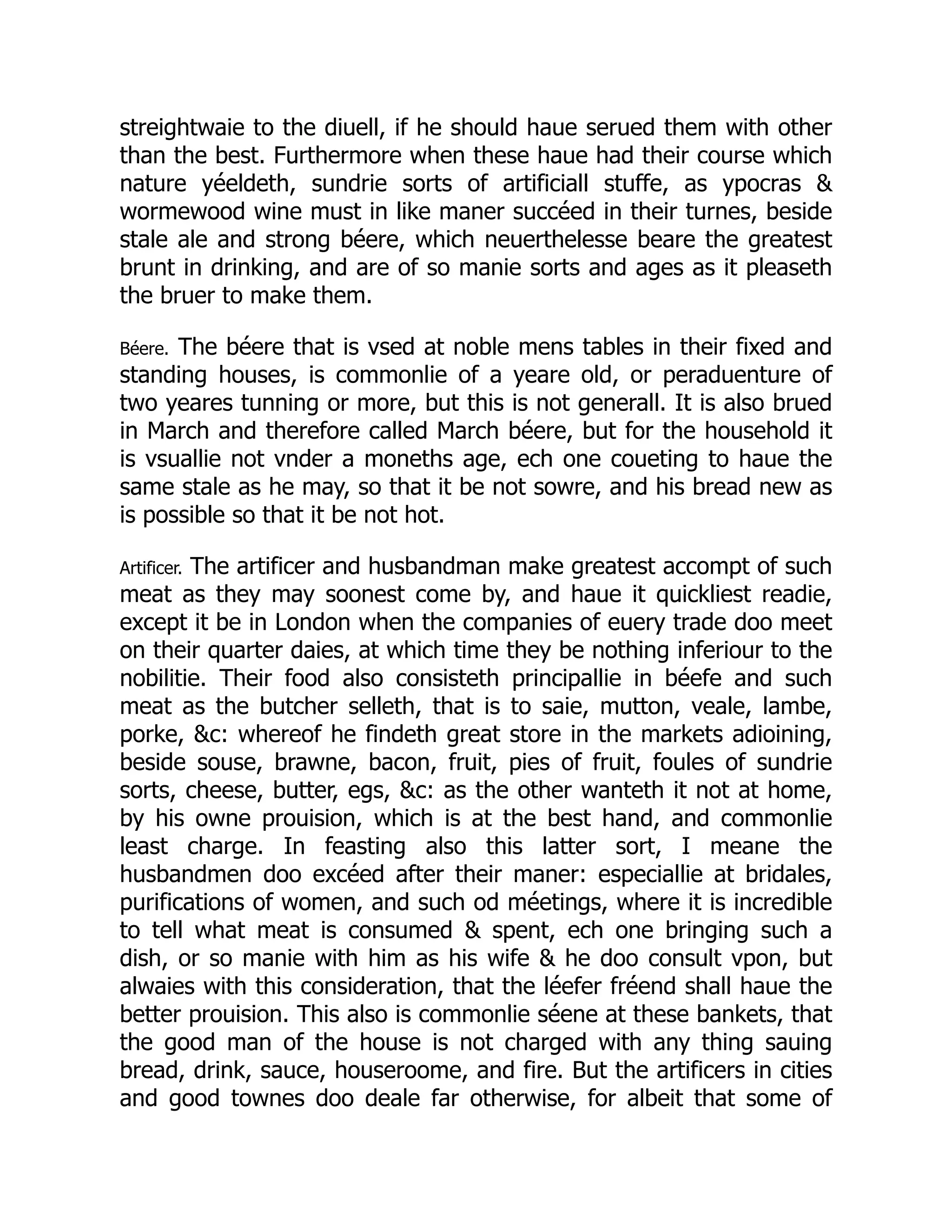 streightwaie to the diuell, if he should haue serued them with other
than the best. Furthermore when these haue had their course which
nature yéeldeth, sundrie sorts of artificiall stuffe, as ypocras &
wormewood wine must in like maner succéed in their turnes, beside
stale ale and strong béere, which neuerthelesse beare the greatest
brunt in drinking, and are of so manie sorts and ages as it pleaseth
the bruer to make them.
Béere. The béere that is vsed at noble mens tables in their fixed and
standing houses, is commonlie of a yeare old, or peraduenture of
two yeares tunning or more, but this is not generall. It is also brued
in March and therefore called March béere, but for the household it
is vsuallie not vnder a moneths age, ech one coueting to haue the
same stale as he may, so that it be not sowre, and his bread new as
is possible so that it be not hot.
Artificer. The artificer and husbandman make greatest accompt of such
meat as they may soonest come by, and haue it quickliest readie,
except it be in London when the companies of euery trade doo meet
on their quarter daies, at which time they be nothing inferiour to the
nobilitie. Their food also consisteth principallie in béefe and such
meat as the butcher selleth, that is to saie, mutton, veale, lambe,
porke, &c: whereof he findeth great store in the markets adioining,
beside souse, brawne, bacon, fruit, pies of fruit, foules of sundrie
sorts, cheese, butter, egs, &c: as the other wanteth it not at home,
by his owne prouision, which is at the best hand, and commonlie
least charge. In feasting also this latter sort, I meane the
husbandmen doo excéed after their maner: especiallie at bridales,
purifications of women, and such od méetings, where it is incredible
to tell what meat is consumed & spent, ech one bringing such a
dish, or so manie with him as his wife & he doo consult vpon, but
alwaies with this consideration, that the léefer fréend shall haue the
better prouision. This also is commonlie séene at these bankets, that
the good man of the house is not charged with any thing sauing
bread, drink, sauce, houseroome, and fire. But the artificers in cities
and good townes doo deale far otherwise, for albeit that some of
 