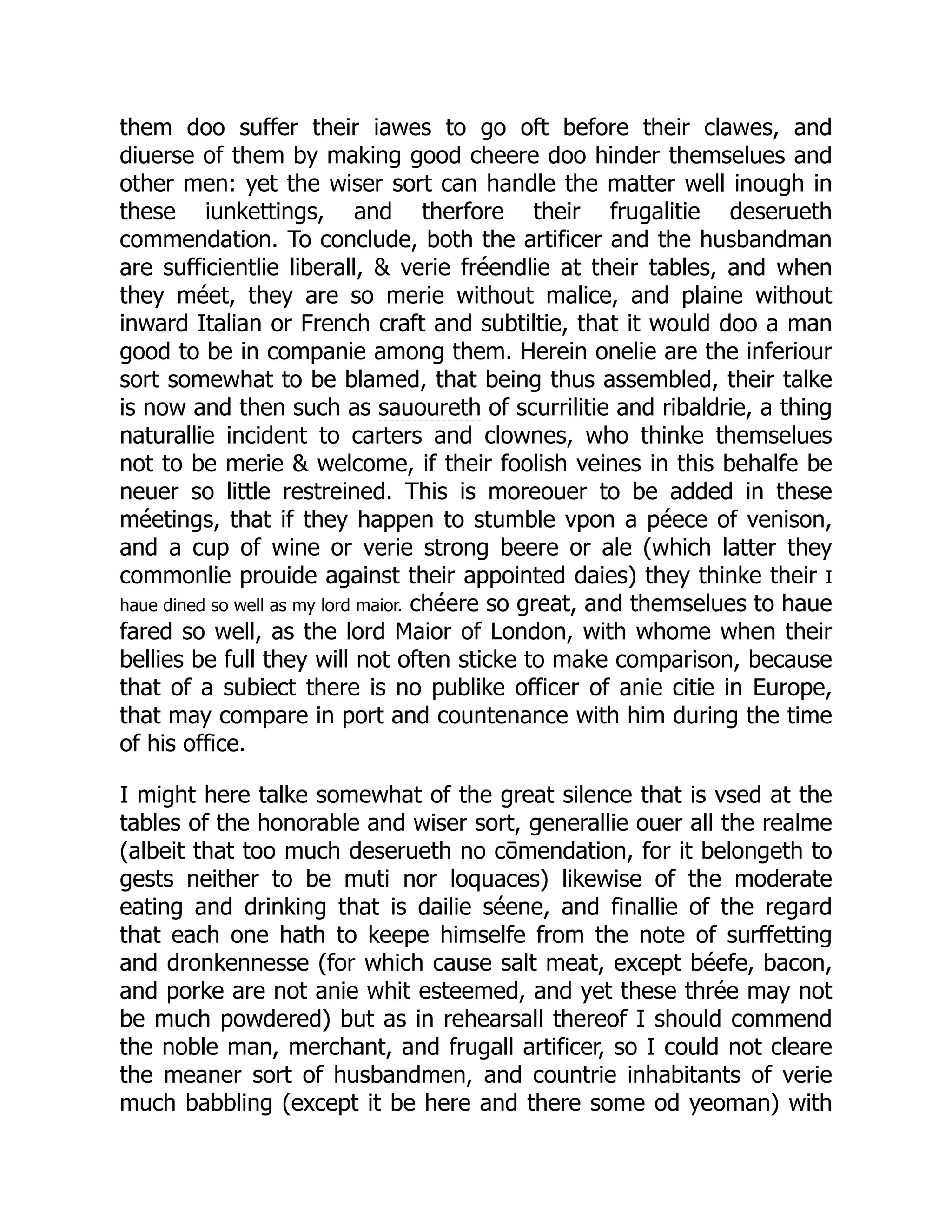 them doo suffer their iawes to go oft before their clawes, and
diuerse of them by making good cheere doo hinder themselues and
other men: yet the wiser sort can handle the matter well inough in
these iunkettings, and therfore their frugalitie deserueth
commendation. To conclude, both the artificer and the husbandman
are sufficientlie liberall, & verie fréendlie at their tables, and when
they méet, they are so merie without malice, and plaine without
inward Italian or French craft and subtiltie, that it would doo a man
good to be in companie among them. Herein onelie are the inferiour
sort somewhat to be blamed, that being thus assembled, their talke
is now and then such as sauoureth of scurrilitie and ribaldrie, a thing
naturallie incident to carters and clownes, who thinke themselues
not to be merie & welcome, if their foolish veines in this behalfe be
neuer so little restreined. This is moreouer to be added in these
méetings, that if they happen to stumble vpon a péece of venison,
and a cup of wine or verie strong beere or ale (which latter they
commonlie prouide against their appointed daies) they thinke their I
haue dined so well as my lord maior. chéere so great, and themselues to haue
fared so well, as the lord Maior of London, with whome when their
bellies be full they will not often sticke to make comparison, because
that of a subiect there is no publike officer of anie citie in Europe,
that may compare in port and countenance with him during the time
of his office.
I might here talke somewhat of the great silence that is vsed at the
tables of the honorable and wiser sort, generallie ouer all the realme
(albeit that too much deserueth no cōmendation, for it belongeth to
gests neither to be muti nor loquaces) likewise of the moderate
eating and drinking that is dailie séene, and finallie of the regard
that each one hath to keepe himselfe from the note of surffetting
and dronkennesse (for which cause salt meat, except béefe, bacon,
and porke are not anie whit esteemed, and yet these thrée may not
be much powdered) but as in rehearsall thereof I should commend
the noble man, merchant, and frugall artificer, so I could not cleare
the meaner sort of husbandmen, and countrie inhabitants of verie
much babbling (except it be here and there some od yeoman) with
 