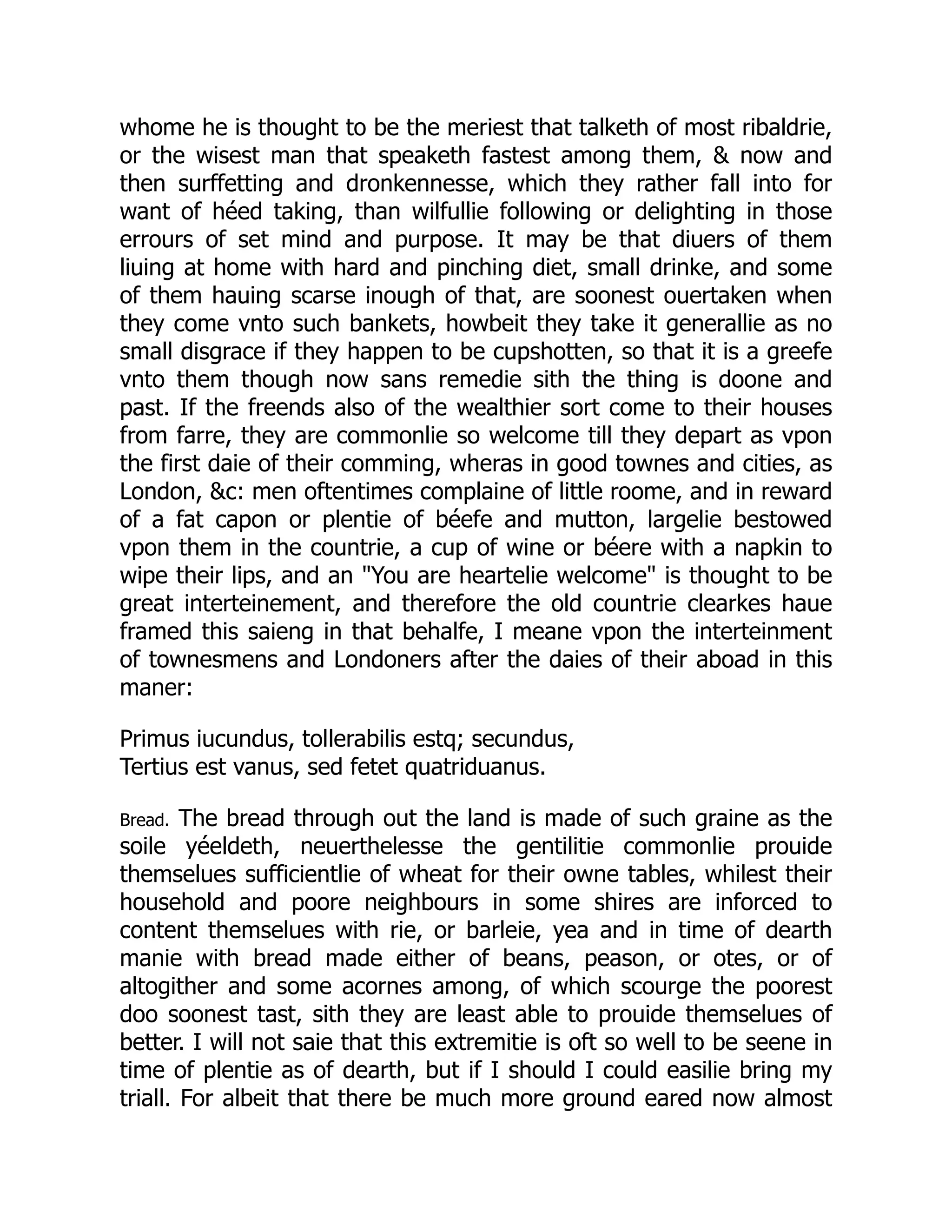 whome he is thought to be the meriest that talketh of most ribaldrie,
or the wisest man that speaketh fastest among them, & now and
then surffetting and dronkennesse, which they rather fall into for
want of héed taking, than wilfullie following or delighting in those
errours of set mind and purpose. It may be that diuers of them
liuing at home with hard and pinching diet, small drinke, and some
of them hauing scarse inough of that, are soonest ouertaken when
they come vnto such bankets, howbeit they take it generallie as no
small disgrace if they happen to be cupshotten, so that it is a greefe
vnto them though now sans remedie sith the thing is doone and
past. If the freends also of the wealthier sort come to their houses
from farre, they are commonlie so welcome till they depart as vpon
the first daie of their comming, wheras in good townes and cities, as
London, &c: men oftentimes complaine of little roome, and in reward
of a fat capon or plentie of béefe and mutton, largelie bestowed
vpon them in the countrie, a cup of wine or béere with a napkin to
wipe their lips, and an "You are heartelie welcome" is thought to be
great interteinement, and therefore the old countrie clearkes haue
framed this saieng in that behalfe, I meane vpon the interteinment
of townesmens and Londoners after the daies of their aboad in this
maner:
Primus iucundus, tollerabilis estq; secundus,
Tertius est vanus, sed fetet quatriduanus.
Bread. The bread through out the land is made of such graine as the
soile yéeldeth, neuerthelesse the gentilitie commonlie prouide
themselues sufficientlie of wheat for their owne tables, whilest their
household and poore neighbours in some shires are inforced to
content themselues with rie, or barleie, yea and in time of dearth
manie with bread made either of beans, peason, or otes, or of
altogither and some acornes among, of which scourge the poorest
doo soonest tast, sith they are least able to prouide themselues of
better. I will not saie that this extremitie is oft so well to be seene in
time of plentie as of dearth, but if I should I could easilie bring my
triall. For albeit that there be much more ground eared now almost
 