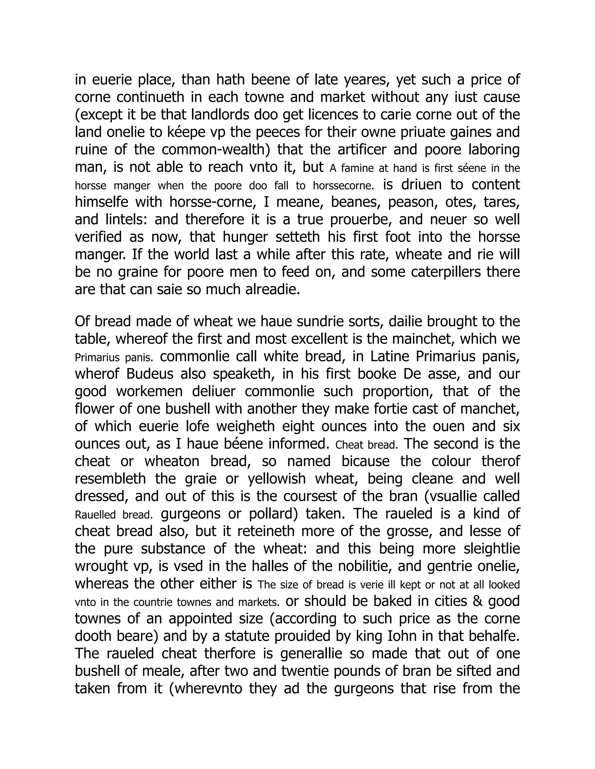 in euerie place, than hath beene of late yeares, yet such a price of
corne continueth in each towne and market without any iust cause
(except it be that landlords doo get licences to carie corne out of the
land onelie to kéepe vp the peeces for their owne priuate gaines and
ruine of the common-wealth) that the artificer and poore laboring
man, is not able to reach vnto it, but A famine at hand is first séene in the
horsse manger when the poore doo fall to horssecorne. is driuen to content
himselfe with horsse-corne, I meane, beanes, peason, otes, tares,
and lintels: and therefore it is a true prouerbe, and neuer so well
verified as now, that hunger setteth his first foot into the horsse
manger. If the world last a while after this rate, wheate and rie will
be no graine for poore men to feed on, and some caterpillers there
are that can saie so much alreadie.
Of bread made of wheat we haue sundrie sorts, dailie brought to the
table, whereof the first and most excellent is the mainchet, which we
Primarius panis. commonlie call white bread, in Latine Primarius panis,
wherof Budeus also speaketh, in his first booke De asse, and our
good workemen deliuer commonlie such proportion, that of the
flower of one bushell with another they make fortie cast of manchet,
of which euerie lofe weigheth eight ounces into the ouen and six
ounces out, as I haue béene informed. Cheat bread. The second is the
cheat or wheaton bread, so named bicause the colour therof
resembleth the graie or yellowish wheat, being cleane and well
dressed, and out of this is the coursest of the bran (vsuallie called
Rauelled bread. gurgeons or pollard) taken. The raueled is a kind of
cheat bread also, but it reteineth more of the grosse, and lesse of
the pure substance of the wheat: and this being more sleightlie
wrought vp, is vsed in the halles of the nobilitie, and gentrie onelie,
whereas the other either is The size of bread is verie ill kept or not at all looked
vnto in the countrie townes and markets. or should be baked in cities & good
townes of an appointed size (according to such price as the corne
dooth beare) and by a statute prouided by king Iohn in that behalfe.
The raueled cheat therfore is generallie so made that out of one
bushell of meale, after two and twentie pounds of bran be sifted and
taken from it (wherevnto they ad the gurgeons that rise from the
 