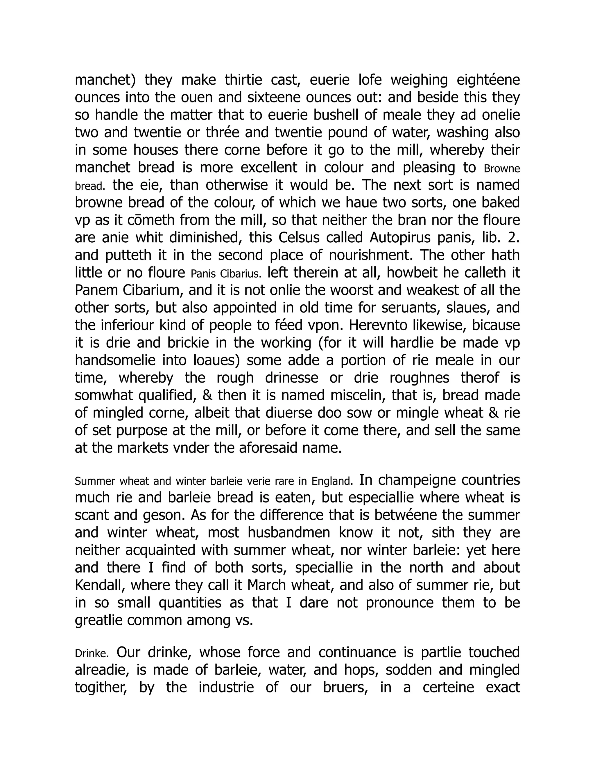 manchet) they make thirtie cast, euerie lofe weighing eightéene
ounces into the ouen and sixteene ounces out: and beside this they
so handle the matter that to euerie bushell of meale they ad onelie
two and twentie or thrée and twentie pound of water, washing also
in some houses there corne before it go to the mill, whereby their
manchet bread is more excellent in colour and pleasing to Browne
bread. the eie, than otherwise it would be. The next sort is named
browne bread of the colour, of which we haue two sorts, one baked
vp as it cōmeth from the mill, so that neither the bran nor the floure
are anie whit diminished, this Celsus called Autopirus panis, lib. 2.
and putteth it in the second place of nourishment. The other hath
little or no floure Panis Cibarius. left therein at all, howbeit he calleth it
Panem Cibarium, and it is not onlie the woorst and weakest of all the
other sorts, but also appointed in old time for seruants, slaues, and
the inferiour kind of people to féed vpon. Herevnto likewise, bicause
it is drie and brickie in the working (for it will hardlie be made vp
handsomelie into loaues) some adde a portion of rie meale in our
time, whereby the rough drinesse or drie roughnes therof is
somwhat qualified, & then it is named miscelin, that is, bread made
of mingled corne, albeit that diuerse doo sow or mingle wheat & rie
of set purpose at the mill, or before it come there, and sell the same
at the markets vnder the aforesaid name.
Summer wheat and winter barleie verie rare in England. In champeigne countries
much rie and barleie bread is eaten, but especiallie where wheat is
scant and geson. As for the difference that is betwéene the summer
and winter wheat, most husbandmen know it not, sith they are
neither acquainted with summer wheat, nor winter barleie: yet here
and there I find of both sorts, speciallie in the north and about
Kendall, where they call it March wheat, and also of summer rie, but
in so small quantities as that I dare not pronounce them to be
greatlie common among vs.
Drinke. Our drinke, whose force and continuance is partlie touched
alreadie, is made of barleie, water, and hops, sodden and mingled
togither, by the industrie of our bruers, in a certeine exact
 