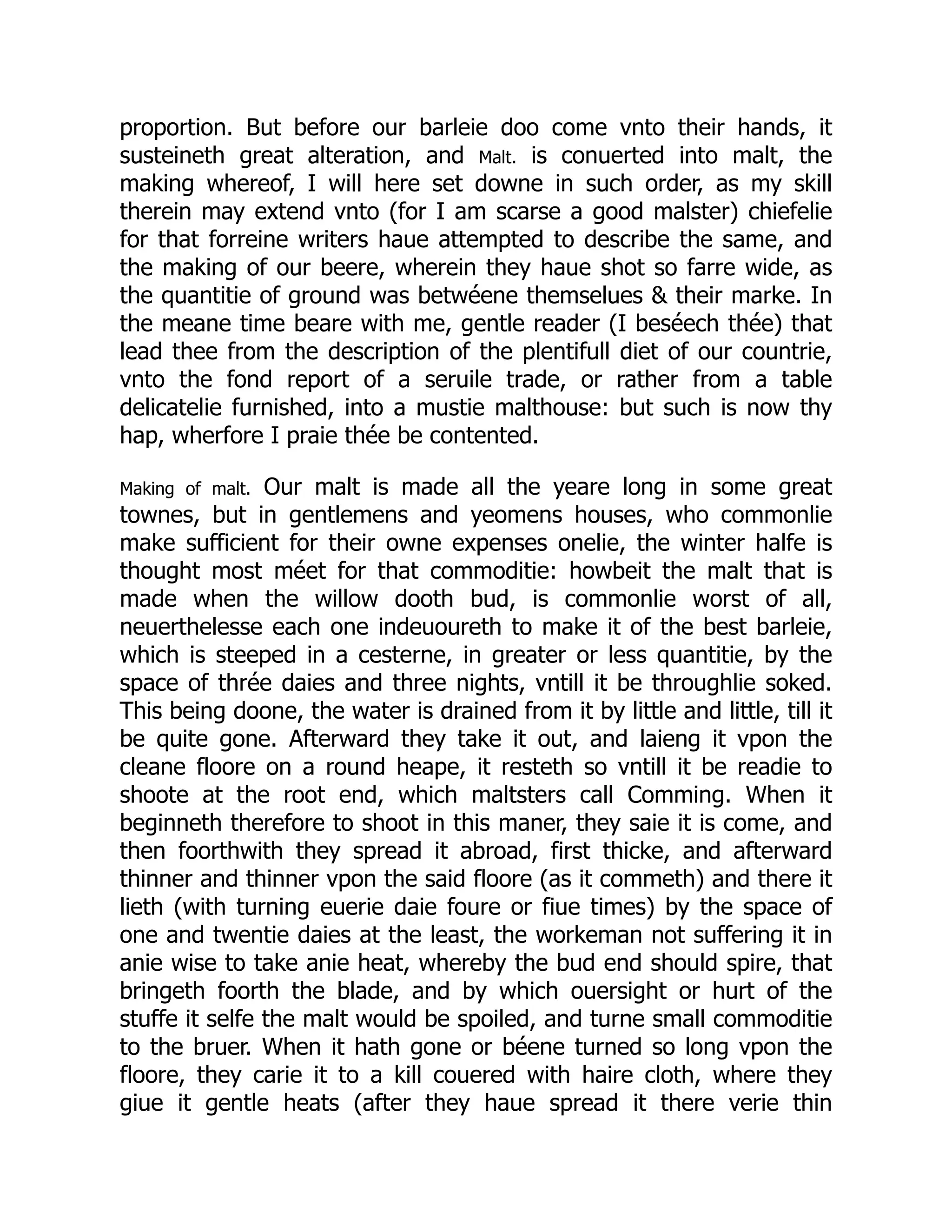 proportion. But before our barleie doo come vnto their hands, it
susteineth great alteration, and Malt. is conuerted into malt, the
making whereof, I will here set downe in such order, as my skill
therein may extend vnto (for I am scarse a good malster) chiefelie
for that forreine writers haue attempted to describe the same, and
the making of our beere, wherein they haue shot so farre wide, as
the quantitie of ground was betwéene themselues & their marke. In
the meane time beare with me, gentle reader (I beséech thée) that
lead thee from the description of the plentifull diet of our countrie,
vnto the fond report of a seruile trade, or rather from a table
delicatelie furnished, into a mustie malthouse: but such is now thy
hap, wherfore I praie thée be contented.
Making of malt. Our malt is made all the yeare long in some great
townes, but in gentlemens and yeomens houses, who commonlie
make sufficient for their owne expenses onelie, the winter halfe is
thought most méet for that commoditie: howbeit the malt that is
made when the willow dooth bud, is commonlie worst of all,
neuerthelesse each one indeuoureth to make it of the best barleie,
which is steeped in a cesterne, in greater or less quantitie, by the
space of thrée daies and three nights, vntill it be throughlie soked.
This being doone, the water is drained from it by little and little, till it
be quite gone. Afterward they take it out, and laieng it vpon the
cleane floore on a round heape, it resteth so vntill it be readie to
shoote at the root end, which maltsters call Comming. When it
beginneth therefore to shoot in this maner, they saie it is come, and
then foorthwith they spread it abroad, first thicke, and afterward
thinner and thinner vpon the said floore (as it commeth) and there it
lieth (with turning euerie daie foure or fiue times) by the space of
one and twentie daies at the least, the workeman not suffering it in
anie wise to take anie heat, whereby the bud end should spire, that
bringeth foorth the blade, and by which ouersight or hurt of the
stuffe it selfe the malt would be spoiled, and turne small commoditie
to the bruer. When it hath gone or béene turned so long vpon the
floore, they carie it to a kill couered with haire cloth, where they
giue it gentle heats (after they haue spread it there verie thin
 