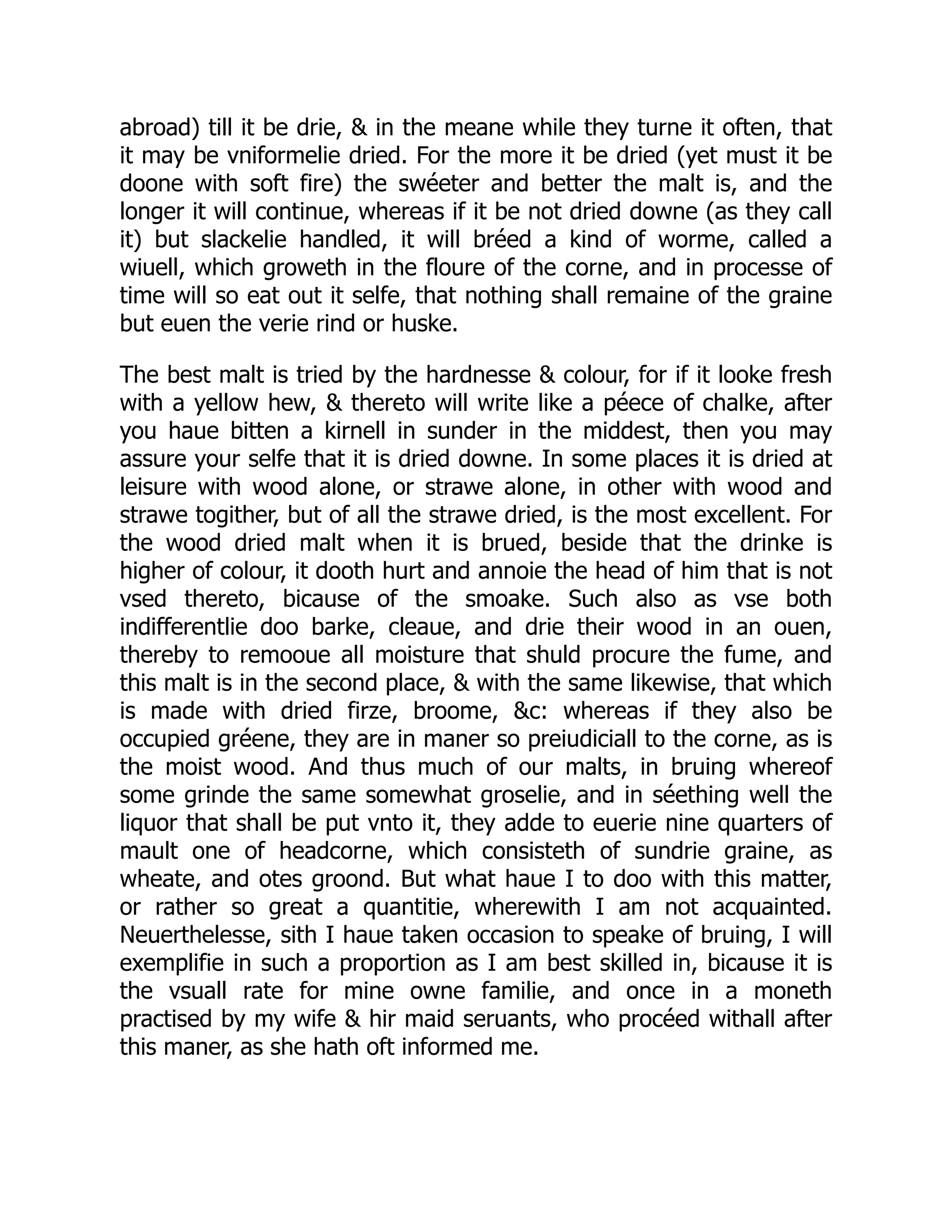 abroad) till it be drie, & in the meane while they turne it often, that
it may be vniformelie dried. For the more it be dried (yet must it be
doone with soft fire) the swéeter and better the malt is, and the
longer it will continue, whereas if it be not dried downe (as they call
it) but slackelie handled, it will bréed a kind of worme, called a
wiuell, which groweth in the floure of the corne, and in processe of
time will so eat out it selfe, that nothing shall remaine of the graine
but euen the verie rind or huske.
The best malt is tried by the hardnesse & colour, for if it looke fresh
with a yellow hew, & thereto will write like a péece of chalke, after
you haue bitten a kirnell in sunder in the middest, then you may
assure your selfe that it is dried downe. In some places it is dried at
leisure with wood alone, or strawe alone, in other with wood and
strawe togither, but of all the strawe dried, is the most excellent. For
the wood dried malt when it is brued, beside that the drinke is
higher of colour, it dooth hurt and annoie the head of him that is not
vsed thereto, bicause of the smoake. Such also as vse both
indifferentlie doo barke, cleaue, and drie their wood in an ouen,
thereby to remooue all moisture that shuld procure the fume, and
this malt is in the second place, & with the same likewise, that which
is made with dried firze, broome, &c: whereas if they also be
occupied gréene, they are in maner so preiudiciall to the corne, as is
the moist wood. And thus much of our malts, in bruing whereof
some grinde the same somewhat groselie, and in séething well the
liquor that shall be put vnto it, they adde to euerie nine quarters of
mault one of headcorne, which consisteth of sundrie graine, as
wheate, and otes groond. But what haue I to doo with this matter,
or rather so great a quantitie, wherewith I am not acquainted.
Neuerthelesse, sith I haue taken occasion to speake of bruing, I will
exemplifie in such a proportion as I am best skilled in, bicause it is
the vsuall rate for mine owne familie, and once in a moneth
practised by my wife & hir maid seruants, who procéed withall after
this maner, as she hath oft informed me.
 