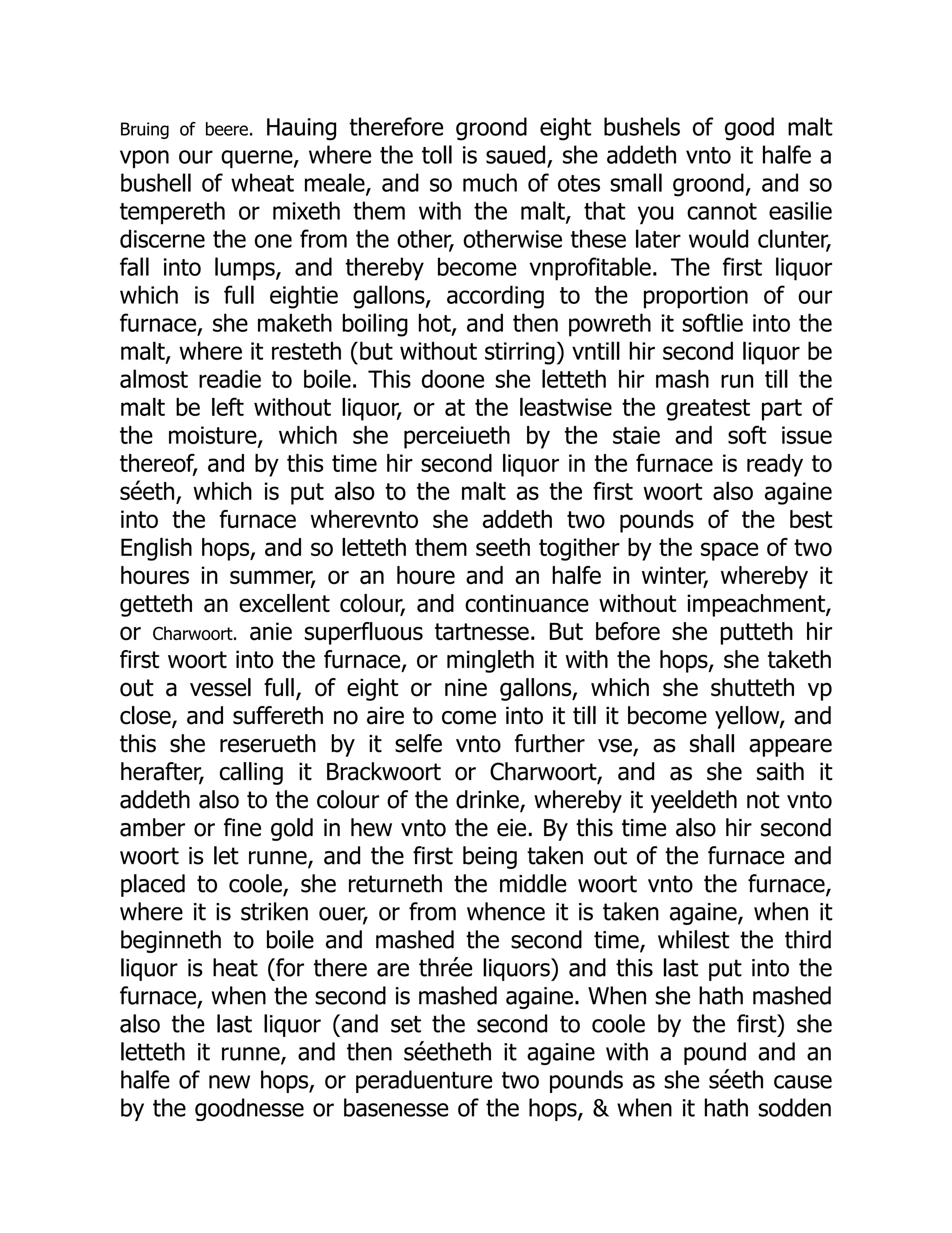 Bruing of beere. Hauing therefore groond eight bushels of good malt
vpon our querne, where the toll is saued, she addeth vnto it halfe a
bushell of wheat meale, and so much of otes small groond, and so
tempereth or mixeth them with the malt, that you cannot easilie
discerne the one from the other, otherwise these later would clunter,
fall into lumps, and thereby become vnprofitable. The first liquor
which is full eightie gallons, according to the proportion of our
furnace, she maketh boiling hot, and then powreth it softlie into the
malt, where it resteth (but without stirring) vntill hir second liquor be
almost readie to boile. This doone she letteth hir mash run till the
malt be left without liquor, or at the leastwise the greatest part of
the moisture, which she perceiueth by the staie and soft issue
thereof, and by this time hir second liquor in the furnace is ready to
séeth, which is put also to the malt as the first woort also againe
into the furnace wherevnto she addeth two pounds of the best
English hops, and so letteth them seeth togither by the space of two
houres in summer, or an houre and an halfe in winter, whereby it
getteth an excellent colour, and continuance without impeachment,
or Charwoort. anie superfluous tartnesse. But before she putteth hir
first woort into the furnace, or mingleth it with the hops, she taketh
out a vessel full, of eight or nine gallons, which she shutteth vp
close, and suffereth no aire to come into it till it become yellow, and
this she reserueth by it selfe vnto further vse, as shall appeare
herafter, calling it Brackwoort or Charwoort, and as she saith it
addeth also to the colour of the drinke, whereby it yeeldeth not vnto
amber or fine gold in hew vnto the eie. By this time also hir second
woort is let runne, and the first being taken out of the furnace and
placed to coole, she returneth the middle woort vnto the furnace,
where it is striken ouer, or from whence it is taken againe, when it
beginneth to boile and mashed the second time, whilest the third
liquor is heat (for there are thrée liquors) and this last put into the
furnace, when the second is mashed againe. When she hath mashed
also the last liquor (and set the second to coole by the first) she
letteth it runne, and then séetheth it againe with a pound and an
halfe of new hops, or peraduenture two pounds as she séeth cause
by the goodnesse or basenesse of the hops, & when it hath sodden
 
