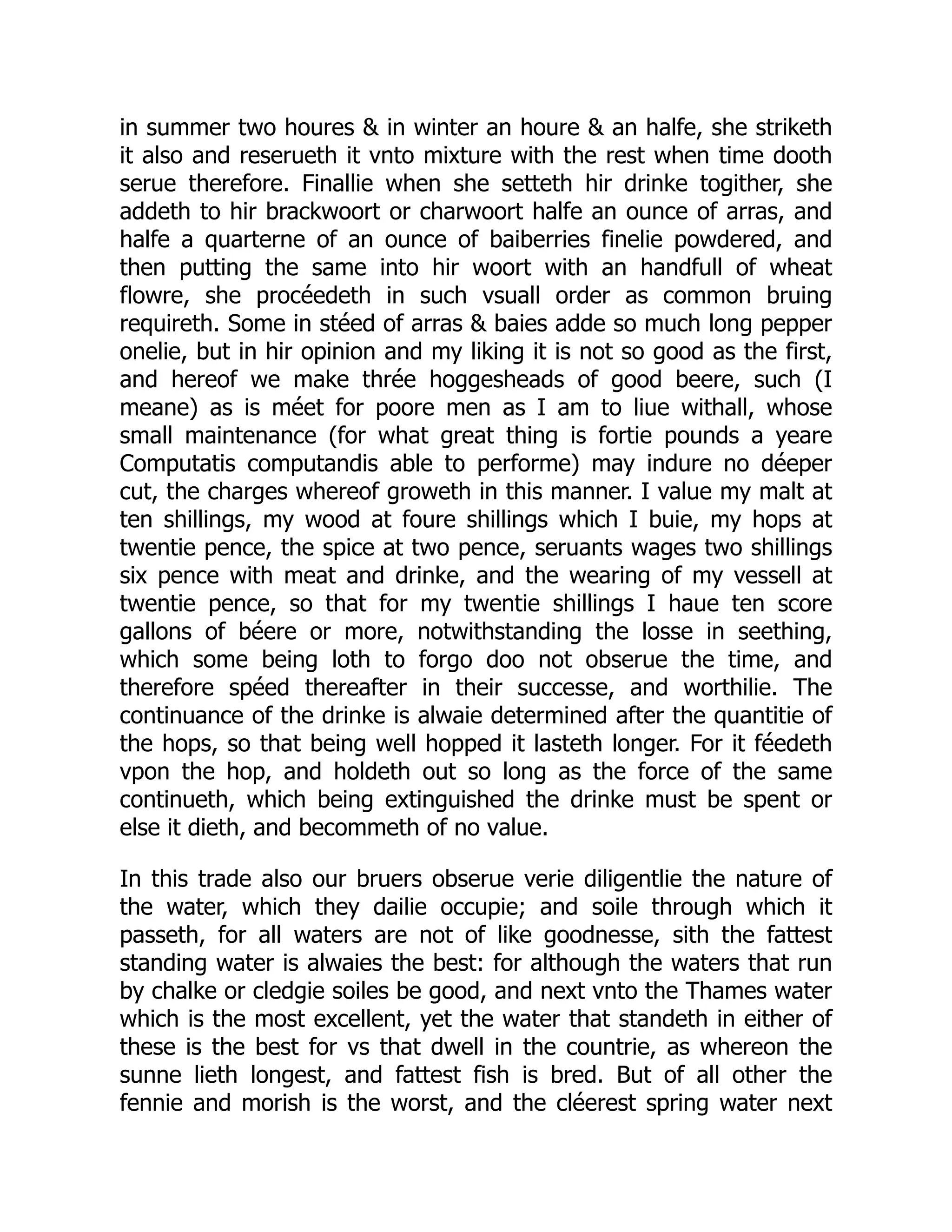 in summer two houres & in winter an houre & an halfe, she striketh
it also and reserueth it vnto mixture with the rest when time dooth
serue therefore. Finallie when she setteth hir drinke togither, she
addeth to hir brackwoort or charwoort halfe an ounce of arras, and
halfe a quarterne of an ounce of baiberries finelie powdered, and
then putting the same into hir woort with an handfull of wheat
flowre, she procéedeth in such vsuall order as common bruing
requireth. Some in stéed of arras & baies adde so much long pepper
onelie, but in hir opinion and my liking it is not so good as the first,
and hereof we make thrée hoggesheads of good beere, such (I
meane) as is méet for poore men as I am to liue withall, whose
small maintenance (for what great thing is fortie pounds a yeare
Computatis computandis able to performe) may indure no déeper
cut, the charges whereof groweth in this manner. I value my malt at
ten shillings, my wood at foure shillings which I buie, my hops at
twentie pence, the spice at two pence, seruants wages two shillings
six pence with meat and drinke, and the wearing of my vessell at
twentie pence, so that for my twentie shillings I haue ten score
gallons of béere or more, notwithstanding the losse in seething,
which some being loth to forgo doo not obserue the time, and
therefore spéed thereafter in their successe, and worthilie. The
continuance of the drinke is alwaie determined after the quantitie of
the hops, so that being well hopped it lasteth longer. For it féedeth
vpon the hop, and holdeth out so long as the force of the same
continueth, which being extinguished the drinke must be spent or
else it dieth, and becommeth of no value.
In this trade also our bruers obserue verie diligentlie the nature of
the water, which they dailie occupie; and soile through which it
passeth, for all waters are not of like goodnesse, sith the fattest
standing water is alwaies the best: for although the waters that run
by chalke or cledgie soiles be good, and next vnto the Thames water
which is the most excellent, yet the water that standeth in either of
these is the best for vs that dwell in the countrie, as whereon the
sunne lieth longest, and fattest fish is bred. But of all other the
fennie and morish is the worst, and the cléerest spring water next
 