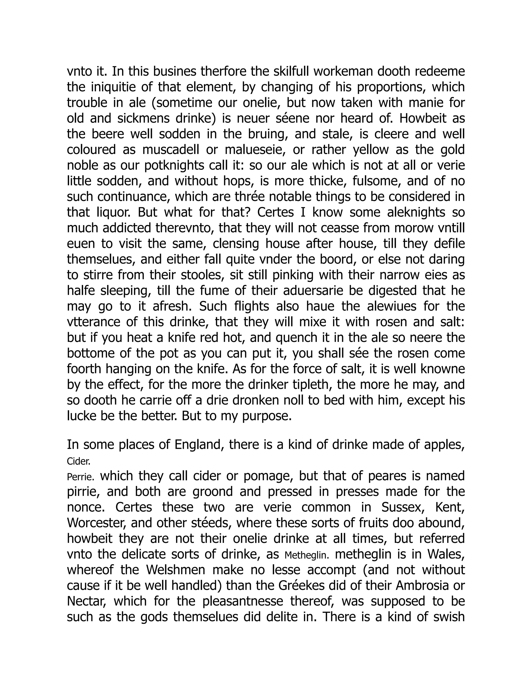 vnto it. In this busines therfore the skilfull workeman dooth redeeme
the iniquitie of that element, by changing of his proportions, which
trouble in ale (sometime our onelie, but now taken with manie for
old and sickmens drinke) is neuer séene nor heard of. Howbeit as
the beere well sodden in the bruing, and stale, is cleere and well
coloured as muscadell or malueseie, or rather yellow as the gold
noble as our potknights call it: so our ale which is not at all or verie
little sodden, and without hops, is more thicke, fulsome, and of no
such continuance, which are thrée notable things to be considered in
that liquor. But what for that? Certes I know some aleknights so
much addicted therevnto, that they will not ceasse from morow vntill
euen to visit the same, clensing house after house, till they defile
themselues, and either fall quite vnder the boord, or else not daring
to stirre from their stooles, sit still pinking with their narrow eies as
halfe sleeping, till the fume of their aduersarie be digested that he
may go to it afresh. Such flights also haue the alewiues for the
vtterance of this drinke, that they will mixe it with rosen and salt:
but if you heat a knife red hot, and quench it in the ale so neere the
bottome of the pot as you can put it, you shall sée the rosen come
foorth hanging on the knife. As for the force of salt, it is well knowne
by the effect, for the more the drinker tipleth, the more he may, and
so dooth he carrie off a drie dronken noll to bed with him, except his
lucke be the better. But to my purpose.
In some places of England, there is a kind of drinke made of apples,
Cider.
Perrie. which they call cider or pomage, but that of peares is named
pirrie, and both are groond and pressed in presses made for the
nonce. Certes these two are verie common in Sussex, Kent,
Worcester, and other stéeds, where these sorts of fruits doo abound,
howbeit they are not their onelie drinke at all times, but referred
vnto the delicate sorts of drinke, as Metheglin. metheglin is in Wales,
whereof the Welshmen make no lesse accompt (and not without
cause if it be well handled) than the Gréekes did of their Ambrosia or
Nectar, which for the pleasantnesse thereof, was supposed to be
such as the gods themselues did delite in. There is a kind of swish
 