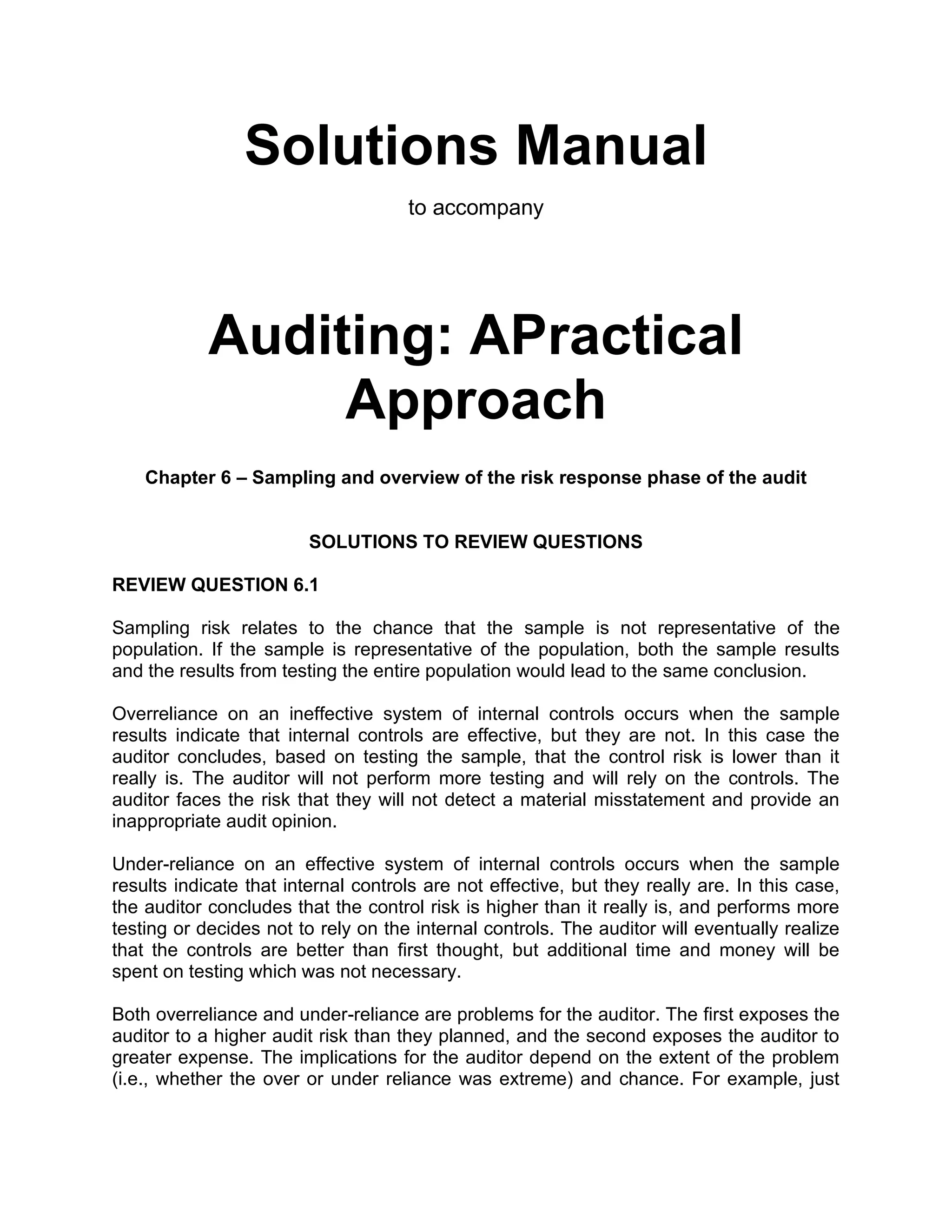 Solutions Manual
to accompany
Auditing: APractical
Approach
Chapter 6 – Sampling and overview of the risk response phase of the audit
SOLUTIONS TO REVIEW QUESTIONS
REVIEW QUESTION 6.1
Sampling risk relates to the chance that the sample is not representative of the
population. If the sample is representative of the population, both the sample results
and the results from testing the entire population would lead to the same conclusion.
Overreliance on an ineffective system of internal controls occurs when the sample
results indicate that internal controls are effective, but they are not. In this case the
auditor concludes, based on testing the sample, that the control risk is lower than it
really is. The auditor will not perform more testing and will rely on the controls. The
auditor faces the risk that they will not detect a material misstatement and provide an
inappropriate audit opinion.
Under-reliance on an effective system of internal controls occurs when the sample
results indicate that internal controls are not effective, but they really are. In this case,
the auditor concludes that the control risk is higher than it really is, and performs more
testing or decides not to rely on the internal controls. The auditor will eventually realize
that the controls are better than first thought, but additional time and money will be
spent on testing which was not necessary.
Both overreliance and under-reliance are problems for the auditor. The first exposes the
auditor to a higher audit risk than they planned, and the second exposes the auditor to
greater expense. The implications for the auditor depend on the extent of the problem
(i.e., whether the over or under reliance was extreme) and chance. For example, just
 