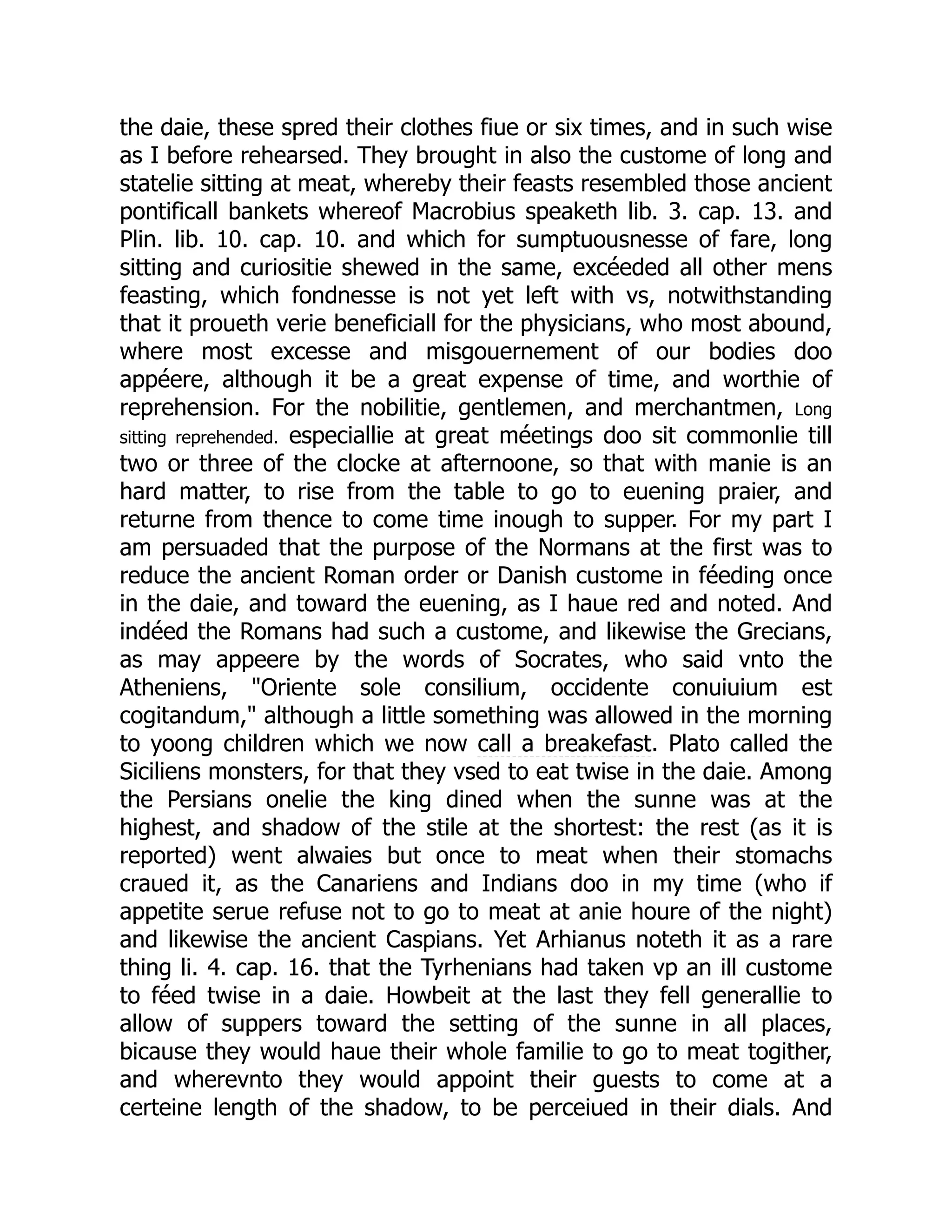 the daie, these spred their clothes fiue or six times, and in such wise
as I before rehearsed. They brought in also the custome of long and
statelie sitting at meat, whereby their feasts resembled those ancient
pontificall bankets whereof Macrobius speaketh lib. 3. cap. 13. and
Plin. lib. 10. cap. 10. and which for sumptuousnesse of fare, long
sitting and curiositie shewed in the same, excéeded all other mens
feasting, which fondnesse is not yet left with vs, notwithstanding
that it proueth verie beneficiall for the physicians, who most abound,
where most excesse and misgouernement of our bodies doo
appéere, although it be a great expense of time, and worthie of
reprehension. For the nobilitie, gentlemen, and merchantmen, Long
sitting reprehended. especiallie at great méetings doo sit commonlie till
two or three of the clocke at afternoone, so that with manie is an
hard matter, to rise from the table to go to euening praier, and
returne from thence to come time inough to supper. For my part I
am persuaded that the purpose of the Normans at the first was to
reduce the ancient Roman order or Danish custome in féeding once
in the daie, and toward the euening, as I haue red and noted. And
indéed the Romans had such a custome, and likewise the Grecians,
as may appeere by the words of Socrates, who said vnto the
Atheniens, "Oriente sole consilium, occidente conuiuium est
cogitandum," although a little something was allowed in the morning
to yoong children which we now call a breakefast. Plato called the
Siciliens monsters, for that they vsed to eat twise in the daie. Among
the Persians onelie the king dined when the sunne was at the
highest, and shadow of the stile at the shortest: the rest (as it is
reported) went alwaies but once to meat when their stomachs
craued it, as the Canariens and Indians doo in my time (who if
appetite serue refuse not to go to meat at anie houre of the night)
and likewise the ancient Caspians. Yet Arhianus noteth it as a rare
thing li. 4. cap. 16. that the Tyrhenians had taken vp an ill custome
to féed twise in a daie. Howbeit at the last they fell generallie to
allow of suppers toward the setting of the sunne in all places,
bicause they would haue their whole familie to go to meat togither,
and wherevnto they would appoint their guests to come at a
certeine length of the shadow, to be perceiued in their dials. And
 