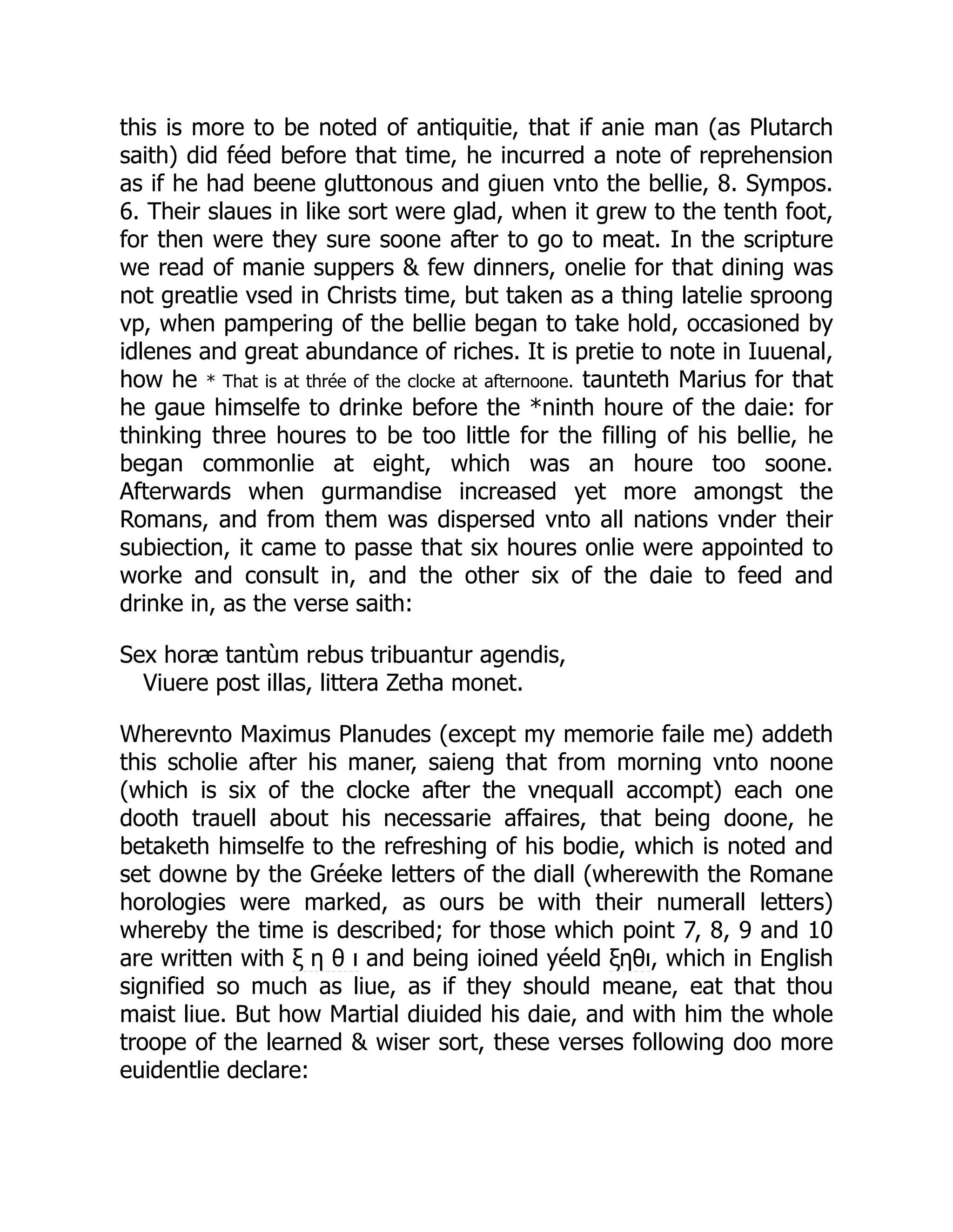this is more to be noted of antiquitie, that if anie man (as Plutarch
saith) did féed before that time, he incurred a note of reprehension
as if he had beene gluttonous and giuen vnto the bellie, 8. Sympos.
6. Their slaues in like sort were glad, when it grew to the tenth foot,
for then were they sure soone after to go to meat. In the scripture
we read of manie suppers & few dinners, onelie for that dining was
not greatlie vsed in Christs time, but taken as a thing latelie sproong
vp, when pampering of the bellie began to take hold, occasioned by
idlenes and great abundance of riches. It is pretie to note in Iuuenal,
how he * That is at thrée of the clocke at afternoone. taunteth Marius for that
he gaue himselfe to drinke before the *ninth houre of the daie: for
thinking three houres to be too little for the filling of his bellie, he
began commonlie at eight, which was an houre too soone.
Afterwards when gurmandise increased yet more amongst the
Romans, and from them was dispersed vnto all nations vnder their
subiection, it came to passe that six houres onlie were appointed to
worke and consult in, and the other six of the daie to feed and
drinke in, as the verse saith:
Sex horæ tantùm rebus tribuantur agendis,
Viuere post illas, littera Zetha monet.
Wherevnto Maximus Planudes (except my memorie faile me) addeth
this scholie after his maner, saieng that from morning vnto noone
(which is six of the clocke after the vnequall accompt) each one
dooth trauell about his necessarie affaires, that being doone, he
betaketh himselfe to the refreshing of his bodie, which is noted and
set downe by the Gréeke letters of the diall (wherewith the Romane
horologies were marked, as ours be with their numerall letters)
whereby the time is described; for those which point 7, 8, 9 and 10
are written with ξ η θ ι and being ioined yéeld ξηθι, which in English
signified so much as liue, as if they should meane, eat that thou
maist liue. But how Martial diuided his daie, and with him the whole
troope of the learned & wiser sort, these verses following doo more
euidentlie declare:
 