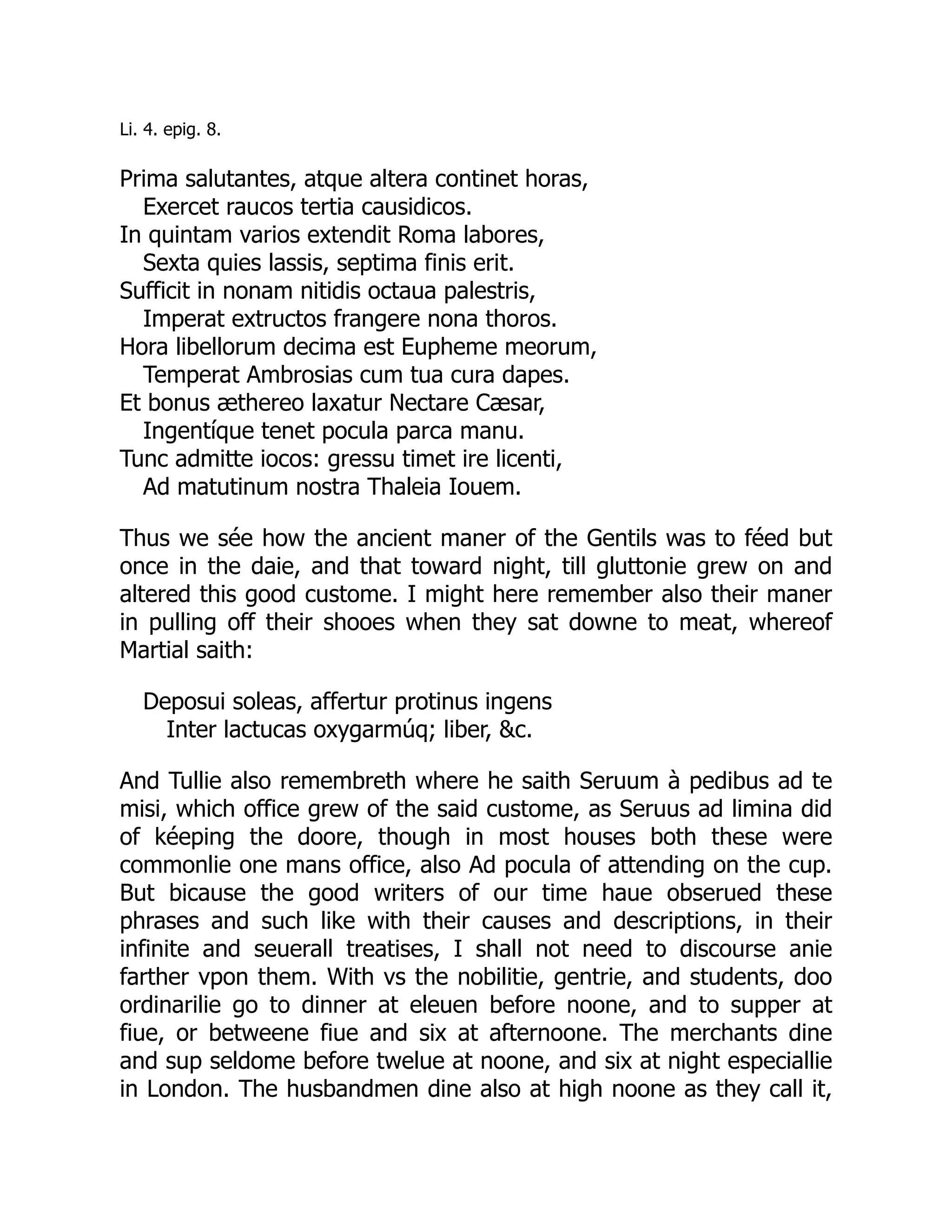 Li. 4. epig. 8.
Prima salutantes, atque altera continet horas,
Exercet raucos tertia causidicos.
In quintam varios extendit Roma labores,
Sexta quies lassis, septima finis erit.
Sufficit in nonam nitidis octaua palestris,
Imperat extructos frangere nona thoros.
Hora libellorum decima est Eupheme meorum,
Temperat Ambrosias cum tua cura dapes.
Et bonus æthereo laxatur Nectare Cæsar,
Ingentíque tenet pocula parca manu.
Tunc admitte iocos: gressu timet ire licenti,
Ad matutinum nostra Thaleia Iouem.
Thus we sée how the ancient maner of the Gentils was to féed but
once in the daie, and that toward night, till gluttonie grew on and
altered this good custome. I might here remember also their maner
in pulling off their shooes when they sat downe to meat, whereof
Martial saith:
Deposui soleas, affertur protinus ingens
Inter lactucas oxygarmúq; liber, &c.
And Tullie also remembreth where he saith Seruum à pedibus ad te
misi, which office grew of the said custome, as Seruus ad limina did
of kéeping the doore, though in most houses both these were
commonlie one mans office, also Ad pocula of attending on the cup.
But bicause the good writers of our time haue obserued these
phrases and such like with their causes and descriptions, in their
infinite and seuerall treatises, I shall not need to discourse anie
farther vpon them. With vs the nobilitie, gentrie, and students, doo
ordinarilie go to dinner at eleuen before noone, and to supper at
fiue, or betweene fiue and six at afternoone. The merchants dine
and sup seldome before twelue at noone, and six at night especiallie
in London. The husbandmen dine also at high noone as they call it,
 