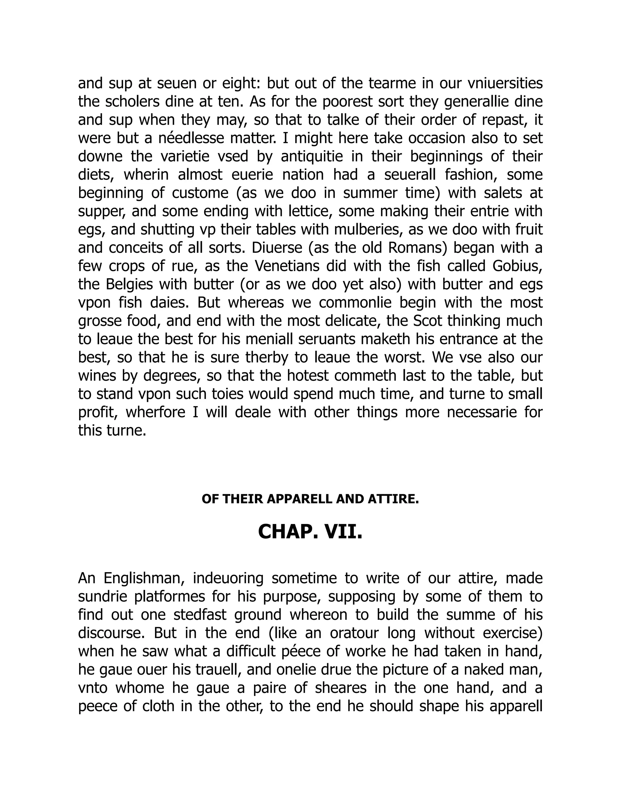 and sup at seuen or eight: but out of the tearme in our vniuersities
the scholers dine at ten. As for the poorest sort they generallie dine
and sup when they may, so that to talke of their order of repast, it
were but a néedlesse matter. I might here take occasion also to set
downe the varietie vsed by antiquitie in their beginnings of their
diets, wherin almost euerie nation had a seuerall fashion, some
beginning of custome (as we doo in summer time) with salets at
supper, and some ending with lettice, some making their entrie with
egs, and shutting vp their tables with mulberies, as we doo with fruit
and conceits of all sorts. Diuerse (as the old Romans) began with a
few crops of rue, as the Venetians did with the fish called Gobius,
the Belgies with butter (or as we doo yet also) with butter and egs
vpon fish daies. But whereas we commonlie begin with the most
grosse food, and end with the most delicate, the Scot thinking much
to leaue the best for his meniall seruants maketh his entrance at the
best, so that he is sure therby to leaue the worst. We vse also our
wines by degrees, so that the hotest commeth last to the table, but
to stand vpon such toies would spend much time, and turne to small
profit, wherfore I will deale with other things more necessarie for
this turne.
OF THEIR APPARELL AND ATTIRE.
CHAP. VII.
An Englishman, indeuoring sometime to write of our attire, made
sundrie platformes for his purpose, supposing by some of them to
find out one stedfast ground whereon to build the summe of his
discourse. But in the end (like an oratour long without exercise)
when he saw what a difficult péece of worke he had taken in hand,
he gaue ouer his trauell, and onelie drue the picture of a naked man,
vnto whome he gaue a paire of sheares in the one hand, and a
peece of cloth in the other, to the end he should shape his apparell
 