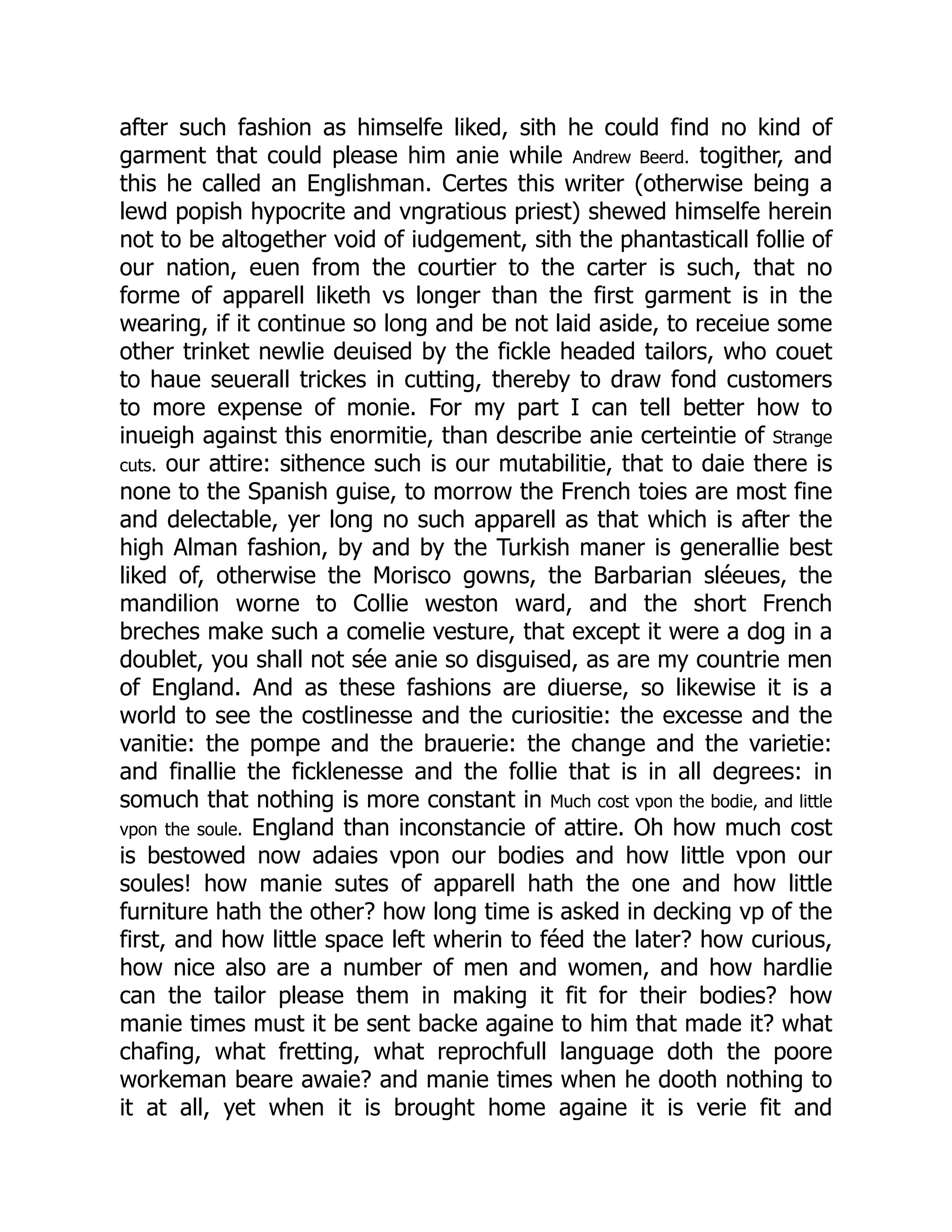 after such fashion as himselfe liked, sith he could find no kind of
garment that could please him anie while Andrew Beerd. togither, and
this he called an Englishman. Certes this writer (otherwise being a
lewd popish hypocrite and vngratious priest) shewed himselfe herein
not to be altogether void of iudgement, sith the phantasticall follie of
our nation, euen from the courtier to the carter is such, that no
forme of apparell liketh vs longer than the first garment is in the
wearing, if it continue so long and be not laid aside, to receiue some
other trinket newlie deuised by the fickle headed tailors, who couet
to haue seuerall trickes in cutting, thereby to draw fond customers
to more expense of monie. For my part I can tell better how to
inueigh against this enormitie, than describe anie certeintie of Strange
cuts. our attire: sithence such is our mutabilitie, that to daie there is
none to the Spanish guise, to morrow the French toies are most fine
and delectable, yer long no such apparell as that which is after the
high Alman fashion, by and by the Turkish maner is generallie best
liked of, otherwise the Morisco gowns, the Barbarian sléeues, the
mandilion worne to Collie weston ward, and the short French
breches make such a comelie vesture, that except it were a dog in a
doublet, you shall not sée anie so disguised, as are my countrie men
of England. And as these fashions are diuerse, so likewise it is a
world to see the costlinesse and the curiositie: the excesse and the
vanitie: the pompe and the brauerie: the change and the varietie:
and finallie the ficklenesse and the follie that is in all degrees: in
somuch that nothing is more constant in Much cost vpon the bodie, and little
vpon the soule. England than inconstancie of attire. Oh how much cost
is bestowed now adaies vpon our bodies and how little vpon our
soules! how manie sutes of apparell hath the one and how little
furniture hath the other? how long time is asked in decking vp of the
first, and how little space left wherin to féed the later? how curious,
how nice also are a number of men and women, and how hardlie
can the tailor please them in making it fit for their bodies? how
manie times must it be sent backe againe to him that made it? what
chafing, what fretting, what reprochfull language doth the poore
workeman beare awaie? and manie times when he dooth nothing to
it at all, yet when it is brought home againe it is verie fit and
 
