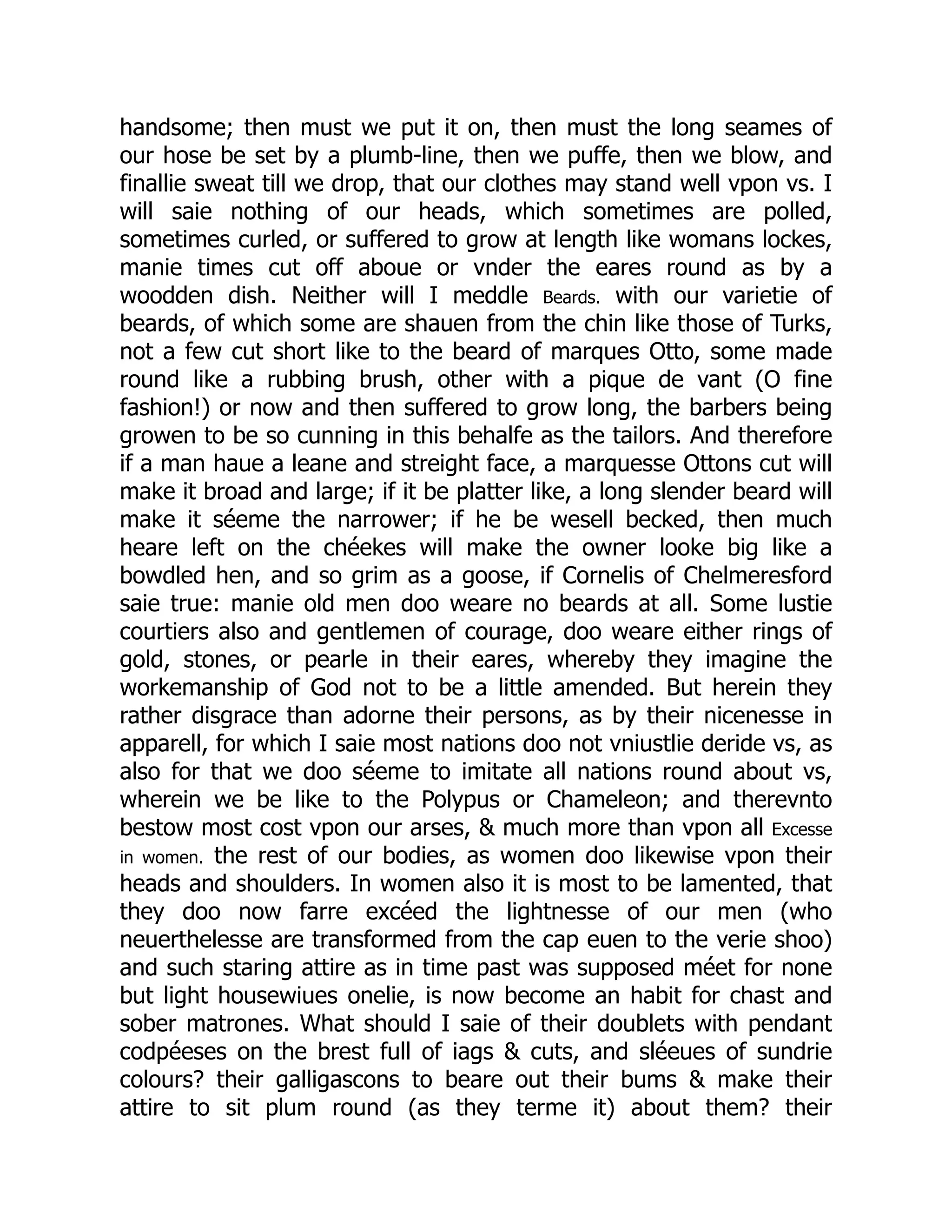 handsome; then must we put it on, then must the long seames of
our hose be set by a plumb-line, then we puffe, then we blow, and
finallie sweat till we drop, that our clothes may stand well vpon vs. I
will saie nothing of our heads, which sometimes are polled,
sometimes curled, or suffered to grow at length like womans lockes,
manie times cut off aboue or vnder the eares round as by a
woodden dish. Neither will I meddle Beards. with our varietie of
beards, of which some are shauen from the chin like those of Turks,
not a few cut short like to the beard of marques Otto, some made
round like a rubbing brush, other with a pique de vant (O fine
fashion!) or now and then suffered to grow long, the barbers being
growen to be so cunning in this behalfe as the tailors. And therefore
if a man haue a leane and streight face, a marquesse Ottons cut will
make it broad and large; if it be platter like, a long slender beard will
make it séeme the narrower; if he be wesell becked, then much
heare left on the chéekes will make the owner looke big like a
bowdled hen, and so grim as a goose, if Cornelis of Chelmeresford
saie true: manie old men doo weare no beards at all. Some lustie
courtiers also and gentlemen of courage, doo weare either rings of
gold, stones, or pearle in their eares, whereby they imagine the
workemanship of God not to be a little amended. But herein they
rather disgrace than adorne their persons, as by their nicenesse in
apparell, for which I saie most nations doo not vniustlie deride vs, as
also for that we doo séeme to imitate all nations round about vs,
wherein we be like to the Polypus or Chameleon; and therevnto
bestow most cost vpon our arses, & much more than vpon all Excesse
in women. the rest of our bodies, as women doo likewise vpon their
heads and shoulders. In women also it is most to be lamented, that
they doo now farre excéed the lightnesse of our men (who
neuerthelesse are transformed from the cap euen to the verie shoo)
and such staring attire as in time past was supposed méet for none
but light housewiues onelie, is now become an habit for chast and
sober matrones. What should I saie of their doublets with pendant
codpéeses on the brest full of iags & cuts, and sléeues of sundrie
colours? their galligascons to beare out their bums & make their
attire to sit plum round (as they terme it) about them? their
 