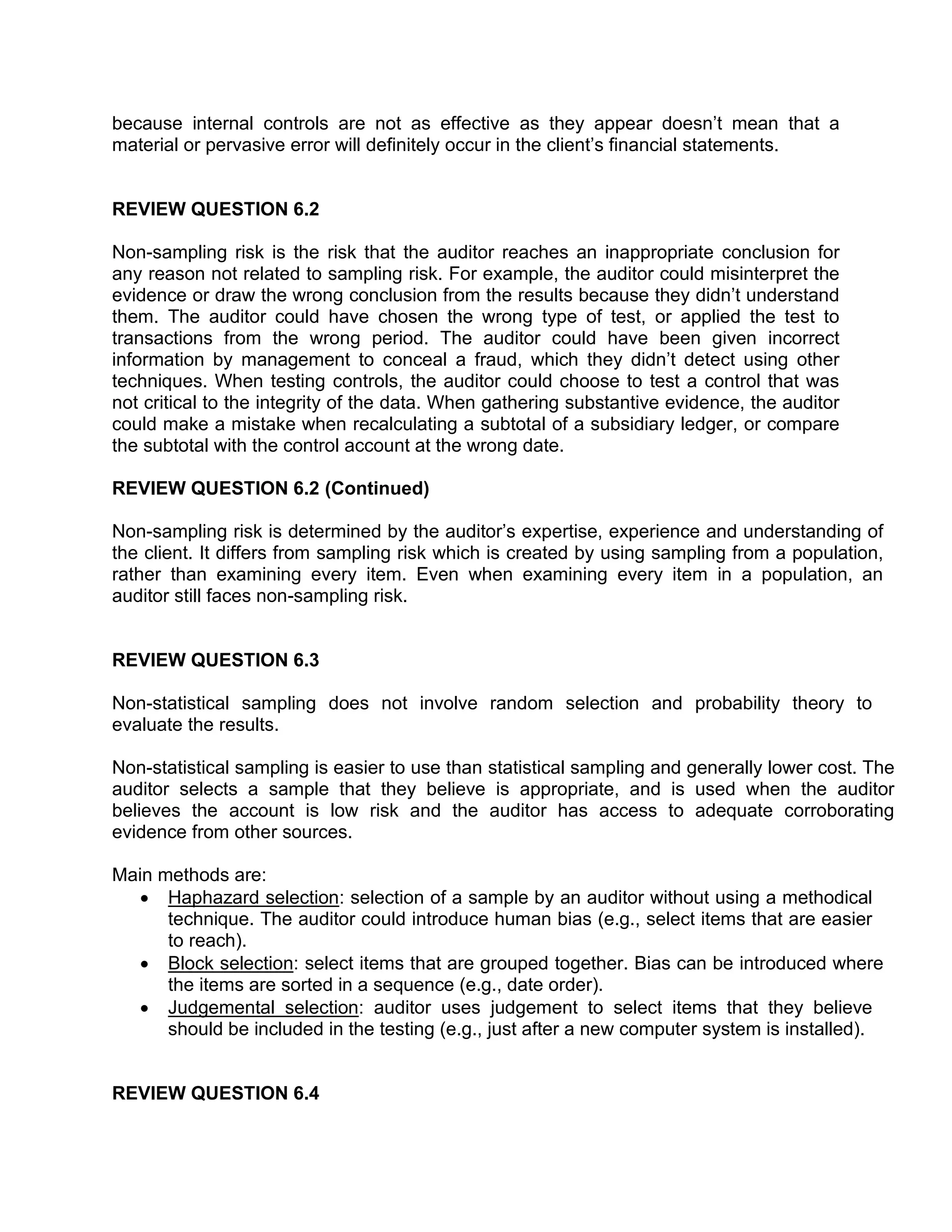 because internal controls are not as effective as they appear doesn’t mean that a
material or pervasive error will definitely occur in the client’s financial statements.
REVIEW QUESTION 6.2
Non-sampling risk is the risk that the auditor reaches an inappropriate conclusion for
any reason not related to sampling risk. For example, the auditor could misinterpret the
evidence or draw the wrong conclusion from the results because they didn’t understand
them. The auditor could have chosen the wrong type of test, or applied the test to
transactions from the wrong period. The auditor could have been given incorrect
information by management to conceal a fraud, which they didn’t detect using other
techniques. When testing controls, the auditor could choose to test a control that was
not critical to the integrity of the data. When gathering substantive evidence, the auditor
could make a mistake when recalculating a subtotal of a subsidiary ledger, or compare
the subtotal with the control account at the wrong date.
REVIEW QUESTION 6.2 (Continued)
Non-sampling risk is determined by the auditor’s expertise, experience and understanding of
the client. It differs from sampling risk which is created by using sampling from a population,
rather than examining every item. Even when examining every item in a population, an
auditor still faces non-sampling risk.
REVIEW QUESTION 6.3
Non-statistical sampling does not involve random selection and probability theory to
evaluate the results.
Non-statistical sampling is easier to use than statistical sampling and generally lower cost. The
auditor selects a sample that they believe is appropriate, and is used when the auditor
believes the account is low risk and the auditor has access to adequate corroborating
evidence from other sources.
Main methods are:
• Haphazard selection: selection of a sample by an auditor without using a methodical
technique. The auditor could introduce human bias (e.g., select items that are easier
to reach).
• Block selection: select items that are grouped together. Bias can be introduced where
the items are sorted in a sequence (e.g., date order).
• Judgemental selection: auditor uses judgement to select items that they believe
should be included in the testing (e.g., just after a new computer system is installed).
REVIEW QUESTION 6.4
 