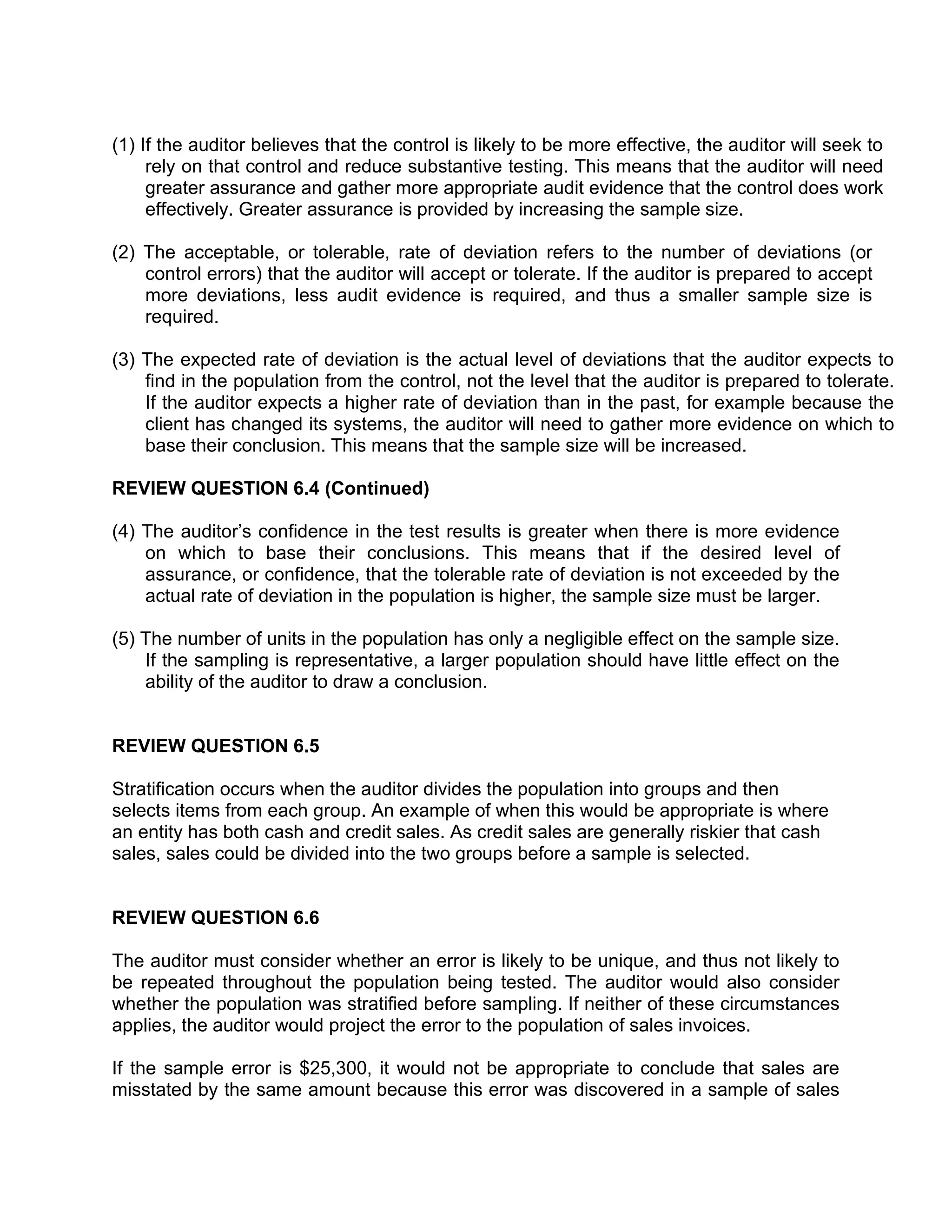 (1) If the auditor believes that the control is likely to be more effective, the auditor will seek to
rely on that control and reduce substantive testing. This means that the auditor will need
greater assurance and gather more appropriate audit evidence that the control does work
effectively. Greater assurance is provided by increasing the sample size.
(2) The acceptable, or tolerable, rate of deviation refers to the number of deviations (or
control errors) that the auditor will accept or tolerate. If the auditor is prepared to accept
more deviations, less audit evidence is required, and thus a smaller sample size is
required.
(3) The expected rate of deviation is the actual level of deviations that the auditor expects to
find in the population from the control, not the level that the auditor is prepared to tolerate.
If the auditor expects a higher rate of deviation than in the past, for example because the
client has changed its systems, the auditor will need to gather more evidence on which to
base their conclusion. This means that the sample size will be increased.
REVIEW QUESTION 6.4 (Continued)
(4) The auditor’s confidence in the test results is greater when there is more evidence
on which to base their conclusions. This means that if the desired level of
assurance, or confidence, that the tolerable rate of deviation is not exceeded by the
actual rate of deviation in the population is higher, the sample size must be larger.
(5) The number of units in the population has only a negligible effect on the sample size.
If the sampling is representative, a larger population should have little effect on the
ability of the auditor to draw a conclusion.
REVIEW QUESTION 6.5
Stratification occurs when the auditor divides the population into groups and then
selects items from each group. An example of when this would be appropriate is where
an entity has both cash and credit sales. As credit sales are generally riskier that cash
sales, sales could be divided into the two groups before a sample is selected.
REVIEW QUESTION 6.6
The auditor must consider whether an error is likely to be unique, and thus not likely to
be repeated throughout the population being tested. The auditor would also consider
whether the population was stratified before sampling. If neither of these circumstances
applies, the auditor would project the error to the population of sales invoices.
If the sample error is $25,300, it would not be appropriate to conclude that sales are
misstated by the same amount because this error was discovered in a sample of sales
 