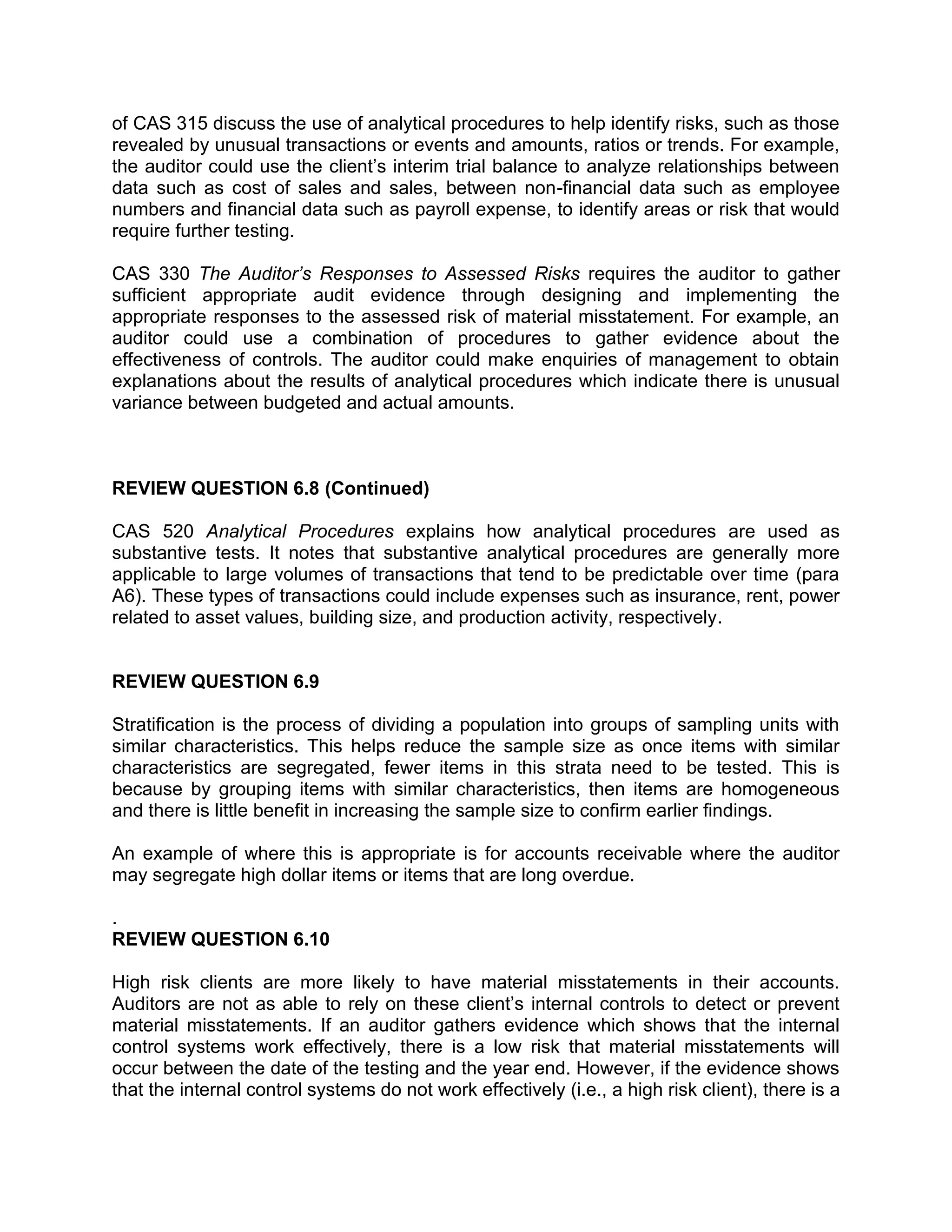 of CAS 315 discuss the use of analytical procedures to help identify risks, such as those
revealed by unusual transactions or events and amounts, ratios or trends. For example,
the auditor could use the client’s interim trial balance to analyze relationships between
data such as cost of sales and sales, between non-financial data such as employee
numbers and financial data such as payroll expense, to identify areas or risk that would
require further testing.
CAS 330 The Auditor’s Responses to Assessed Risks requires the auditor to gather
sufficient appropriate audit evidence through designing and implementing the
appropriate responses to the assessed risk of material misstatement. For example, an
auditor could use a combination of procedures to gather evidence about the
effectiveness of controls. The auditor could make enquiries of management to obtain
explanations about the results of analytical procedures which indicate there is unusual
variance between budgeted and actual amounts.
REVIEW QUESTION 6.8 (Continued)
CAS 520 Analytical Procedures explains how analytical procedures are used as
substantive tests. It notes that substantive analytical procedures are generally more
applicable to large volumes of transactions that tend to be predictable over time (para
A6). These types of transactions could include expenses such as insurance, rent, power
related to asset values, building size, and production activity, respectively.
REVIEW QUESTION 6.9
Stratification is the process of dividing a population into groups of sampling units with
similar characteristics. This helps reduce the sample size as once items with similar
characteristics are segregated, fewer items in this strata need to be tested. This is
because by grouping items with similar characteristics, then items are homogeneous
and there is little benefit in increasing the sample size to confirm earlier findings.
An example of where this is appropriate is for accounts receivable where the auditor
may segregate high dollar items or items that are long overdue.
.
REVIEW QUESTION 6.10
High risk clients are more likely to have material misstatements in their accounts.
Auditors are not as able to rely on these client’s internal controls to detect or prevent
material misstatements. If an auditor gathers evidence which shows that the internal
control systems work effectively, there is a low risk that material misstatements will
occur between the date of the testing and the year end. However, if the evidence shows
that the internal control systems do not work effectively (i.e., a high risk client), there is a
 