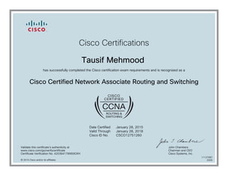 Cisco Certifications
Tausif Mehmood
has successfully completed the Cisco certification exam requirements and is recognized as a
Cisco Certified Network Associate Routing and Switching
Date Certified
Valid Through
Cisco ID No.
January 28, 2015
January 28, 2018
CSCO12751260
Validate this certificate's authenticity at
www.cisco.com/go/verifycertificate
Certificate Verification No. 420364179990IOXH
John Chambers
Chairman and CEO
Cisco Systems, Inc.
© 2015 Cisco and/or its affiliates
11127087
0205
 