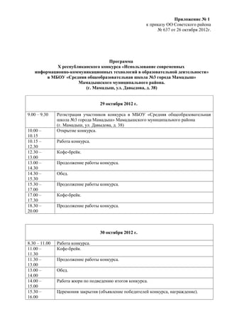 Приложение № 1
                                                        к приказу ОО Советского района
                                                             № 637 от 26 октября 2012г.




                                  Программа
            X республиканского конкурса «Использование современных
   информационно-коммуникационных технологий в образовательной деятельности»
        в МБОУ «Средняя общеобразовательная школа №3 города Мамадыш»
                     Мамадышского муниципального района.
                        (г. Мамадыш, ул. Давыдова, д. 38)


                                   29 октября 2012 г.

9.00 – 9.30    Регистрация участников конкурса в МБОУ «Средняя общеобразовательная
               школа №3 города Мамадыш» Мамадышского муниципального района
               (г. Мамадыш, ул. Давыдова, д. 38)
10.00 –        Открытие конкурса.
10.15
10.15 –        Работа конкурса.
12.30
12.30 –        Кофе-брейк.
13.00
13.00 –        Продолжение работы конкурса.
14.30
14.30 –        Обед.
15.30
15.30 –        Продолжение работы конкурса.
17.00
17.00 –        Кофе-брейк.
17.30
18.30 –        Продолжение работы конкурса.
20.00



                                   30 октября 2012 г.

8.30 – 11.00   Работа конкурса.
11.00 –        Кофе-брейк.
11.30
11.30 –        Продолжение работы конкурса.
13.00
13.00 –        Обед.
14.00
14.00 –        Работа жюри по подведению итогов конкурса.
15.00
15.30 –        Церемония закрытия (объявление победителей конкурса, награждение).
16.00
 