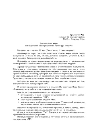 Приложение № 2
                                                  к приказу ОО Советского района
                                                       № 637 от 26 октября 2012г.

                              Рекомендации жюри
             для подготовки к выступлению на очном туре конкурса

    Регламент выступления: 10 мин. (7 мин. доклад + 3 мин. вопросы).
      Целесообразно перед докладом представить членам жюри тезисы своего
выступления (не более 0.5 стр., в 9 экз.), печатные материалы (буклеты, УМК и
т.п.), которые у Вас имеются по данной разработке.
    Целесообразно создать специальную презентацию-доклад с гиперссылками-
иллюстрациями, а не пользоваться непосредственно созданным ресурсом.
     Заранее определитесь с расписанием секций и временем вашего выступления.
Обратитесь к техническим специалистам, обслуживающим конкурс, и перед
началом работы секции решите технические вопросы: установите все материалы на
презентационный компьютер, проверьте, все ли файлы открываются, запускаются
ли видеофайлы, есть ли звук. От слаженной работы с техническими помощниками
будет зависеть впечатление, которое произведет Ваша разработка в целом.
    Выберите тот язык выступления (русский или татарский), который даст Вам
возможность более полно раскрыть тему.
     В кратком предисловии упомяните о том, кем Вы являетесь: Ваше базовое
образование, место работы, стаж, должность и категория.
    В своем выступлении постарайтесь четко отразить:
     необходимость и цель создания представленной на конкурс учебно-
        методической разработки (УМР);
     какие задачи Вы ставили, создавая УМР;
     почему возникла необходимость привлечения IT технологий для решения
        поставленных задач и достижения намеченных целей.
     Постройте выступление так, чтобы были отражены, в первую очередь, Ваши
оригинальные подходы и решения, проиллюстрируйте их 1-2 примерами.
     Отразите степень апробации УМР. Приведите аргументы, подтверждающие
эффективность созданной разработки.
     Не забудьте указать информационные источники, которыми Вы пользовались
при подготовке УМР.
 