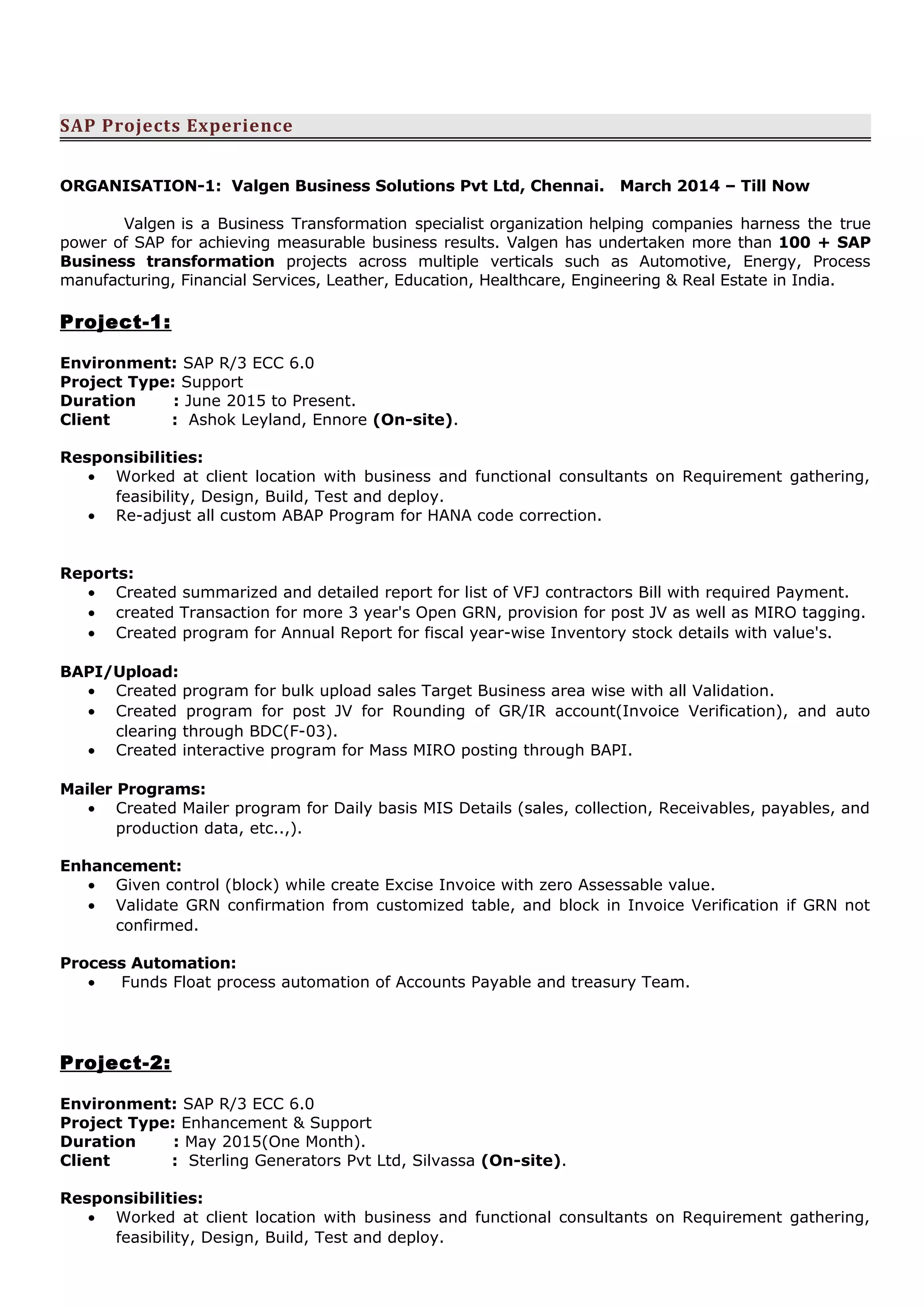 SAP Projects Experience
ORGANISATION-1: Valgen Business Solutions Pvt Ltd, Chennai. March 2014 – Till Now
Valgen is a Business Transformation specialist organization helping companies harness the true
power of SAP for achieving measurable business results. Valgen has undertaken more than 100 + SAP
Business transformation projects across multiple verticals such as Automotive, Energy, Process
manufacturing, Financial Services, Leather, Education, Healthcare, Engineering & Real Estate in India.
Project-1:
Environment: SAP R/3 ECC 6.0
Project Type: Support
Duration : June 2015 to Present.
Client : Ashok Leyland, Ennore (On-site).
Responsibilities:
• Worked at client location with business and functional consultants on Requirement gathering,
feasibility, Design, Build, Test and deploy.
• Re-adjust all custom ABAP Program for HANA code correction.
Reports:
• Created summarized and detailed report for list of VFJ contractors Bill with required Payment.
• created Transaction for more 3 year's Open GRN, provision for post JV as well as MIRO tagging.
• Created program for Annual Report for fiscal year-wise Inventory stock details with value's.
BAPI/Upload:
• Created program for bulk upload sales Target Business area wise with all Validation.
• Created program for post JV for Rounding of GR/IR account(Invoice Verification), and auto
clearing through BDC(F-03).
• Created interactive program for Mass MIRO posting through BAPI.
Mailer Programs:
• Created Mailer program for Daily basis MIS Details (sales, collection, Receivables, payables, and
production data, etc..,).
Enhancement:
• Given control (block) while create Excise Invoice with zero Assessable value.
• Validate GRN confirmation from customized table, and block in Invoice Verification if GRN not
confirmed.
Process Automation:
• Funds Float process automation of Accounts Payable and treasury Team.
Project-2:
Environment: SAP R/3 ECC 6.0
Project Type: Enhancement & Support
Duration : May 2015(One Month).
Client : Sterling Generators Pvt Ltd, Silvassa (On-site).
Responsibilities:
• Worked at client location with business and functional consultants on Requirement gathering,
feasibility, Design, Build, Test and deploy.
 